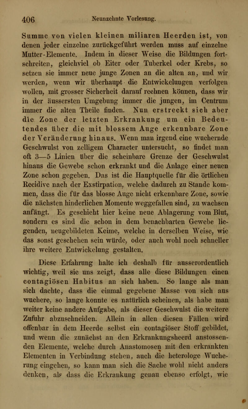 Summe von vielen kleinen miliaren Heerden ist, von denen jeder einzelne zurückgeführt werden muss auf einzelne Mutter-Elemente. Indem in dieser Weise die Bildungen fort- schreiten, gleichviel ob Eiter oder Tuberkel oder Krebs, so setzen sie immer neue junge Zonen an die alten an, und wir werden, wenn wir überhaupt die Entwickelungen verfolgen wollen, mit grosser Sicherheit darauf rechnen können, dass wir in der äussersten Umgebung immer die jungen, im Centrum immer die alten Theile finden. Nun erstreckt sich aber die Zone der letzten Erkrankung um ein Bedeu- tendes über die mit blossem Auge erkennbare Zone der Veränderung hinaus. Wenn man irgend eine wachernde Geschwulst von zelligem Character untersucht, so findet man oft 3—5 Linien über die scheinbare Grenze der Geschwulst hinaus die Gewebe schon erkrankt und die Anlage einer neuen Zone schon gegeben. Das ist die Hauptquelle für die örtlichen Recidive nach der Exstirpation, welche dadurch zu Stande kom- men, dass die für das blosse Auge nicht erkennbare Zone, sowie die nächsten hinderlichen Momente weggefallen sind, zu wachsen anfängt. Es geschieht hier keine neue Ablagerung vom Blut, sondern es sind die schon in dem benachbarten Gewebe lie- genden, neugebildeten Keime, welche in derselben Weise, wie das sonst geschehen sein würde, oder auch wohl noch schneller ihre weitere Entwickelung gestalten. Diese Erfahrung halte ich deshalb für ausserordentlich wichtig, weil sie uns zeigt, dass alle diese Bildungen einen contagiösen Habitus an sich haben. So lange als man sich dachte, dass die einmal gegebene Masse von sich aus wuchere, so lange konnte es natürlich scheinen, als habe man weiter keine andere Aufgabe, als dieser Geschwulst die weitere Zufuhr abzuschneiden. Allein in allen diesen Fällen wird offenbar in dem Heerde selbst ein contagiöser Stoff gebildet, und wenn die zunächst an den Erkrankungsheerd anstossen- den Elemente, welche durch Anastomosen mit den erkrankten Elementen in Verbindung stehen, auch die heterologe Wuche- rung eingehen, so kann man sich die Sache wohl nicht anders denken, als dass die Erkrankung genau ebenso erfolgt, wie