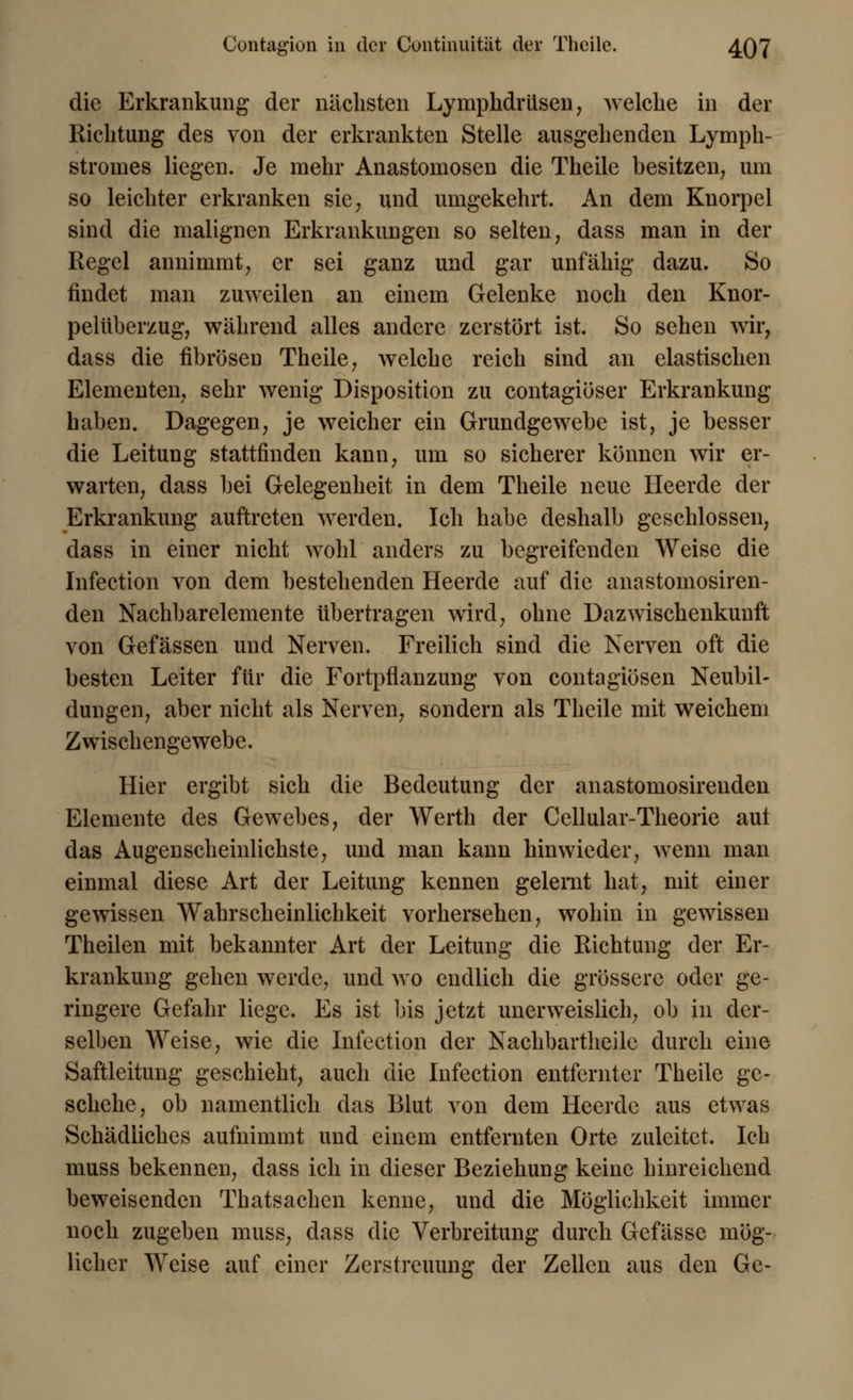 Contagion in der Continuität der Tlieile. 4Q7 die Erkrankung der nächsten Lymphdrüsen, welche in der Richtung des von der erkrankten Stelle ausgehenden Lymph- stromes liegen. Je mehr Anastomosen die Theile besitzen, um so leichter erkranken sie, und umgekehrt. An dem Knorpel sind die malignen Erkrankungen so selten, dass man in der Regel annimmt, er sei ganz und gar unfähig dazu. So findet man zuweilen an einem Gelenke noch den Knor- pelüberzug, während alles andere zerstört ist. So sehen wir, dass die fibrösen Theile, welche reich sind an elastischen Elementen, sehr wenig Disposition zu contagiöser Erkrankung haben. Dagegen, je weicher ein Grundgewebe ist, je besser die Leitung stattfinden kann, um so sicherer können wir er- warten, dass bei Gelegenheit in dem Theile neue Heerde der Erkrankung auftreten werden. Ich habe deshalb geschlossen, dass in einer nicht wohl anders zu begreifenden Weise die Infection von dem bestehenden Heerde auf die anastomosiren- den Nachbarelemente übertragen wird, ohne Dazwischenkunft von Gefässen und Nerven. Freilich sind die Nerven oft die besten Leiter für die Fortpflanzung von contagiösen Neubil- dungen, aber nicht als Nerven, sondern als Theile mit weichem Zwischengewebe. Hier ergibt sich die Bedeutung der anastomosirenden Elemente des Gewebes, der Werth der Cellular-Theorie aut das Augenscheinlichste, und man kann hinwieder, wrenn man einmal diese Art der Leitung kennen gelernt hat, mit einer gewissen Wahrscheinlichkeit vorhersehen, wohin in gewissen Theilen mit bekannter Art der Leitung die Richtung der Er- krankung gehen werde, und wo endlich die grössere oder ge- ringere Gefahr liege. Es ist bis jetzt unerweislich, ob in der- selben Weise, wie die Infection der Nachbartheilc durch eine Saftleitung geschieht, auch die Infection entfernter Theile ge- schehe, ob namentlich das Blut von dem Heerde aus etwas Schädliches aufnimmt und einem entfernten Orte zuleitet. Ich muss bekennen, dass ich in dieser Beziehung keine hinreichend beweisenden Thatsachen kenne, und die Möglichkeit immer noch zugeben muss, dass die Verbreitung durch Gefässe mög- licher Weise auf einer Zerstreuung der Zellen aus den Ge-