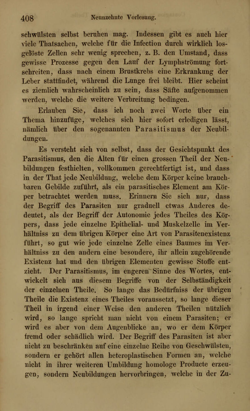 schwülsten selbst beruhen mag. Indessen gibt es auch hier viele Thatsachen, welche für die Infection durch wirklich los- gelöste Zellen sehr wenig sprechen, z. B. den Umstand, dass gewisse Prozesse gegen den Lauf der Lymphströmung fort- schreiten, dass nach einem Brustkrebs eine Erkrankung der Leber stattfindet, während die Lunge frei bleibt. Hier scheint es ziemlich wahrscheinlich zu sein, dass Säfte aufgenommen werden, welche die weitere Verbreitung bedingen. Erlauben Sie, dass ich noch zwei Worte über ein Thema hinzufüge, welches sich hier sofort erledigen lässt, nämlich über den sogenannten Parasitismus der Neubil- dungen. Es versteht sich von selbst, dass der Gesichtspunkt des Parasitismus, den die Alten für einen grossen Theil der Neu- bildungen festhielten, vollkommen gerechtfertigt ist, und dass in der That jede Neubildung, welche dem Körper keine brauch- baren Gebilde zuführt, als ein parasitisches Element am Kör- per betrachtet werden muss. Erinnern Sie sich nur, dass der Begriff des Parasiten nur graduell etwas Anderes de- deutet, als der Begriff der Autonomie jedes Theiles des Kör- pers, dass jede einzelne Epithelial- und Muskelzelle im Ver- hältniss zu dem übrigen Körper eine Art von Parasitenexistenz führt, so gut wie jede einzelne Zelle eines Baumes im Ver- hältniss zu den andern eine besondere, ihr allein zugehörende Existenz hat und den übrigen Elementen gewisse Stoffe ent- zieht. Der Parasitismus, im engeren Sinne des Wortes, ent- wickelt sich aus diesem Begriffe von der Selbständigkeit der einzelnen Theile. So lauge das Bcdürfniss der übrigen Theile die Existenz eines Theiles voraussetzt, so lange dieser Theil in irgend einer Weise den anderen Theilen nützlich wird, so lange spricht man nicht von einem Parasiten; er wird es aber von dem Augenblicke an, wo er dem Körper fremd oder schädlich wird. Der Begriff des Parasiten ist aber nicht zu beschränken auf eine einzelne Reihe von Geschwülsten, sondern er gehört allen heteroplastischen Formen an, welche nicht in ihrer weiteren Umbildung homologe Producte erzeu- gen, sondern Neubildungen hervorbringen, welche in der Zu-
