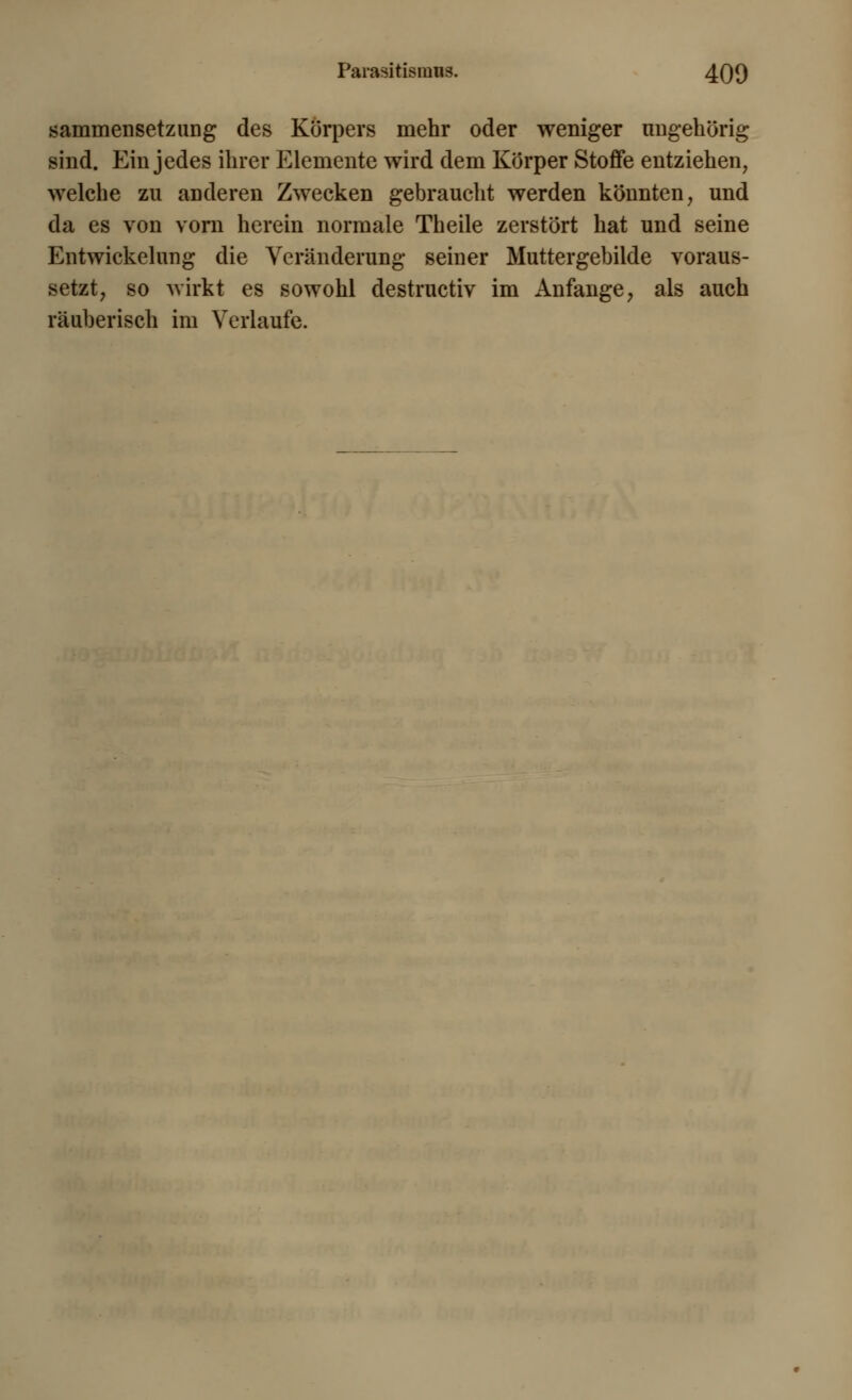 sammensetzung des Körpers mehr oder weniger ungehörig sind. Ein jedes ihrer Elemente wird dem Körper Stoffe entziehen, welche zu anderen Zwecken gebraucht werden könnten, und da es von vom herein normale Theile zerstört hat und seine Entwickelung die Veränderung seiner Muttergebilde voraus- setzt, so wirkt es sowohl destructiv im Anfange, als auch räuberisch im Verlaufe.