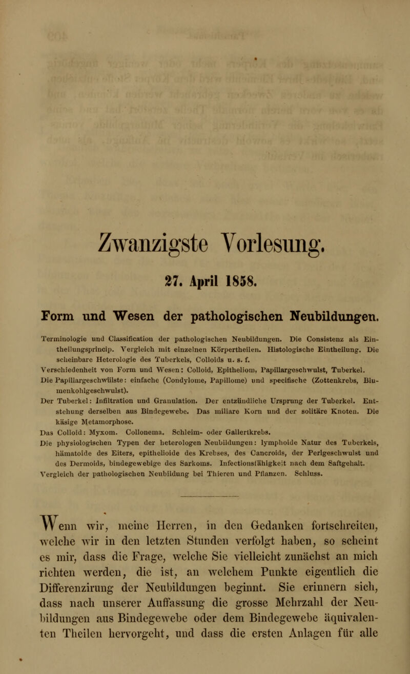 Zwanzigste Vorlesung. 27. April 1858. Form und Wesen der pathologischen Neubildungen. Terminologie und Classification der pathologischen Neubildungen. Die Consistenz als Ein- theilungsprincip. Vergleich mit einzelnen Körpertheilen. Histologische Eintheilung. Die scheinbare Heterologie des Tuberkels, Colloids u. s. f. Verschiedenheit von Form und Wesen: Colloid, Epitheliom, Papillargcschwulst, Tuberkel. Die Papillargeschwiilste: einfache (Condylome, Papillome) und specifische (Zottenkrebs, Blu- menkohlgeschwulst). Der Tuberkel: Infiltration und Granulation. Der entzündliche Ursprung der Tuberkel. Ent- stehung derselben aus Bindegewebe. Das miliare Korn und der solitäre Knoten. Die käsige Metamorphose. Das Colloid: Myxom. Collonema. Schleim- oder Gallertkrebs. Die physiologischen Typen der heterologen Neubildungen: lymphoide Natur des Tuberkels, hämatoide des Eiters, epithclioide des Krebses, des Cancroids, der Perlgeschwulst und des Dermoids, bindegewebige des Sarkoms. Infectionsfähigkeit nach dem Saftgehalt. Vergleich der pathologischen Neubildung bei Thieren und Pflanzen. Schluss. Wenn wir, meine Herren, in den Gedanken fortschreiten, welche wir in den letzten Stunden verfolgt haben, so scheint es mir, class die Frage, welche Sie vielleicht zunächst an mich richten werden, die ist, an welchem Punkte eigentlich die Differenzirung der Neubildungen beginnt. Sie erinnern sich, dass nach unserer Auffassung die grosse Mehrzahl der Neu- bildungen aus Bindegewebe oder dem Bindegewebe äquivalen- ten Theilen hervorgeht, und dass die ersten Anlagen für alle