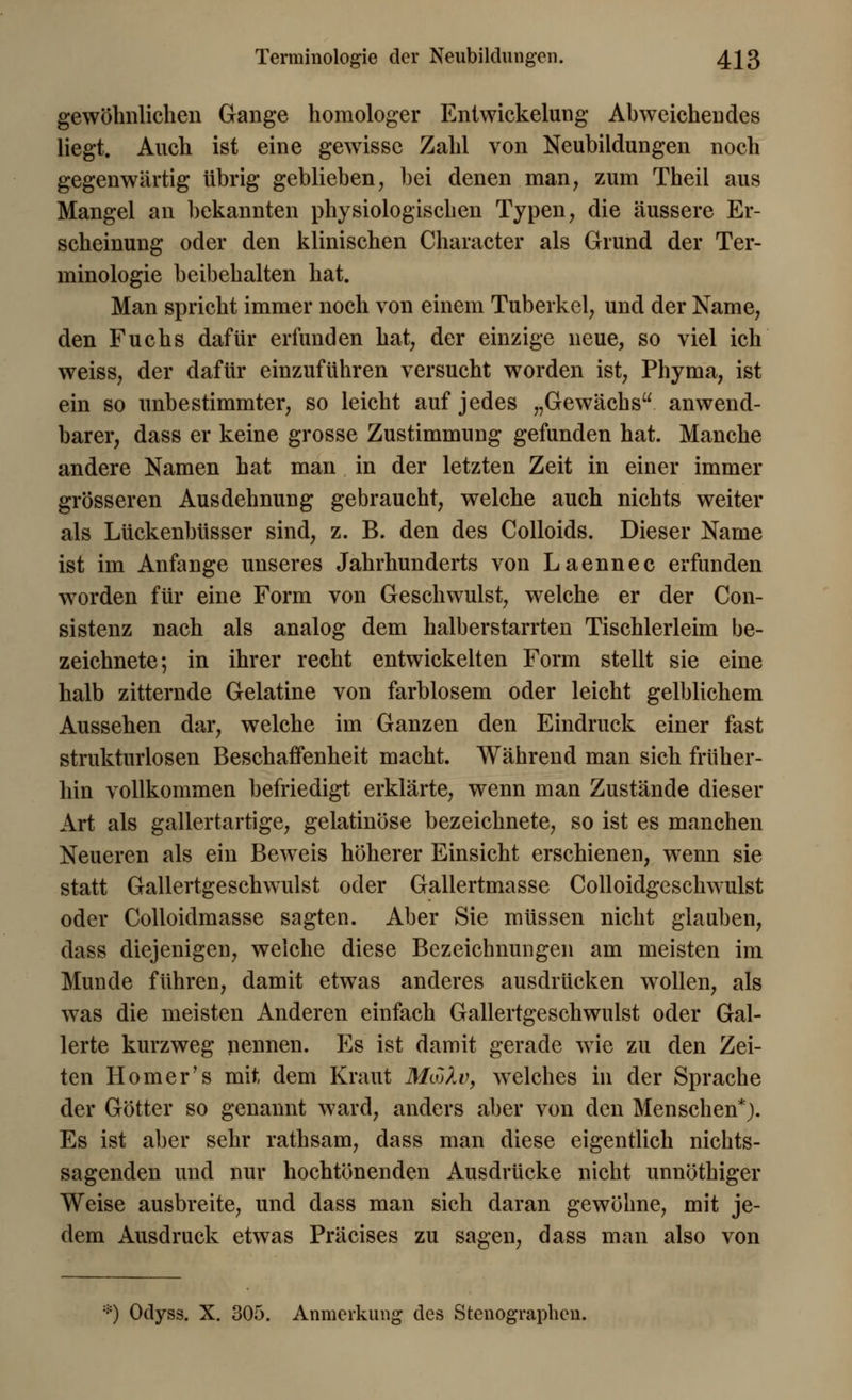 gewöhnlichen Gange homologer Enlwickelung Abweichendes liegt. Auch ist eine gewisse Zahl von Neubildungen noch gegenwärtig übrig geblieben, bei denen man, zum Theil aus Mangel an bekannten physiologischen Typen, die äussere Er- scheinung oder den klinischen Character als Grund der Ter- minologie beibehalten hat. Man spricht immer noch von einem Tuberkel, und der Name, den Fuchs dafür erfunden hat, der einzige neue, so viel ich weiss, der dafür einzuführen versucht worden ist, Phyma, ist ein so unbestimmter, so leicht auf jedes „Gewächs anwend- barer, dass er keine grosse Zustimmung gefunden hat. Manche andere Namen hat man in der letzten Zeit in einer immer grösseren Ausdehnung gebraucht, welche auch nichts weiter als Lückenbüsser sind, z. B. den des Colloids. Dieser Name ist im Anfange unseres Jahrhunderts von Laennec erfunden worden für eine Form von Geschwulst, welche er der Con- sistenz nach als analog dem halb erstarrten Tischlerleim be- zeichnete; in ihrer recht entwickelten Form stellt sie eine halb zitternde Gelatine von farblosem oder leicht gelblichem Aussehen dar, welche im Ganzen den Eindruck einer fast strukturlosen Beschaffenheit macht. Während man sich früher- hin vollkommen hefriedigt erklärte, wenn man Zustände dieser Art als gallertartige, gelatinöse bezeichnete, so ist es manchen Neueren als ein Beweis höherer Einsicht erschienen, wenn sie statt Gallertgeschwulst oder Gallertmasse Colloidgeschwulst oder Colloidmasse sagten. Aber Sie müssen nicht glauben, dass diejenigen, welche diese Bezeichnungen am meisten im Munde führen, damit etwas anderes ausdrücken wollen, als was die meisten Anderen einfach Gallertgeschwulst oder Gal- lerte kurzweg nennen. Es ist damit gerade wie zu den Zei- ten Homer's mit dem Kraut MojXv, welches in der Sprache der Götter so genannt ward, anders aber von den Menschen*). Es ist aber sehr rathsam, dass man diese eigentlich nichts- sagenden und nur hochtönenden Ausdrücke nicht unnöthiger Weise ausbreite, und dass man sich daran gewöhne, mit je- dem Ausdruck etwas Präcises zu sagen, dass man also von *) Oclyss. X. 305. Anmerkung des Stenographen.