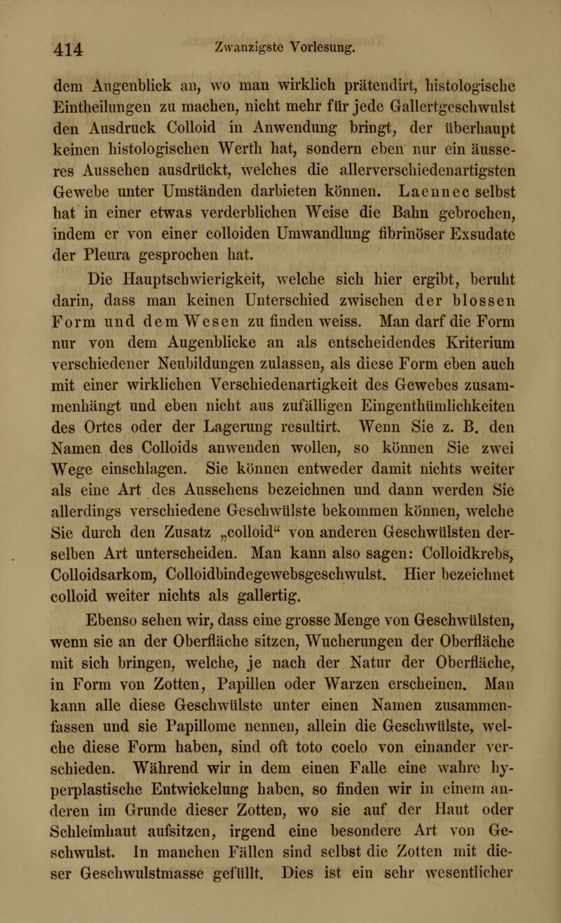 dem Augenblick an, wo man wirklich prätendirt, histologische Eintheilungen zu machen, nicht mehr für jede Gallertgeschwulst den Ausdruck Colloid in Anwendung bringt, der überhaupt keinen histologischen Werth hat, sondern eben nur ein äusse- res Aussehen ausdrückt, welches die allerverschiedenartigsten Gewebe unter Umständen darbieten können. Laennec selbst hat in einer etwas verderblichen Weise die Bahn gebrochen, indem er von einer colloiden Umwandlung fibrinöser Exsudate der Pleura gesprochen hat. Die Hauptschwierigkeit, welche sich hier ergibt, beruht darin, dass man keinen Unterschied zwischen der blossen Form und dem Wesen zu finden weiss. Man darf die Form nur von dem Augenblicke an als entscheidendes Kriterium verschiedener Neubildungen zulassen, als diese Form eben auch mit einer wirklichen Verschiedenartigkeit des Gewebes zusam- menhängt und eben nicht aus zufälligen Eingenthümlichkeiten des Ortes oder der Lagerung resultirt. Wenn Sie z. B. den Namen des Colloids anwenden wollen, so können Sie zwei Wege einschlagen. Sie können entweder damit nichts weiter als eine Art des Aussehens bezeichnen und dann werden Sie allerdings verschiedene Geschwülste bekommen können, welche Sie durch den Zusatz „colloid von anderen Geschwülsten der- selben Art unterscheiden. Man kann also sagen: Colloidkrebs, Colloidsarkom, Colloidbindegewebsgeschwulst. Hier bezeichnet colloid weiter nichts als gallertig. Ebenso sehen wir, dass eine grosse Menge von Geschwülsten, wenn sie an der Oberfläche sitzen, Wucherungen der Oberfläche mit sich bringen, welche, je nach der Natur der Oberfläche, in Form von Zotten, Papillen oder Warzen erscheinen. Man kann alle diese Geschwülste unter einen Namen zusammen- fassen und sie Papillome nennen, allein die Geschwülste, wel- che diese Form haben, sind oft toto coelo von einander ver- schieden. Während wir in dem einen Falle eine wahre hy- perplastische Entwickelung haben, so finden wir in einem an- deren im Grunde dieser Zotten, wo sie auf der Haut oder Schleimhaut aufsitzen, irgend eine besondere Art von Ge- schwulst. In manchen Fällen sind selbst die Zotten mit die- ser Geschwulstmasse gefüllt. Dies ist ein sehr wesentlicher