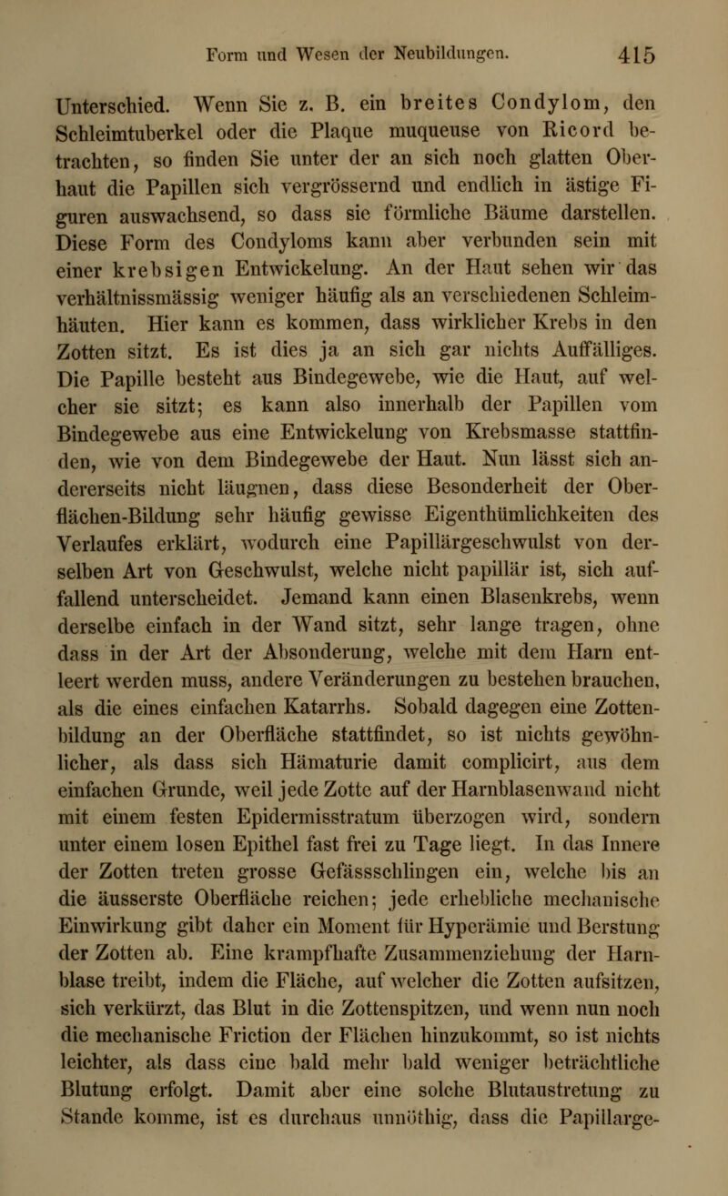 Unterschied. Wenn Sie z. B. ein breites Condylom, den Schleimtuberkel oder die Plaque muqueuse von Ricord be- trachten, so finden Sie unter der an sich noch glatten Ober- haut die Papillen sich vergrössernd und endlich in ästige Fi- guren auswachsend, so dass sie förmliche Bäume darstellen. Diese Form des Condyloms kann aber verbunden sein mit einer krebsigen Entwickelung. An der Haut sehen wir das verhältnissmässig weniger häufig als an verschiedenen Schleim- häuten. Hier kann es kommen, dass wirklicher Krebs in den Zotten sitzt. Es ist dies ja an sich gar nichts Auffälliges. Die Papille besteht aus Bindegewebe, wie die Haut, auf wel- cher sie sitzt; es kann also innerhalb der Papillen vom Bindegewebe aus eine Entwickelung von Krebsmasse stattfin- den, wie von dem Bindegewebe der Haut. Nun lässt sich an- dererseits nicht läugnen, dass diese Besonderheit der Ober- flächen-Bildung sehr häufig gewisse Eigentümlichkeiten des Verlaufes erklärt, wodurch eine Papillärgeschwulst von der- selben Art von Geschwulst, welche nicht papillär ist, sich auf- fallend unterscheidet. Jemand kann einen Blasenkrebs, wenn derselbe einfach in der Wand sitzt, sehr lange tragen, ohne dass in der Art der Absonderung, welche mit dem Harn ent- leert werden muss, andere Veränderungen zu bestehen brauchen, als die eines einfachen Katarrhs. Sobald dagegen eine Zotten- bildung an der Oberfläche stattfindet, so ist nichts gewöhn- licher, als dass sich Hämaturie damit complicirt, aus dem einfachen Grunde, weil jede Zotte auf der Harnblasen wand nicht mit einem festen Epidermisstratum tiberzogen wird, sondern unter einem losen Epithel fast frei zu Tage liegt. In das Innere der Zotten treten grosse Gefässschlingen ein, welche bis an die äusserste Oberfläche reichen; jede erhebliche mechanische Einwirkung gibt daher ein Moment für Hyperämie und Berstung der Zotten ab. Eine krampfhafte Zusammenziehung der Harn- blase treibt, indem die Fläche, auf welcher die Zotten aufsitzen, sich verkürzt, das Blut in die Zottenspitzen, und wenn nun noch die mechanische Friction der Flächen hinzukommt, so ist nichts leichter, als dass eine bald mehr bald weniger beträchtliche Blutung erfolgt. Damit aber eine solche Blutaustretung zu Stande komme, ist es durchaus unnöthig, dass die PapiUarge-