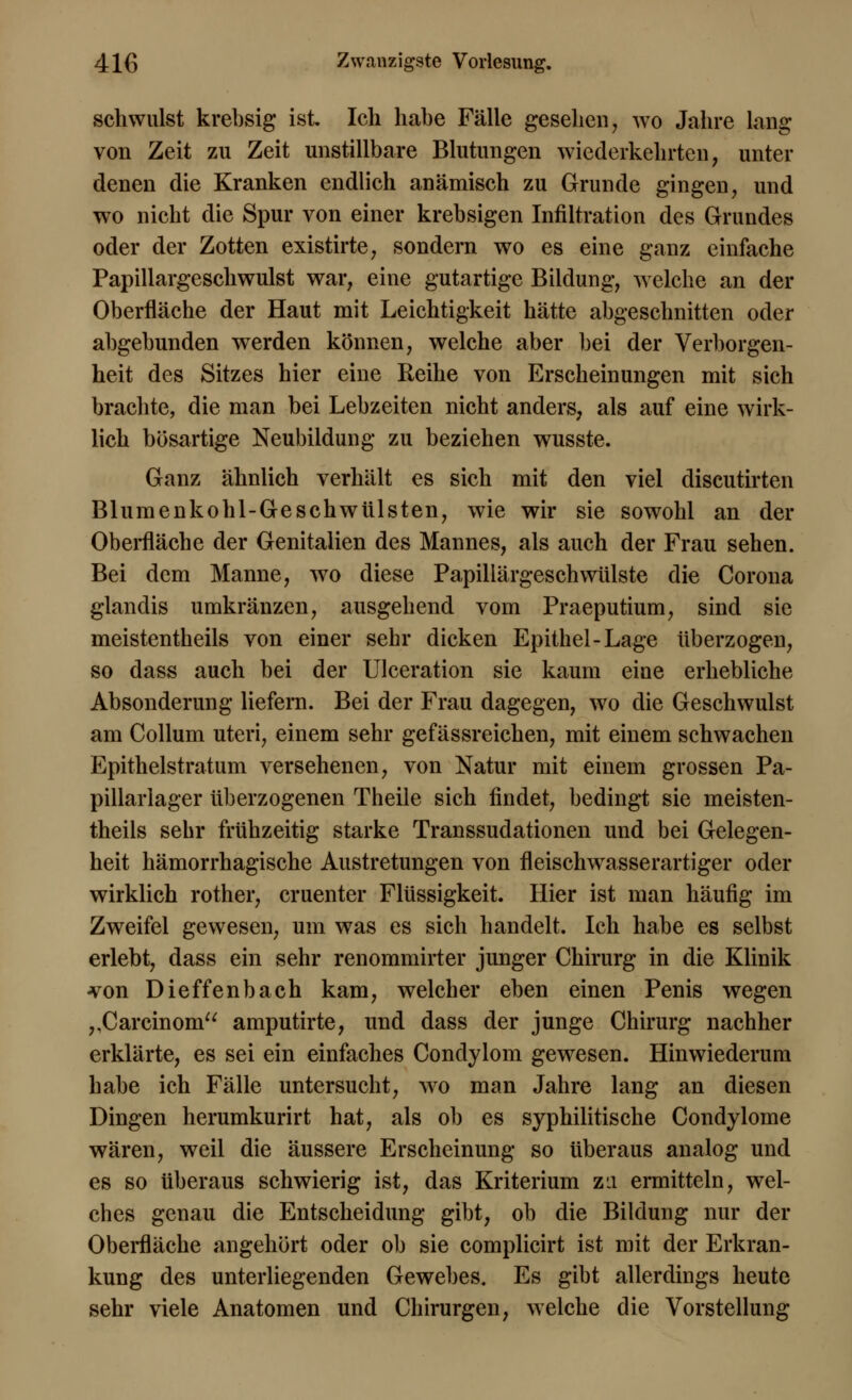 schwulst krebsig ist Ich habe Fälle gesehen, wo Jahre lang von Zeit zu Zeit unstillbare Blutungen wiederkehrten, unter denen die Kranken endlich anämisch zu Grunde gingen, und wo nicht die Spur von einer krebsigen Infiltration des Grundes oder der Zotten existirte, sondern wo es eine ganz einfache Papillargeschwulst war, eine gutartige Bildung, welche an der Oberfläche der Haut mit Leichtigkeit hätte abgeschnitten oder abgebunden werden können, welche aber bei der Verborgen- heit des Sitzes hier eine Reihe von Erscheinungen mit sich brachte, die man bei Lebzeiten nicht anders, als auf eine wirk- lich bösartige Neubildung zu beziehen wusste. Ganz ähnlich verhält es sich mit den viel discutirten Blumenkohl-Geschwülsten, wie wir sie sowohl an der Oberfläche der Genitalien des Mannes, als auch der Frau sehen. Bei dem Manne, wo diese Papillärgeschwülste die Corona glandis umkränzen, ausgehend vom Praeputium, sind sie meistentheils von einer sehr dicken Epithel-Lage überzogen, so dass auch bei der Ulceration sie kaum eine erhebliche Absonderung liefern. Bei der Frau dagegen, wo die Geschwulst am Collum uteri, einem sehr gefässreichen, mit einem schwachen Epithelstratum versehenen, von Natur mit einem grossen Pa- pillarlager überzogenen Theile sich findet, bedingt sie meisten- theils sehr frühzeitig starke Transsudationen und bei Gelegen- heit hämorrhagische Austretungen von fleisclrwasserartiger oder wirklich rother, cruenter Flüssigkeit. Hier ist man häufig im Zweifel gewesen, um was es sich handelt. Ich habe es selbst erlebt, dass ein sehr renommirter junger Chirurg in die Klinik von Dieffenbach kam, welcher eben einen Penis wegen ,,Carcinoni amputirte, und dass der junge Chirurg nachher erklärte, es sei ein einfaches Condylom gewesen. Hinwiederum habe ich Fälle untersucht, wo man Jahre lang an diesen Dingen herumkurirt hat, als ob es syphilitische Condylome wären, weil die äussere Erscheinung so überaus analog und es so überaus schwierig ist, das Kriterium za ermitteln, wel- ches genau die Entscheidung gibt, ob die Bildung nur der Oberfläche angehört oder ob sie complicirt ist mit der Erkran- kung des unterliegenden Gewebes. Es gibt allerdings heute sehr viele Anatomen und Chirurgen, welche die Vorstellung