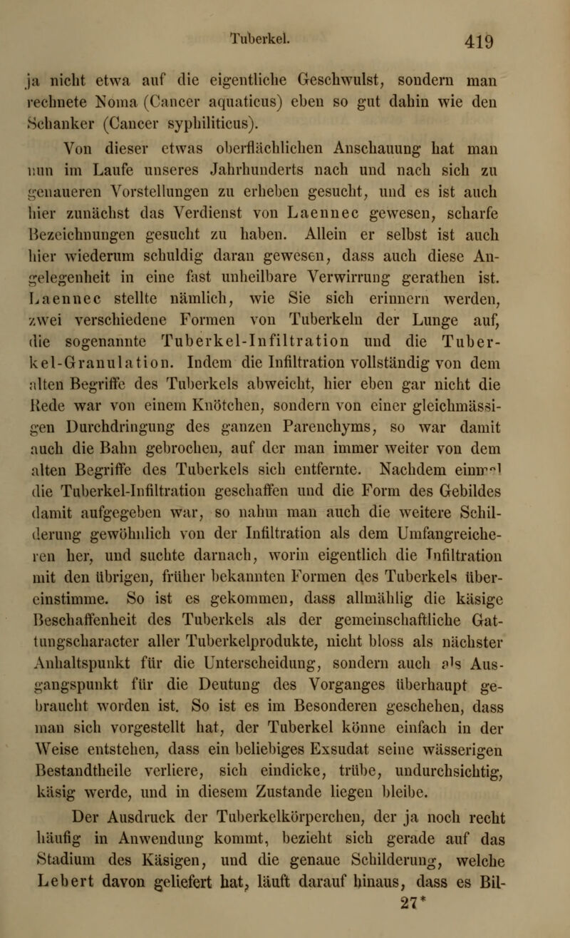 ja nicht etwa auf die eigentliche Geschwulst, sondern man rechnete Noma (Cancer aquaticus) eben so gut dahin wie den Schanker (Cancer syphiliticus). Von dieser etwas oberflächlichen Anschauung hat man min im Laufe unseres Jahrhunderts nach und nach sich zu genaueren Vorstellungen zu erheben gesucht, und es ist auch hier zunächst das Verdienst von Laennec gewesen, scharfe Bezeichnungen gesucht zu haben. Allein er selbst ist auch hier wiederum schuldig daran gewesen, dass auch diese An- gelegenheit in eine fast unheilbare Verwirrung gerathen ist. Laennec stellte nämlich, wie Sie sich erinnern werden, zwei verschiedene Formen von Tuberkeln der Lunge auf, die sogenannte Tuberkel-Infiltration und die Tuber- kel-Granulation. Indem die Infiltration vollständig von dem alten Begriffe des Tuberkels abweicht, hier eben gar nicht die Rede war von einem Knötchen, sondern von einer gleichmässi- gen Durchdringung des ganzen Parenchyms, so war damit auch die Bahn gebrochen, auf der man immer weiter von dem alten Begriffe des Tuberkels sich entfernte. Nachdem eimr°l die Tuberkel-Infiltration geschaffen und die Form des Gebildes damit aufgegeben war, so nahm man auch die weitere Schil- derung gewöhnlich von der Infiltration als dem Umfangreiche- ren her, und suchte darnach, worin eigentlich die Infiltration mit den übrigen, früher bekannten Formen des Tuberkels tiber- einstimme. So ist es gekommen, dass allmählig die käsige Beschaffenheit des Tuberkels als der gemeinschaftliche Gat- tungscharacter aller Tuberkelprodukte, nicht bloss als nächster Anhaltspunkt für die Unterscheidung, sondern auch ah Aus- gangspunkt für die Deutung des Vorganges überhaupt ge- braucht worden ist. So ist es im Besonderen geschehen, dass man sich vorgestellt hat, der Tuberkel könne einfach in der Weise entstehen, dass ein beliebiges Exsudat seine wässerigen Bestandteile verliere, sich eindicke, trübe, undurchsichtig, käsig werde, und in diesem Zustande liegen bleibe. Der Ausdruck der Tuberkelkörperchen, der ja noch recht häufig in Anwendung kommt, bezieht sich gerade auf das Stadium des Käsigen, und die genaue Schilderung, welche Lebert davon geliefert hat, läuft darauf hinaus, dass es Bil- 27*