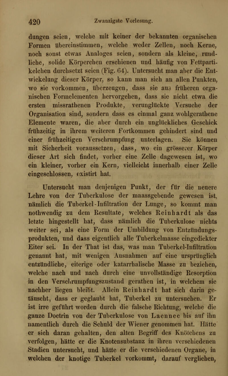 düngen seien, welche mit keiner der bekannten organischen Formen übereinstimmen, welche weder Zellen, noch Kerne, noch sonst etwas Analoges seien, sondern als kleine, rund- liche, solide Körperchen erschienen und häufig von Fettparti- kelchen durchsetzt seien (Fig. 64). Untersucht man aber die Ent- wickelung dieser Körper, so kann man sich an allen Punkten, wo sie vorkommen, tiberzeugen, dass sie aus früheren orga- nischen Formelementen hervorgehen, dass sie nicht etwa die ersten missrathenen Produkte, verunglückte Versuche der Organisation sind, sondern dass es einmal ganz wohlgerathene Elemente waren, die aber durch ein unglückliches Geschick frühzeitig in ihrem weiteren Fortkommen gehindert sind und einer frühzeitigen Verschrumpfung unterlagen. Sie können mit Sicherheit voraussetzen, dass, wo ein grösserer Körper dieser Art sich findet, vorher eine Zelle dagewesen ist, wo ein kleiner, vorher ein Kern, vielleicht innerhalb einer Zelle eingeschlossen, existirt hat. Untersucht man denjenigen Punkt, der für die neuere Lehre von der Tuberkulose der maassgebende gewesen ist, nämlich die Tuberkel-Infiltration der Lunge, so kommt man nothwendig zu dem Resultate, welches Reinhardt als das letzte hingestellt hat, dass nämlich die Tuberkulose nichts weiter sei, als eine Form der Umbildung von Entzündungs- produkten, und dass eigentlich alle Tuberkelmasse eingedickter Eiter sei. In der That ist das, was man Tuberkel-Infiltration genannt hat, mit wenigen Ausnahmen auf eine ursprünglich entzündliche, eiterige oder katarrhalische Masse zu beziehen, welche nach und nach durch eine unvollständige Resorption in den Verscbrumpfungszustand gerathen ist, in welchem sie nachher liegen bleibt. Allein Reinhardt hat sich darin ge- täuscht, dass er geglaubt hat, Tuberkel zu untersuchen. Er ist irre geführt worden durch die falsche Richtung, welche die ganze Doctrin von der Tuberkulose von Laennec bis auf ihn namentlich durch die Schuld der Wiener genommen hat. Hätte er sich daran gehalten, den alten Begriff des Knötchens zu verfolgen, hätte er die Knotensubstanz in ihren verschiedenen Stadien untersucht, und hätte er die verschiedenen Organe, in welchen der knotige Tuberkel vorkommt, darauf verglichen,