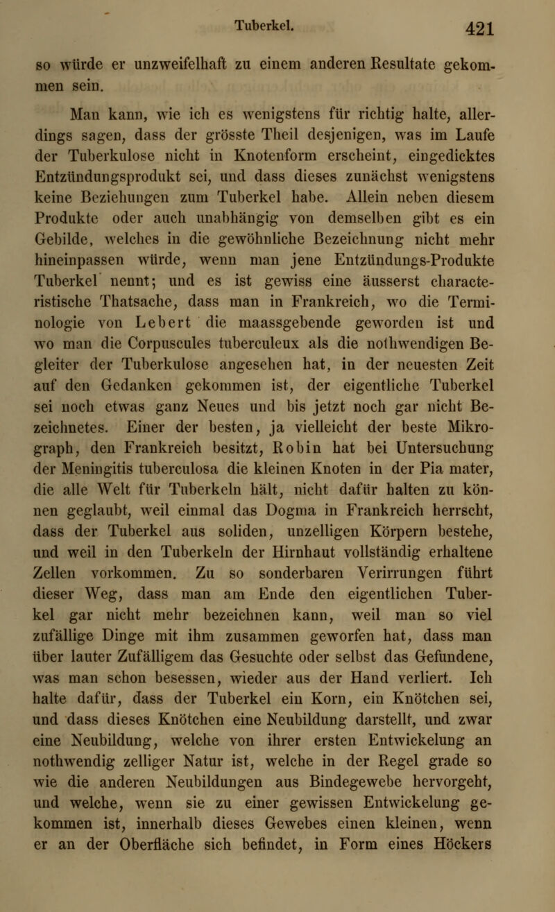 so würde er unzweifelhaft zu einem anderen Resultate gekom- men sein. Man kann, wie ich es wenigstens für richtig halte, aller- dings sagen, dass der grösste Theil desjenigen, was im Laufe der Tuberkulose nicht in Knotenform erscheint, eingedicktes Entzündungsprodukt sei, und dass dieses zunächst wenigstens keine Beziehungen zum Tuberkel habe. Allein neben diesem Produkte oder auch unabhängig von demselben gibt es ein Gebilde, welches in die gewöhnliche Bezeichnung nicht mehr hineinpassen würde, wenn man jene Entzündungs-Produkte Tuberkel nennt; und es ist gewiss eine äusserst characte- ristische Thatsache, dass man in Frankreich, wo die Termi- nologie von Lebert die maassgebende geworden ist und wo man die Corpuscules tuberculeux als die notwendigen Be- gleiter der Tuberkulose angesehen hat, in der neuesten Zeit auf den Gedanken gekommen ist, der eigentliche Tuberkel sei noch etwas ganz Neues und bis jetzt noch gar nicht Be- zeichnetes. Einer der besten, ja vielleicht der beste Mikro- graph, den Frankreich besitzt, Robin hat bei Untersuchung der Meningitis tuberculosa die kleinen Knoten in der Pia mater, die alle Welt für Tuberkeln hält, nicht dafür halten zu kön- nen geglaubt, weil einmal das Dogma in Frankreich herrscht, dass der Tuberkel aus soliden, unzelligen Körpern bestehe, und weil in den Tuberkeln der Hirnhaut vollständig erhaltene Zellen vorkommen. Zu so sonderbaren Verirrungen führt dieser Weg, dass man am Ende den eigentlichen Tuber- kel gar nicht mehr bezeichnen kann, weil man so viel zufällige Dinge mit ihm zusammen geworfen hat, dass man über lauter Zufälligem das Gesuchte oder selbst das Gefundene, was man schon besessen, wieder aus der Hand verliert. Ich halte dafür, dass der Tuberkel ein Korn, ein Knötchen sei, und dass dieses Knötchen eine Neubildung darstellt, und zwar eine Neubildung, welche von ihrer ersten Entwickelung an nothwendig zelliger Natur ist, welche in der Regel grade so wie die anderen Neubildungen aus Bindegewebe hervorgeht, und welche, wenn sie zu einer gewissen Entwickelung ge- kommen ist, innerhalb dieses Gewebes einen kleinen, wenn er an der Oberfläche sich befindet, in Form eines Höckers
