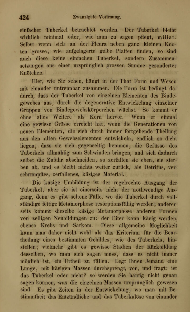 einfacher Tuberkel betrachtet werden. Der Tuberkel bleibt wirklich minimal oder, wie man zu sagen pflegt, miliar. Selbst wenn sieb an der Pleura neben ganz kleinen Kno- ten grosse, wie aufgelagerte gelbe Platten finden, so sind auch diese keine einfachen Tuberkel, sondern Zusammen- setzungen aus einer ursprünglich grossen Summe gesonderter Knötchen. Hier, wie Sie sehen, hängt in der That Form und Wesen mit einander untrennbar zusammen. Die Form ist bedingt da- durch, dass der Tuberkel von einzelnen Elementen des Binde- gewebes aus, durch die degenerative Entwickelung einzelner Gruppen von Bindegewebskörperchen wächst. So kommt er ohne alles Weitere als Korn hervor. Wenn er einmal eine gewisse Grösse erreicht hat, wenn die Generationen von neuen Elementen, die sich durch immer fortgehende Theilung aus den alten Gewebselementen entwickeln, endlich so dicht liegen, dass sie sich gegenseitig hemmen, die Gefässe des Tuberkels allmählig zum Schwinden bringen, und sich dadurch selbst die Zufuhr abschneiden, so zerfallen sie eben, sie ster- ben ab, und es bleibt nichts weiter zurück, als Detritus, ver- sebrumpftes, zerfallenes, käsiges Material. Die käsige Umbildung ist der regelrechte Ausgang der Tuberkel, aber sie ist einerseits nicht der nothwendige Aus- gang, denn es gibt seltene Fälle, wo die Tuberkel durch voll- ständige fettige Metamorphose resorptionsfähig werden; anderer- seits kommt dieselbe käsige Metamorphose anderen Formen von zelligen Neubildungen zu: der Eiter kann käsig werden, ebenso Krebs und Sarkom. Diese allgemeine Möglichkeit kann man daher nicht wohl als das Kriterium für die Beur- theilung eines bestimmten Gebildes, wie des Tuberkels, hin- stellen; vielmehr gibt es gewisse Stadien der Rückbildung desselben, wo man sich sagen muss, dass es nicht immer möglich ist, ein Urtheil zu fällen. Legt Ihnen Jemand eine Lunge, mit käsigen Massen durchsprengt, vor, und fragt: ist das Tuberkel oder nicht? so werden Sie häufig nicht genau sagen können, was die einzelnen Massen ursprünglich gewesen sind. Es gibt Zeiten in der Entwickelung, wo man mit Be- stimmtheit das Entzündliche und das Tuberkulöse von einander