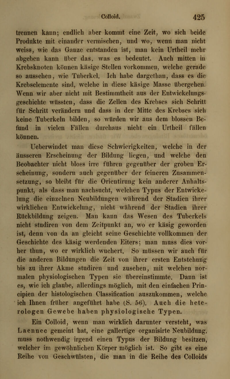 trennen kann; endlich aber kommt eine Zeit, wo sich beide Produkte mit einander vermischen, und wo, wenn man nicht weiss, wie das Ganze entstanden ist, man kein Urtheil mehr abgeben kann über das, was es bedeutet. Auch mitten in Krebsknoten können käsige Stellen vorkommen, welche gerade so aussehen, wie Tuberkel. Ich habe dargethan, dass es die Krebselemente sind, welche in diese käsige Masse übergehen. Wenn wir aber nicht mit Bestimmtheit aus der Entwickelungs- geschichte wüssten, dass die Zellen des Krebses sich Schritt für Schritt verändern und dass in der Mitte des Krebses sich keine Tuberkeln bilden, so würden wir aus dem blossen Be- fund in vielen Fällen durchaus nicht ein Urtheil fällen können. Ueberwindet man diese Schwierigkeiten, welche in der äusseren Erscheinung der Bildung liegen, und welche den Beobachter nicht bloss irre führen gegenüber der groben Er- scheinung, sondern auch gegenüber der feineren Zusammen- setzung, so bleibt für die Orientirung kein anderer Anhalts- punkt, als dass man nachsucht, welchen Typus der Entwicke- lung die einzelnen Neubildungen während der Stadien ihrer wirklichen Entwickelung, nicht während der Stadien ihrer Rückbildung zeigen. Man kann das Wesen des Tuberkels nicht studiren von dem Zeitpunkt an, wo er käsig geworden ist, denn von da an gleicht seine Geschichte vollkommen der Geschichte des käsig werdenden Eiters; man muss dies vor- her thun, wo er wirklich wuchert. So müssen wir auch für die anderen Bildungen die Zeit von ihrer ersten Entstehung bis zu ihrer Akme studiren und zusehen, mit welchen nor- malen physiologischen Typen sie übereinstimmte. Dann ist es, wie ich glaube, allerdings möglich, mit den einfachen Prin- cipien der histologischen Classification auszukommen, welche ich Ihnen früher angeführt habe (S. 56). Auch die hete- rologen Gewebe haben physiologische Typen. Ein Colloid, wenn man wirklich darunter versteht, was Laennec gemeint hat, eine gallertige organisirte Neubildung, muss nothwendig irgend einen Typus der Bildung besitzen, welcher im gewöhnlichen Körper möglich ist. So gibt es eine Reihe von Geschwülsten, die man in die Reihe des Colloids