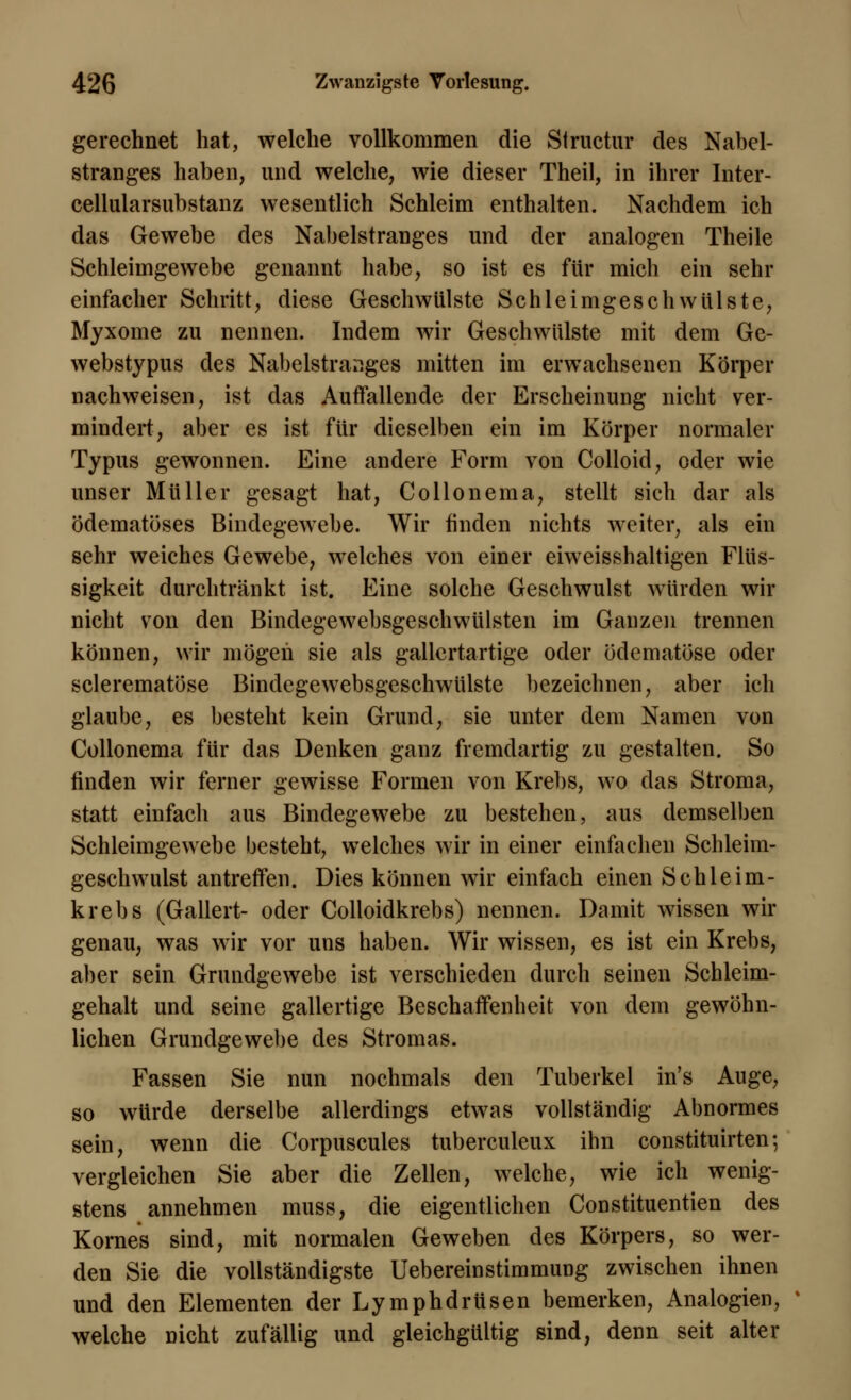 gerechnet hat, welche vollkommen die Structur des Nabel- stranges haben, und welche, wie dieser Theil, in ihrer Inter- cellularsubstanz wesentlich Schleim enthalten. Nachdem ich das Gewebe des Nabelstranges und der analogen Theile Schleimgewebe genannt habe, so ist es für mich ein sehr einfacher Schritt, diese Geschwülste Schleimgeschwülste, Myxome zu nennen. Indem wir Geschwülste mit dem Ge- webstypus des Nabelstranges mitten im erwachsenen Körper nachweisen, ist das Auffallende der Erscheinung nicht ver- mindert, aber es ist für dieselben ein im Körper normaler Typus gewonnen. Eine andere Form von Colloid, oder wie unser Müller gesagt hat, Collonema, stellt sich dar als ödematöses Bindegewebe. Wir finden nichts weiter, als ein sehr weiches Gewebe, welches von einer eiweisshaltigen Flüs- sigkeit durchtränkt ist. Eine solche Geschwulst würden wir nicht von den Bindegewebsgeschwülsten im Ganzen trennen können, wir mögen sie als gallertartige oder ödematöse oder sclerematöse Bindegewebsgeschwülste bezeichnen, aber ich glaube, es besteht kein Grund, sie unter dem Namen von Collonema für das Denken ganz fremdartig zu gestalten. So finden wir ferner gewisse Formen von Krebs, wo das Stroma, statt einfach aus Bindegewebe zu bestehen, aus demselben Schleimgewebe besteht, welches wir in einer einfachen Schleim- geschwulst antreffen. Dies können wir einfach einen Schleim- krebs (Gallert- oder Colloidkrebs) nennen. Damit wissen wir genau, was wir vor uns haben. Wir wissen, es ist ein Krebs, aber sein Grundgewebe ist verschieden durch seinen Schleim- gehalt und seine gallertige Beschaffenheit von dem gewöhn- lichen Grundgewebe des Stromas. Fassen Sie nun nochmals den Tuberkel in's Auge, so würde derselbe allerdings etwas vollständig Abnormes sein, wenn die Corpuscules tuberculeux ihn constituirten; vergleichen Sie aber die Zellen, welche, wie ich wenig- stens annehmen muss, die eigentlichen Constituentien des Kornes sind, mit normalen Geweben des Körpers, so wer- den Sie die vollständigste Uebereinstimmung zwischen ihnen und den Elementen der Lymphdrüsen bemerken, Analogien, welche nicht zufällig und gleichgültig sind, denn seit alter