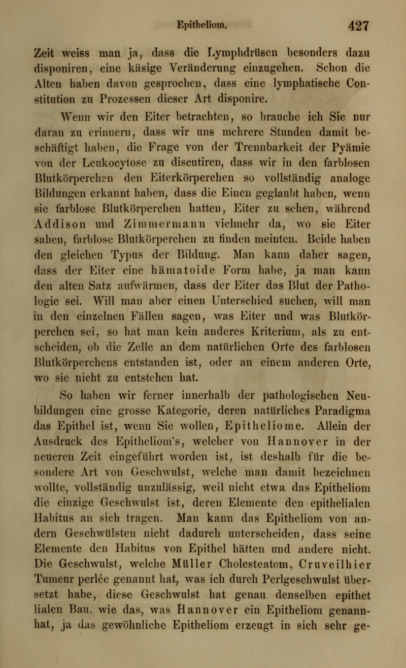 Zeit weiss man ja, dass die Lymphdrüsen besonders dazu disponiren, eine käsige Veränderung einzugehen. Schon die Alten haben davon gesprochen, dass eine lymphatische Con- stitution zu Prozessen dieser Art disponire. Wenn wir den Eiter betrachten, so brauche ich Sie nur daran zu erinnern, dass wir uns mehrere Stunden damit be- schäftigt haben, die Frage von der Trennbarkeit der Pyämie von der Leukocytose zu discutiren, dass wir in den farblosen Blutkörperchen den Eiterkörperchen so vollständig analoge Bildungen erkannt haben, dass die Einen geglaubt haben, wenn sie farblose Blutkörperchen hatten, Eiter zu sehen, während Addison und Zimmermann vielmehr da, wo sie Eiter sahen, farblose Blutkörperchen zu finden meinten. Beide haben den gleichen Typus der Bildung. Man kann daher sagen, dass der Eiter eine hämatoide Form habe, ja man kann den alten Satz aufwärmen, dass der Eiter das Blut der Patho- logie sei. Will man aber einen Unterschied suchen, will man in den einzelnen Fällen sagen, was Eiter und was Blutkör- perchen sei, so hat man kein anderes Kriterium, als zu ent- scheiden, ob die Zelle an dem natürlichen Orte des farblosen Blutkörperchens entstanden ist, oder an einem anderen Orte, wo sie nicht zu entstehen hat. So haben wir ferner innerhalb der pathologischen Neu- bildungen eine grosse Kategorie, deren natürliches Paradigma das Epithel ist, wenn Sie wollen, Epitheliome. Allein der Ausdruck des Epithelioma, welcher von Hannover in der neueren Zeit eingeführt worden ist, ist deshalb für die be- sondere Art von Geschwulst, welche man damit bezeichnen wollte, vollständig unzulässig, weil nicht etwa das Epitheliom die einzige Geschwulst ist, deren Elemente den epithelialen Habitus an sich tragen. Man kann das Epitheliom von an- dern Geschwülsten nicht dadurch unterscheiden, dass seine Elemente den Habitus von Epithel hätten und andere nicht. Die Geschwulst, welche Müller Cholesteatom, Cruveilhier Tumeur perlee genannt hat, was ich durch Perlgeschwulst über- setzt habe, diese Geschwulst hat genau denselben epithet lialen Bau, wie das, was Hannover ein Epitheliom genann- hat, ja das gewöhnliche Epitheliom erzeugt in sich sehr ge-