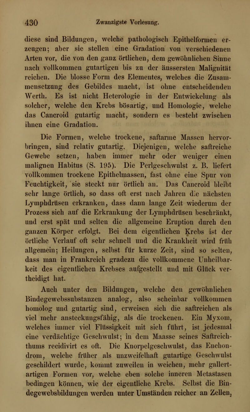 diese sind Bildungen, welche pathologisch Epithelformen er- zeugen; aber sie stellen eine Gradation von verschiedenen Arten vor, die von den ganz örtlichen, dem gewöhnlichen Sinne nach vollkommen gutartigen bis zu der äussersten Malignität reichen. Die blosse Form des Elementes, welches die Zusam- mensetzung des Gebildes macht, ist ohne entscheidenden Werth. Es ist nicht Heterologie in der Entwicklung als solcher, welche den Krebs bösartig, und Homologie, welche das Cancroid gutartig macht, sondern es besteht zwischen ihnen eine Gradation. Die Formen, welche trockene, saftarme Massen hervor- bringen, sind relativ gutartig. Diejenigen, welche saftreiche Gewebe setzen, haben immer mehr oder weniger einen malignen Habitus (S. 195). Die Perlgeschwulst z. B. liefert vollkommen trockene Epithelmassen, fast ohne eine Spur von Feuchtigkeit, sie steckt nur örtlich an. Das Cancroid bleibt sehr lange örtlich, so dass oft erst nach Jahren die nächsten Lymphdrüsen erkranken, dass dann lange Zeit wiederum der Prozess sich auf die Erkrankung der Lymphdrüsen beschränkt, und erst spät und selten die allgemeine Eruption durch den ganzen Körper erfolgt. Bei dem eigentlichen Krebs ist der örtliche Verlauf oft sehr schnell und die Krankheit wird früh allgemein; Heilungen, selbst für kurze Zeit, sind so selten, dass man in Frankreich gradezu die vollkommene Unheilbar- keit des eigentlichen Krebses aufgestellt und mit Glück ver- theidigt hat. Auch unter den Bildungen, welche den gewöhnlichen Bindegewebssubstanzen analog, also scheinbar vollkommen homolog und gutartig sind, erweisen sich die saftreichen als viel mehr ansteckungsfähig, als die trockenen. Ein Myxom, welches immer viel Flüssigkeit mit sich führt, ist jedesmal eine verdächtige Geschwulst; in dem Maasse seines Saftreich- thums reeidivirt es oft. Die Knorpelgeschwulst, das Enchon- drom, welche früher als unzweifelhaft gutartige Geschwulst geschildert wurde, kommt zuweilen in weichen, mehr gallert- artigen Formen vor, welche eben solche inneren Metastasen bedingen können, wie der eigentliche Krebs. Selbst die Bin- degewebsbildungen werden unter Umständen reicher an Zellen,