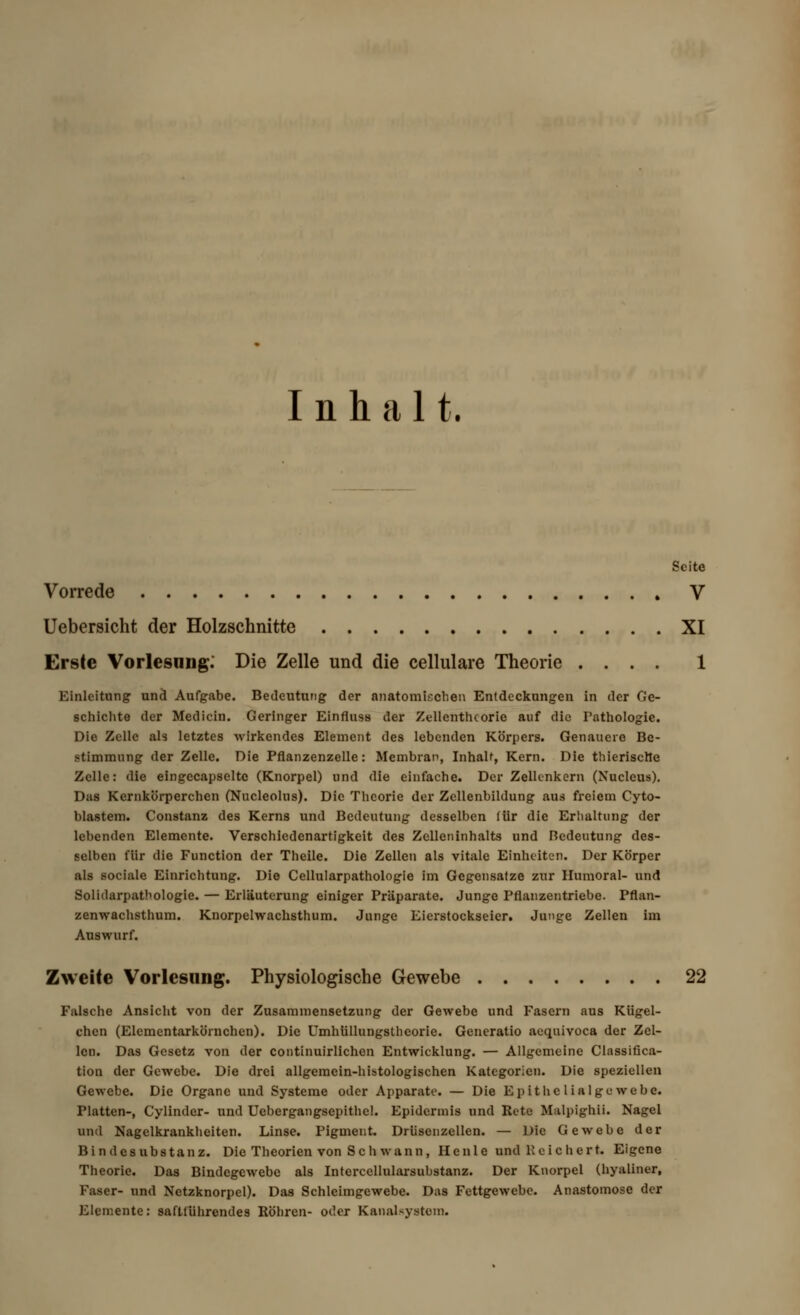 Inhalt. Seite Vorrede V Uebersicht der Holzschnitte XI Erste Vorlesung. Die Zelle und die cellulare Theorie .... 1 Einleitung und Aufgabe. Bedeutung der anatomischen Entdeckungen in der Ge- schichte der Medicin. Geringer Einfluss der Zellenthcorie auf die Pathologie. Die Zelle als letztes wirkendes Element des lebenden Körpers. Genauere Be- stimmung der Zelle. Die Pflanzenzelle: Membran, Inhalt, Kern. Die thierisette Zelle: die eingecapselte (Knorpel) und die einfache. Der Zellenkern (Nucleus). Das Kernkörperchen (Nucleolus). Die Theorie der Zcllenbildung aus freiem Cyto- blastem. Constanz des Kerns und Bedeutung desselben für die Erhaltung der lebenden Elemente. Verschiedenartigkeit des Zelleninhalts und ßedeutung des- selben für die Function der Theile. Die Zellen als vitale Einheiten. Der Körper als sociale Einrichtung. Die Cellularpathologie im Gegensatze zur Unmoral- und Solidarpatbologie. — Erläuterung einiger Präparate. Junge Pflanzentriebe. Pflan- zenwachsthum. Knorpelwachsthum. Junge Eierstockseier. Junge Zellen im Auswurf. Zweite Vorlesung. Physiologische Gewebe 22 Falsche Ansicht von der Zusammensetzung der Gewebe und Fasern aus Kiigel- chen (Elcmentarköruchen). Die Umhüllungsthcorie. Generatio aeqnivoca der Zel- len. Das Gesetz von der continuirlichen Entwicklung. — Allgemeine Classifica- tion der Gewebe. Die drei allgemein-histologischen Kategorien. Die speziellen Gewebe. Die Organe und Systeme oder Apparate. — Die Epithe lialge webe. Platten-, Cylinder- und Uebergangsepithel. Epidermis und Rete Malpighii. Nagel und Nagelkrankheiten. Linse. Pigment. Drüsenzellen. — Die Gewebe der Bindesubstanz. Die Theorien von Seh wann , Heule und Reichert. Eigene Theorie. Das Bindegewebe als Intercellularsubstanz. Der Knorpel (hyaliner, Faser- und Netzknorpel). Das Schleimgewebe. Das Fettgewebe. Anastomose der Elemente: safttührendes Köhren- oder Kanalsystein.