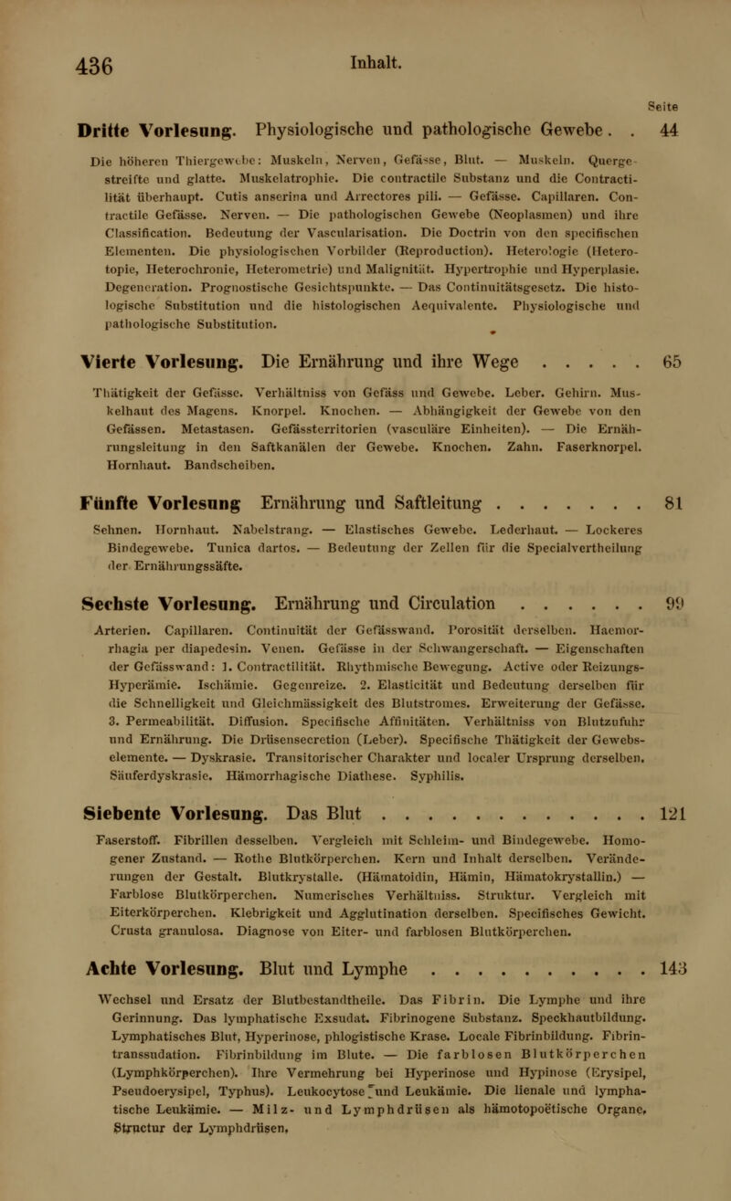 Seite Dritte Vorlesung. Physiologische und pathologische Gewebe. . 44 Die höheren Thiergewebe: Muskeln, Nerven, Gefä-se, Blut. — Muskeln. Querge- streifte und glatte. Muskelatrophie. Die contractile Substanz und die Contracti- lität überhaupt. Cutis anserina und Arrectores pili. — Gefässe. Capillaren. Con- tractile Gefässe. Nerven. — Die pathologischen Gewebe (Neoplasmen) und ihre Classification. Bedeutung der Vascularisation. Die Doctrin von den spccifischen Elementen. Die physiologischen Vorbilder (Reproduction). Heterologic (Hetero- topie, Heterochronie, Heterometrie) und Malignität. Hypertrophie und Hyperplasie. Degeneration. Prognostische Gesichtspunkte. — Das Continuitätsgesctz. Die histo- logische Substitution und die histologischen Aequivalente. Physiologische und pathologische Substitution. Vierte Vorlesung. Die Ernährung und ihre Wege 65 Thätigkeit der Gefässe. Verhältniss von Gefäss und Gewebe. Leber. Gehirn. Mus- kelhaut des Magens. Knorpel. Knochen. — Abhängigkeit der Gewebe von den Gefässen. Metastasen. Gefässterritorien (vasculäre Einheiten). — Die Ernäh- rungsleitung in den Saftkanälen der Gewebe. Knochen. Zahn. Faserknorpel. Hornhaut. Bandscheiben. Fünfte Vorlesung Ernährung und Saftleitung 81 Sehnen. Hornhaut. Nabelstrang. — Elastisches Gewebe. Lederhaut. — Lockeres Bindegewebe. Tunica dartos. — Bedeutung der Zellen für die Specialverthcilung der Ernährungssäfte. Sechste Vorlesung. Ernährung und Circulation 9i> Arterien. Capillaren. Continuität der Gefässwand. Porosität derselben. Haemor- rhagia per diapedesin. Venen. Gefässe in der Schwangerschaft. — Eigenschaften der Gefässwand: 1. Contractilität. Rhythmische Bewegung. Active oder Reizungs- Hyperämie. Ischämie. Gegenreize. 2. Elasticität und Bedeutung derselben für die Schnelligkeit und Gleichmässigkeit des Blutstromes. Erweiterung der Gefässe. 3. Permeabilität. Diffusion. Specirische Affinitäten. Verhältniss von ßlutzufuhr und Ernährung. Die Drüsensecretion (Leber). Specifische Thätigkeit der Gewebs- elemente. — Dyskrasie. Transitorischer Charakter und localer Ursprung derselben. Säuferdyskrasie. Hämorrhagische Diathese. Syphilis. Siebente Vorlesung. Das Blut 121 Faserstoff. Fibrillen desselben. Vergleich mit Schleim- und Bindegewebe. Homo- gener Zustand. — Rothe Blutkörperchen. Kern und Inhalt derselben. Verände- rungen der Gestalt. Blutkrystalle. (Hämatoidin, Hämin, Häraatokrystallin.) — Farblose Blutkörperchen. Numerisches Verhältniss. Struktur. Vergleich mit Eiterkörperchen. Klebrigkcit und Agglutination derselben. Specifisches Gewicht. Crusta granulosa. Diagnose von Eiter- und farblosen Blutkörperchen. Achte Vorlesung. Blut und Lymphe 143 Wechsel und Ersatz der Blutbestandtheile. Das Fibrin. Die Lymphe und ihre Gerinnung. Das lymphatische Exsudat» Fibrinogene Substanz. Speckhautbildung. Lymphatisches Blut, Hyperinose, phlogistische Krase. Locale Fibrinbildung. Fibrin- transsudation. Fibrinbildung im Blute. — Die farblosen Blutkörperchen (Lymphkörperchen). Ihre Vermehrung bei Hyperinose und Hypinose (Erysipel, Pseudoerysipel, Typhus). Leukocytose ^und Leukämie. Die lienale und lympha- tische Leukämie. — Milz- und Lymphdrüsen als hämotopoe'tische Organe, Stxuctur der Lymphdrüsen,