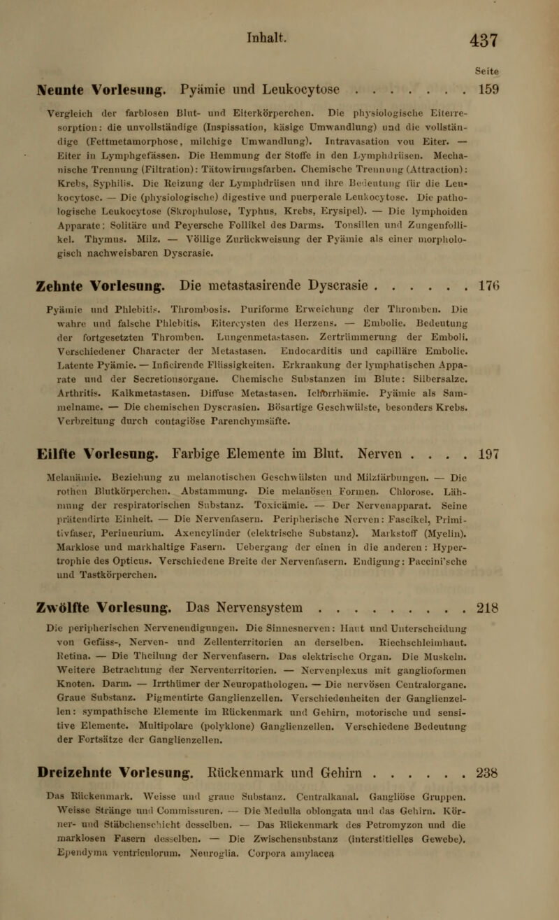 Seite Neunte Vorlesung. Pyämie und Leukocytose 159 Vergleich der farblosen Blut- und Eiterkörperchen. Die physiologische Eilerre- sorption : die unvollständige (Inspissation, käsige Umwandlung) und die vollstän- dige (Fettraetamorphose, milchige Umwandlung). Intravasation vou Eiter. — Eiter in Lymphgefässen. Die Hemmung der Stoffe in den Lymphdrüsen. Mecha- nische Trennung (Filtration): Tätowirungsfarben. Chemische Trennung (Attraction): Krebs, Syphilis. Die Reizung der Lymphdrüsen und Ihre Bedeutung für die Leu- kocytose. — Die (physiologische) digestive und puerperale Leukocytose. Die patho- logische Leukocytose (Skrophulose, Typhus, Krebs, Erysipel). — Die lymphoiden Apparate: Solitärc und Peyersche Follikel des Darms. Tonsillen und Zungenfolli- kel. Thymus. Milz. — Völlige Zurückweisung der Pyämie als einer morpholo- gisch nachweisbaren Dyscrasie. Zehnte Vorlesung. Die metastasirende Dyscrasie 176 Pyämie und Phlebitis. Thrombosls. Puriforme Erweichung der Thromben. Die wahre und falsche Phlebitis. Eitercysten des Herzens. —■ Embolie. Bedeutung der fortgesetzten Thromben. Lungenmetastasen. Zertrümmerung der Emboli. Verschiedener Character der Metastasen. Endocarditis und capilläre Embolie. Latente Pyämie. — Inficirende Flüssigkeiten. Erkrankung der Lymphatischen Appa- rate und der Secretionsorgane. Chemische Substanzen im Blute: Silbersalzc. Arthritis. Kalkmetastascn. Diffuse Metastasen. IcWbrrhämie. Pyämie als Sam- melname. — Die chemischen Dyscrasien. Bösartige Geschwülste, besonders Krebs. Verbreitung durch contagiöse Parenchymsäfte. Eilfte Vorlesung. Farbige Elemente im Blut. Nerven .... 197 Melanämie. Beziehung zu melanotischen Geschwülsten und Milzfärbungen. — Die rothen Blutkörperchen. Abstammung. Die melanösen Formen. Chlorose. Läh- mung der respiratorischen Substanz. Toxicämie. — Der Nervenapparat. Seine prätendirte Einheit. — Die Nervenfasern. Peripherische Nerven: Fascikel, Primi- tivfaser, Perineurium. Axcncylinder (elektrische Substanz). Markstoff (Myelin). Marklose und markhaltige Fasern. Uebergang der einen in die anderen: Hyper- trophie des Opticus. Verschiedene Breite der Nervenfasern. Endigung: Paccini'sche und Tastkörperchen. Zwölfte Vorlesung. Das Nervensystem 218 Die peripherischen Nervenendigungen. Die Sinnesnerven: Hart und Unterscheidung von Gefäss-, Nerven- und Zellenterritorien an derselben. Riechschleimhaut. Retina. — Die Theilung der Nervenfasern. Das elektrische Organ. Die Muskeln. Weitere Betrachtung der Nerventerritorien. — Nervenplexus mit ganglioformen Knoten. Darm. — Irrthümer der Neuropathologen. — Die nervösen Centralorgane. Graue Substanz. Piymentirte Ganglienzellen. Verschiedenheiten der Ganglienzel- len: sympathische Elemente im Rückenmark und Gehirn, motorische und sensi- tive Elemente. Multipolare (polyklone) Ganglienzellen. Verschiedene Bedeutung der Fortsätze der Ganglienzellen. Dreizehnte Vorlesung. Rückenmark und Gehirn 238 Das Rückenmark. Weisse und graue Substanz. Centralkanal. Gangliöse Gruppen. Weisse Stränge und Commissuren. — Die Medulla oblongata und das Gehirn. Kör- ner- und Stäbchenschicht desselben. — Das Rückenmark des Petromyzon und die marklosen Fasern desselben. — Die Zwischensubstanz (interstitielles Gewebe). Ependyma ventriculorum. Neuroglia. Corpora amylacea