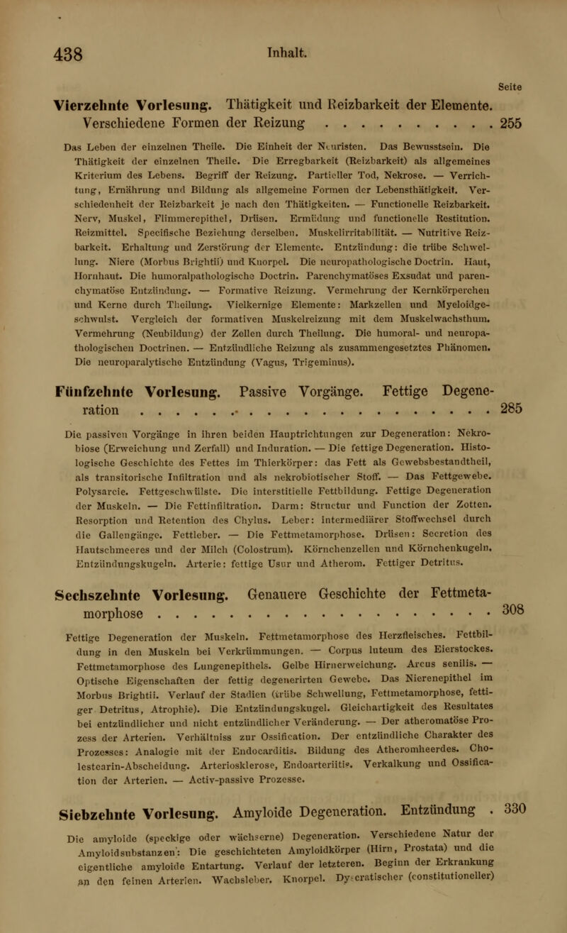 Seite Vierzehnte Vorlesung. Thätigkeit und Reizbarkeit der Elemente. Verschiedene Formen der Reizung 255 Djis Leben der einzelnen Theile. Die Einheit der Nuiristen. Das Bewnsstsein. Die Thätigkeit der einzelnen Theile. Die Erregbarkeit (Reizbarkeit) als allgemeines Kriterium des Lebens. Begriff der Reizung. Partieller Tod, Nekrose. — Verrich- tung, Ernährung und Bildung als allgemeine Formen der Lebensthätigkeit. Ver- schiedenheit der Reizbarkeit je nach den Thätigkeitcn. — Functionelle Reizbarkeit. Nerv, Muskel, Flimmcrcpithel, Drüsen. Ermüdung und functionelle Restitution. Reizmittel. Specifische Beziehung derselben. Muskelirritabilität. — Nutritive Reiz- barkeit. Erhaltung und Zerstörung der Elemente. Entzündung: die trübe Schwel- lung. Niere (Morbus Brightii) und Knorpel. Die neuropathologische Doctrin. Haut, Hornhaut. Die huinoralpathologischo Doctrin. Parenchymatöses Exsudat und paren- chymatöse Entzündung. — Formativc Reizung. Vermehrung der Kernkörperchen und Kerne durch Thoilung. Vielkernige Elemente: Markzellen und Myeloidgc- schwulst. Vergleich der formativen Muskelreizung mit dem Muskelwachsthum. Vermehrung (Neubildung) der Zollen durch Theilung. Die humoral- und neuropa- thologischen Doctrinen. — Entzündliche Reizung als zusammengesetztes Phänomen. Die neuroparalytische Entzündung (Vagus, Trigeminus). Fünfzehnte Vorlesung. Passive Vorgänge. Fettige Degene- ration • 285 Die passiven Vorgänge in ihren beiden Hauptrichtungen zur Degeneration: Nekro- biose (Erweichung und Zerfall) und Induration. — Die fettige Degeneration. Histo- logische Geschichte des Fettes im Thierkörper: das Fett als Gcwebsbestandtheil, als transitorischc Infiltration und als nekrobiotischer Stoff. — Das Fettgewebe. Polysarcie. Fettgeschwülste. Die interstitielle Fettbildung. Fettige Degeneration der Muskeln. — Die Fettinfiltration. Darm: Structur und Function der Zotten. Resorption und Retention des Chylus. Leber: intermediärer Stoffwechsel durch die Gallengänge. Fettleber. — Die Fettmetamorphose. Drüsen: Secretion des Hautschmeeres und der Milch (Colostrum). Körnchenzellen und Körnchenkugeln. Entzündungskugeln. Arterie: fettige Usur und Atherom. Fettiger Detritus. Sechszehnte Vorlesung. Genauere Geschichte der Fettmeta- morphose 308 Fettige Degeneration der Muskeln. Fettmetamorphoso des Herzfleisches. Fettbil- dung in den Muskeln bei Verkrümmungen. — Corpus luteum des Eierstockes. Fettmetamorphose des Lungenepithels. Gelbe Hirnerweichung. Arcus senilis. — Optische Eigenschaften der fettig degenerirten Gewebe. Das Nierenepithel im Morbus Brightii. Verlauf der Stadien (trübe Schwellung, Fettmetamorphose, fetti- ger Detritus, Atrophie). Die Entzündungskugel. Gleichartigkeit des Resultates bei entzündlicher und nicht entzündlicher Veränderung. — Der atheromatöse Pro- zess der Arterien. Verhältniss zur Ossification. Der entzündliche Charakter des Prozesses: Analogie mit der Endocarditis. Bildung des Atheromheerdes. Cho- lestearin-Abscheidung. Arteriosklerose, Endoarteriitb. Verkalkung und Ossifica- tion dor Arterien. — Activ-passive Prozesse. Siehzehnte Vorlesung. Amyloide Degeneration. Entzündung . 330 Die amyloide (speckige oder wächserne) Degeneration. Verschiedene Natur der Amyloid Substanzen': Die geschichteten Amyloidkörper (Hirn, Prostata) und die eigentliche amyloide Entartung. Verlauf der letzteren. Beginn der Erkrankung an den feinen Arterien. Waclisleber. Knorpel. Dy-cratischer (constitutioneller)