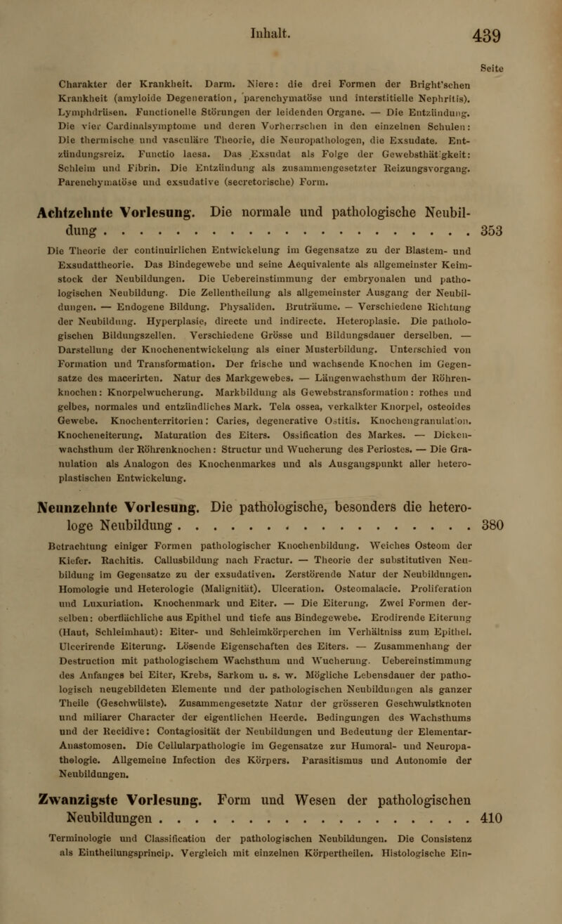 Seite Charakter der Krankheit. Darm. Niere: die drei Formen der Bright'schen Krankheit (amyloide Degeneration, parenchymatöse und interstitielle Nephritis). Lymphdrüsen. Functionelle Störungen der leidenden Organe. — Die Entzündung. Die vier Cardinalsymptome und deren Vorherrschen in den einzelnen Schulen: Die thermische und vasculäre Theorie, die Neuropathologen, die Exsudate. Ent- zündungsreiz. Functio laesa. Das Exsudat als Folge der Gewcbsthätigkeit: Schleim und Fibrin. Die Entzündung als zusammengesetzter Reizungsvorgang. Parenchymatöse und exsudative (secretorische) Form. Achtzehnte Vorlesung. Die normale und pathologische Neubil- dung 353 Die Theorie der continuirlichen Entwickelung im Gegensatze zu der Blastem- und Exsudattheorie. Das Bindegewebe und seine Aequivalente als allgemeinster Keim- stock der Neubildungen. Die Uebereinstimmung der embryonalen und patho- logischen Neubildung. Die Zeilentheilung als allgemeinster Ausgang der Neubil- dungen. — Endogene Bildung. Physaliden. Bruträume. — Verschiedene Richtung der Neubildung. Hyperplasie, directe und indirecte. Heteroplasie. Die patholo- gischen Bildungszellen. Verschiedene Grösse und Bildungsdauer derselben. — Darstellung der Knochenentwickelung als einer Musterbildung. Unterschied von Formation und Transformation. Der frische und wachsende Knochen im Gegen- satze des macerirten. Natur des Markgewebes. — Längenwachsthum der Röhren- knochen : Knorpelwucherung. Markbildung als Gewebstransformation: rothes und gelbes, normales und entzündliches Mark. Tela ossea, verkalkter Knorpel, osteoides Gewebe. Knochenterritorien: Caries, degenerative Ostitis. Knochcugranulation. Knocheneiterung. Maturation des Eiters. Ossifikation des Markes. — Dickcn- wachsthum der Röhrenknochen: Structur und Wucherung des Periostes. — Die Gra- nulation als Analogon des Knochenmarkes und als Ausgangspunkt aller hetero- plastischen Entwickelung. Neunzehnte Vorlesung. Die pathologische, besonders die hetero- loge Neubildung 380 Betrachtung einiger Formen pathologischer Knochenbildung. Weiches Osteom der Kiefer. Rachitis. Callusbildung nach Fractur. — Theorie der substitutiven Neu- bildung im Gegensätze zu der exsudativen. Zerstörende Natur der Neubildungen. Homologie und Heterologie (Malignität). Ulceration. Osteomalacie. Proliferation und Luxuriation. Knochenmark und Eiter. — Die Eiterung, Zwei Formen der- selben: oberflächliche aus Epithel und tiefe aus Bindegewebe. Erodirende Eiterung (Haut, Schleimhaut): Eiter- und Schleimkörperchen im Verhältniss zum Epithel. Ulcerirende Eiterung. Lösende Eigenschaften des Eiters. — Zusammenhang der Destruction mit pathologischem Wachsthum und Wucherung. Uebereinstimmung des Anfanges bei Eiter, Krebs, Sarkom u. s. w. Mögliche Lebensdauer der patho- logisch neugebildeten Elemeute und der pathologischen Neubildungen als ganzer Theilc (Geschwülste). Zusammengesetzte Natur der grösseren Geschwulstknoten und miliarer Character der eigentlichen Heerde. Bedingungen des Wachsthums und der llecidive: Contagiosität der Neubildungen und Bedeutung der Elementar- Anastomosen. Die Cellularpathologie im Gegensatze zur Humoral- und Neuropa- thologie. Allgemeine Infection des Körpers. Parasitismus und Autonomie der Neubildungen. Zwanzigste Vorlesung. Form und Wesen der pathologischen Neubildungen 410 Terminologie und Classification der pathologischen Neubildungen. Die Consistenz als Eintheilungsprincip. Vergleich mit einzelnen Körpertheilen. Histologische Ein-