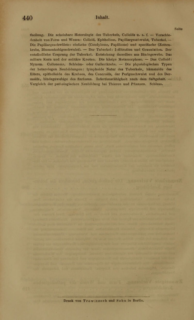 theilung. Die scheinbare Heterologie des Tuberkels, Colloids u. s. f. — Verschie- denheit von Form und Wesen: Colloid, Epitheliom, Papillargeschwulst, Tuberkel.— Die Papillargeschwiilste: einfache (Condylome, Papillome) und specifische (Zotten- krebs, Blumenkohlgeschwulst). — Der Tuberkel: Infiltration und Granulation. Der entzündliche Ursprung der Tuberkel. Entstehung derselben aus Bindegewebe. Das miliare Korn und der solitäre Knoten. Die käsige Metamorphose. — Das Colloid: Myxom. Collonemn. Schleim- oder Gallertkrebs. — Die physiologischen Typen der heterologen Neubildungen: lymphoide Natur des Tuberkels, hämatoide des Eiters, epithelioide des Krebses, des Cancroids, der Perlgeschwulst und des Der- moids, bindegewebige des Sarkoms. Infectionsfähigkeit nach dem Saftgehalt. — Vergleich der pathologischen Neubildung bei Thieren und Pflanzen. Schluss. Seite Druck von Trowitzsch und Sohn in Berlin.