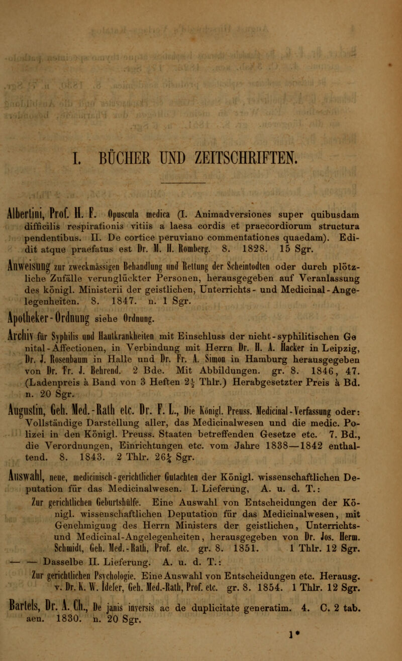 I. BÜCHER UND ZEITSCHRIFTEN. Alberlini, Prof. H. F. Opuscula medica (I. Animadversiones super quibusdam difficilis respirationis vitiis a laesa cordis et praecordiorum structura pendentibus. II. De cortice peruviano commentationes quaedam). Edi- dit atque praefatus est Dr. II. H. Romberg. 8. 1828. 15 Sgr. Anweisung zur zweckmässigen Behandlung und Rettung der Scheintodten oder durch plötz- liche Zufälle verunglückter Personen, herausgegeben auf Veranlassung des königl. Ministerii der geistlichen, Unterrichts- und Medicinal - Ange- legenheiten. 8. 1847. n. 1 Sgr. Apotheker-Ordnung siehe Ordnung. ArCIllY für Syphilis und Hautkrankheiten mit Einschluss der nicht-syphilitischen Ge nital-Affectionen, in Verbindung mit Herrn Dr. II. A. Hacker in Leipzig, Dr. i. Rosenbaum in Halle und Dr. Fr. A. Simon in Hamburg herausgegeben von Dr. Fr. J. Behrend. 2 Bde. Mit Abbildungen, gr. 8. 1846, 47. (Ladenpreis ä Band von 3 Heften 2| Thlr.) Herabgesetzter Preis ä Bd. n. 20 Sgr. AugUStin, Geh. Med.-Ralh etC, Dr. F. L, Die Königl. Preuss. Medicinal-Verfassung oder: Vollständige Darstellung aller, das Medicinalwesen und die medic. Po- lizei in den Königl. Preuss. Staaten betreffenden Gesetze etc. 7. Bd., die Verordnungen, Einrichtungen etc. vom Jahre 1838—1842 enthal- tend. 8. 1843. 2 Thlr. 26£ Sgr. Auswahl, neue, medicinisch-gerichtlicher Gutachten der Königl. wissenschaftlichen De- putation für das Medicinalwesen. I. Lieferung, A. u. d. T.: Zur gerichtlichen Geburtshülfe. Eine Auswahl von Entscheidungen der Kö- nigl. wissenschaftlichen Deputation für das Medicinalwesen, mit Genehmigung des Herrn Ministers der geistlichen, Unterrichts- und Medicinal-Angelegenheiten, herausgegeben von Dr. Jos. Herrn. Schmidt, Geh. Med.-Rath, Prof. etc. gr. 8. 1851. 1 Thlr. 12 Sgr. — — Dasselbe H. Lieferung. A. u. d. T.: Zur gerichtlichen Psychologie. Eine Auswahl von Entscheidungen etc. Herausg. v. Dr. K. W. Ideler, Geh. Med.-Rath, Prof. etc. gr. 8. 1854. 1 Thlr. 12 Sgr. Bartels, Dr. A. lh., De janis inversis ac de duplicitate generatim. 4. C. 2 tab. aen. 1830. n. 20 Sgr.