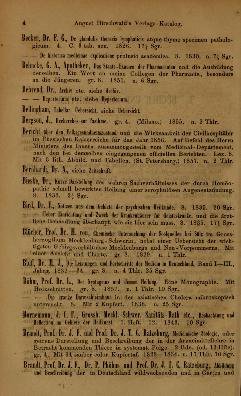 Becker, Dr. F. G., De glandulis thoracis lymphalicis atque thymo specimen patholo- gicum. 4. C. 3 tab. aen. 1826. 17% Sgr. De hislorica medicinae explicatione prolusio academica. 8. 1830. n. 1\ Sgr. Behncke, G. A., Apotheker, Das Staats-Examen der Pharmaceulen und die Ausbildung derselben. Ein Wort an meine Collegen der Pharmacie, besonders an die Jüngeren, gr. 8. 1851. n. 6 Sgr. Belirend, Dr., Archiv etc. siehe Archiv. — — Repertorium etc. siehe Repertorium. Bellingliam, Tabellar. Uebersicht, siehe Uebersicht. BergSOn, J., Recherches sur l'asthme. gr. 4. (Milano.) 1855. n. 2 Thlr. Bericht über den Volksgesundüeitszustand und die Wirksamkeit der Civilhospitäler im Russischen Kaiserreiche für das Jahr 1850. Auf Befehl des Herrn Ministers des Innern zusammengestellt vom Medicinal- Departement, nach den bei demselben eingegangenen ofüciellen Beriohten. Lex. 8. Mit 3 lith. Abbild, und Tabellen. (St. Petersburg.) 1857. n. 2 Thlr. Berilliardi, Dr. A., siehe Zeitschrift. Bieske, Dr., Kurze Darstellung des wahren Sachverhältnisses der durch Homöo- pathie schnell bewirkten Heilung einer scrophulosen Augenentzündung. 8. 1833. 2| Sgr. Bil'd, Dr. F., Notizen aus dem Gebiete der psychischen Heilkunde. 8. 1835. 20 Sgr. Ueter Einrichtung und Zweck der Krankenhäuser für Geisteskranke, und die ärzt- liche Behandlung überhaupt, wie sie hier sein muss. 8. 1835. \1\ Sgr. Blücher, Prof. Dr. H. von, Chemische Untersuchung der Soolquellen bei Sülz im Gross- herzogthum Mecklenburg-Schwerin, nebst einer Uebersicht der wich- tigsten Gebirgsverhältnisse Mecklenburgs und Neu-Vorpommerns. Mit einer Ansicht und Charte, gr. 8. 1829. n. 1 Thlr. Bltllf, Dr. II. J., Die Leistungen und Fortschritte der Medicin in Deutschland, Band I—III., Jahrg. 1832 — 34. gr. 8. n. 4 Thlr. 25 Sgr. Böhm, Prof. Dr. L., Der Nystagmus und dessen Heilung. Eine Monographie. Mit Holzschnitten, gr. 8. 1857. n. 1 Thlr. 10 Sgr. — «— Die kranke Darmschleimhaut in der asiatischen Cholera mikroskopisch untersucht. 8. Mit 2 Kupfert. 1838. n. 25 Sgr. Börnemann, J. C. F., Grossh. Meckl.-Schwer. Saniläts-Ralh etc., Beobachtung und Refleclion im fiebiele der Heilkunst. 1. Heft. 12. 1843. 10 Sgr. Brandt, Prof. Dr. J. F. und Prof. Dr. J. T. C. Ratzeburg, Medicimsche Zoologie, oder getreue Darstellung und Beschreibung der in der Arzneimittellehre in Betracht kommenden Thiere in systemat. Folge. 2 Bde. (od. 13Hfte). gr. 4. Mit 64 sauber color. Kupfertaf. 1828 — 1834. n. 17 Thlr. 10 Sgr. Brandt, Prof. Dr. J. F, Dr. P. Phöbus und Prof. Dr. J. T. C. Ralzeburg, Abbildung und Beschreibung der in Deutschland wildwachsenden und in Gärten und