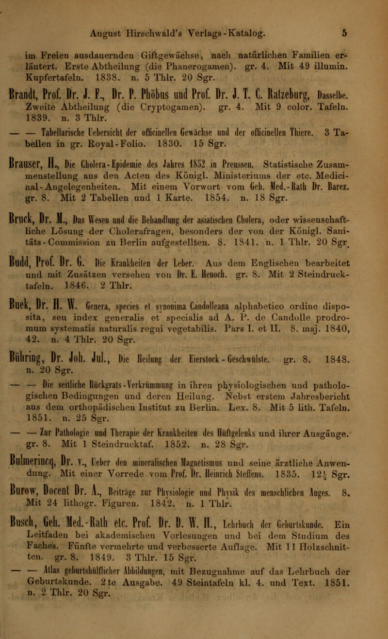 im Freien ausdauernden Giftgewächse, nach natürlichen Familien er- läutert. Erste Abtheilung (die Phanerogamen). gr. 4. Mit 49 illumin. Kupfertafeln. 1838. n. 5 Thlr. 20 Sgr. Brandt, Prof. Dr. J. F., Dr. P. Phöbus und Prof. Dr. J. T. C. Ratzeburg, Dasselbe. Zweite Abtheilung (die Cryptogamen). gr. 4. Mit 9 color. Tafeln. 1839. n. 3 Thlr. — — Tabellarische l'ebersicht der oflicinellen Gewächse und der oflicinellen Thiere. 3 Ta- bellen in gr. Royal-Folio. 1830. 15 Sgr. BraUSCr, H*, Die Cholera-Epidemie des Jahres 1852 in Preussen. Statistische Zusam- menstellung aus den Acten des Königl. Ministeriums der etc. Medici- nal-Angelegenheiten. Mit einem Vorwort vom Geh. Med.-Ralh Dr. Barez. gr. 8. Mit 2 Tabellen und 1 Karte. 1854. n. 18 Sgr. ßrilCK, Dr. HL, Das Wesen und die Behandlung der asiatischen Cholera, oder wissenschaft- liche Lösung der Cholerafragen, besonders der von der KÖnigl. Sani- tats - Commission zu Berlin aufgestellten. 8. 1S41. n. 1 Thlr. 20 Sgr< Budd, Prof. Dr. u. Die Krankheiten der Leber. Aus dem Englischen bearbeitet und mit Zusätzen versehen von Dr. E. Henoch. gr. 8. Mit 2 Steindruck- tafeln. 1846. 2 Thlr. DUCK, Dr. n. \\. Genera, species et synonima Candolleana alphabetico ordine dispo- sita, seu index generalis et specialis ad A. P. de Candolle prodro- mum systematis naturalis rogni vegetabilis. Pars I. et II. 8. maj. 1840, 42. n. 4 Thlr. 20 Sgr. Büliring, Dr. Joll. Jul., Die Heilung der Eierstock - Geschwülste, gr. 8. 1848. n. 20 Sgr. — — Die seitliche Rückgrats -Verkrümmung in ihren physiologischen und patholo- gischen Bedingungen und deren Heilung. Nebst erstem Jahresbericht aus dem orthopädischen Institut zu Berlin. Lex. 8. Mit 5 lith. Tafeln. 1851. n. 25 Sgr. — — Zur Pathologie und Therapie der Krankheilen des Hüftgelenks und ihrer Ausgänge, gr. 8. Mit 1 Steindrucktaf. 1852. n. 28 Sgr. l)UiIlierinC(|, Dr. V., Ueher den mineralischen Magnetismus und seine ärztliche Anwen- dung. Mit einer Vorrede vom Prof. Dr. Heinrich Steffens. 1835. 12| Sgr. ßurow, Doccnt Dr. A., Beiträge zur Physiologie und Physik des menschlichen Auges. 8. Mit 24 lithogr. Figuren. 1842. n. 1 Thlr. i, Gell. Med.-Ralh Ctc. Prof. Dr. D. Ulf. II., Lehrbuch der Geburtskunde. Ein Leitfaden bei akademischen Vorlesungen und bei dem Studium des Faches. Fünfte vermehrte und verbesserte Auflage. Mit 11 Holzschnit- ten, gr. 8. 1849. 3 Thlr. 15 Sgr. Atlas geburtshilflicher Abbildungen, mit Bezugnahme auf das Lehrbuch der Geburtskunde. 2te Ausgabe. 49 Steintafeln kl. 4. und Text. 1851. n. 2 Thlr. 20 Sgr.