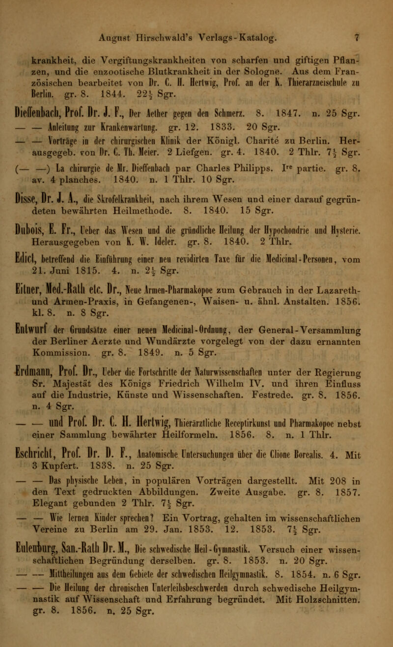 krankheit, die Vergiftungskrankheiten von scharfen und giftigen Pflan- zen, und die enzootische Blutkrankheit in der Sologne. Aus dem Fran- zösischen bearbeitet von Dr. C. H. Herhvig, Prof. an der K. Thierarzneischule zu Berlin, gr. 8. 1844. 22£ Sgr. Dieffenbach, Prof. Dr. J. F., Der Aether gegen den Schmerz. 8. 1847. n. 25 Sgr. — — Anleitung zur Krankcnwarlung. gr. 12. 1833. 20 Sgr. — — Vorträge in der chirurgischen Klinik der Königl. Charite zu Berlin. Her- ausgegeb. vron Dr. C. Th. Meier. 2 Liefgen. gr. 4. 1840. 2 Thlr. 1\ Sgr. (— —) La Chirurgie de Mr. Dieffenbach par Charles Philipps. Ire partie. gr. 8. av. 4 planches. 1840. n. 1 Thlr. 10 Sgr. DlSSG, Dr. J. A., die Skrofelkrankheit, nach ihrem Wesen und einer darauf gegrün- deten bewährten Heilmethode. 8. 1840. 15 Sgr. DllbölS, E. Fl'., Heber das Wesen und die gründliche Heilung der Hypochondrie und Hysterie. Herausgegeben von K. W. Ideler. gr. 8. 1840. 2 Thlr. Edld, betreffend die Einführung einer neu revidirten Taxe für die Medieinal-Personen, vom 21. Juni 1815. 4. n. 2£ Sgr. Eltlier, Med.-Ratll etC. Dr., Neue Arnien-Pharmakopoe zum Gebrauch in der Lazareth- und Armen-Praxis, in Gefangenen-, Waisen- u. ähnl. Anstalten. 1856. kl. 8. n. 8 Sgr. Entwurf der Grundsätze einer neuen Medicinal-Ordnung, der General-Versammlung der Berliner Aerzte und Wundärzte vorgelegt von der dazu ernannten Kommission, gr. 8. 1849. n. 5 Sgr. Erdmann, Prof. Dr., l'eber die Fortschritte der Naturwissenschaften unter der Regierung Sr. Majestät des Königs Friedrich Wilhelm IV. und ihren Einfluss auf die Industrie, Künste und Wissenschaften. Festrede, gr. 8. 1856. n. 4 Sgr. — — und Prof. Dr. C. H. Hartwig, Tierärztliche Receptirkunst und Pharmakopoe nebst einer Sammlung bewährter Heilformeln. 1856. 8. n. 1 Thlr. Eschricht, Prof. Dr. D. F., Anatomische Untersuchungen über die Clione Borealis. 4. Mit 3 Kupfert. 1838. n. 25 Sgr. — — Das physische Leben, in populären Vorträgen dargestellt. Mit 208 in den Text gedruckten Abbildungen. Zweite Ausgabe, gr. 8. 1857. Elegant gebunden 2 Thlr. 1\ Sgr. — — Wie lernen Kinder sprechen? Ein Vortrag, gehalten im wissenschaftlichen Vereine zu Berlin am 29. Jan. 1853. 12. 1853. 1\ Sgr. Elllenkrg, San.-Ralh Dr. M., Die schwedische Heil-Gymnastik. Versuch einer wissen- schaftlichen Begründung derselben, gr. 8. 1853. n. 20 Sgr. Mitteilungen aus dem Gebiete der schwedischen Heilgymnastik. 8. 1854. n. 6 Sgr. Die Heilung der chronischen l'nterleibsbeschwerden durch schwedische Heilgym- nastik auf Wissenschaft und Erfahrung begründet. Mit Holzschnitten, gr. 8. 1856. n. 25 Sgr.