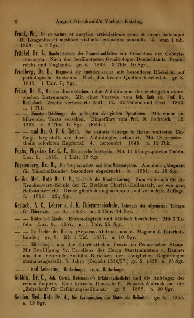 Frank, Ph., De conlraclura et ancylosi articulationis genu et coxae iisdemque B. Langenbeckii methodo violenta extensione sanandis. 4. cum 1 tab. 1353. n. 9 Sgr. Frällkel, Dr. L., Handwörterbuch der Frauenkrankheiten mit Einschluss der Geburts- störungen. Nach den berühmtesten Gynäkologen Deutschlands, Frank- reichs und Englands, gr. 8. 1839. 3 Thlr. 10 Sgr. Friedberg, Dr. E., Diagnostik der Kinderkrankheiten mit besonderer Rücksicht auf pathologische Anatomie. Nach den besten Quellen bearbeitet, gr. 8. 1845. 1 Thlr. 1\ Sgr. Fritze, Dr. L, Miniatur-Armamentarium, oder Abbildungen der wichtigsten akiur- ^ischen Instrumente. Mit einer Vorrede vom Geh. Rath etc. Prof. Dr. Dieffenliarh. Zweite verbesserte Aufl. 12. 20 Tafeln und Text. 1843. n. 1 Thlr. — — Miniatur-Abbildungen der wichtigsten akiurgischen Operationen. Mit einem er- klärenden Texte versehen. Eingeführt vom Prof. Dr. Dieffenbach. 12. 1838. n. 2 Thlr. 15 Sgr. (Fehlt.) — — UD(1 Dr. 0. F. G. Reich. Die plastische Chirurgie in ihrem weitesten Um- fange dargestellt und durch Abbildungen erläutert. Mit 48 grössten- teils colorirten Kupfertaf. 4. cartonnirt. 1845. n. 12 Thlr. FudlS, PhysikuS Dr. C, F., Medicinische Geographie. Mit 11 lithographirten Tafeln. Lex. 8. 1853. 1 Thlr. 18 Sgr. Fürsleilberg, Dr. M., Die Fellgeschwülste und ihre Metamorphose. Aus dem „Magazin für Thierheilkunde besonders abgedruckt. 8. 1851. n. 15 Sgr. Gedike, Mcd.-Ralll Dr. C. E., Handbuch der Krankenwartung. Zum Gebrauch für die Krankenwart-Schule der K. Berliner Charite-Heilanstalt, so wie zum. Selbstunterricht. Dritte gänzlich umgearbeitete und vermehrte Auflage. 8. 1854. 22% Sgr. Gerlach, A. C, Lehrer a. d. K. Thieranneischule, Lehrbuch der allgemeinen Therapie für Thierärzle. gr. 8. 1853. n. 2 Thlr. 24 Sgr. — — Kratze und Räude. Entomologisch und klinisch bearbeitet. Mit 6 Ta- feln. Lex. 8. 1857. n. 1 Thlr. 25 Sgr. — — Die Flechte des Rindes. (Separat-Abdruck aus d. Magazin f. Thierheil- kunde.) gr. 8. Mit 1 Taf. 1857. n. 10 Sgr. — — Mitteilungen aus der tierärztlichen Praxis im Preussischen Staate. Mit Bewilligung Sr. Excellenz des Herrn Staatsministers v. Raumer aus den Veterinär - Sanitäts-Berichten der königlichen Regierungen zusammengestellt. 5. Jahrg (Bericht 1856/57.) gr. 8. 1858. n. 25 Sgr. und Leisering, Miltheilungen, siehe Mitthei hingen. Gobbin, Dr. C, Job. Christ. Rademacher's Erfahrungshcillelirc und die Anhänger der reinen Empirie. Eine kritische Denkschrift. Separat-Abdruck aus der „Zeitschrift für Erfahrungsheilkunst. gr. 8. 1852. n. 20 Sgr. Goeden, Med.-Ralh Dr. A., Die Carbonisalion des Blutes als Heilmittel, gr. 8. 1853. n. 12 Sgr.