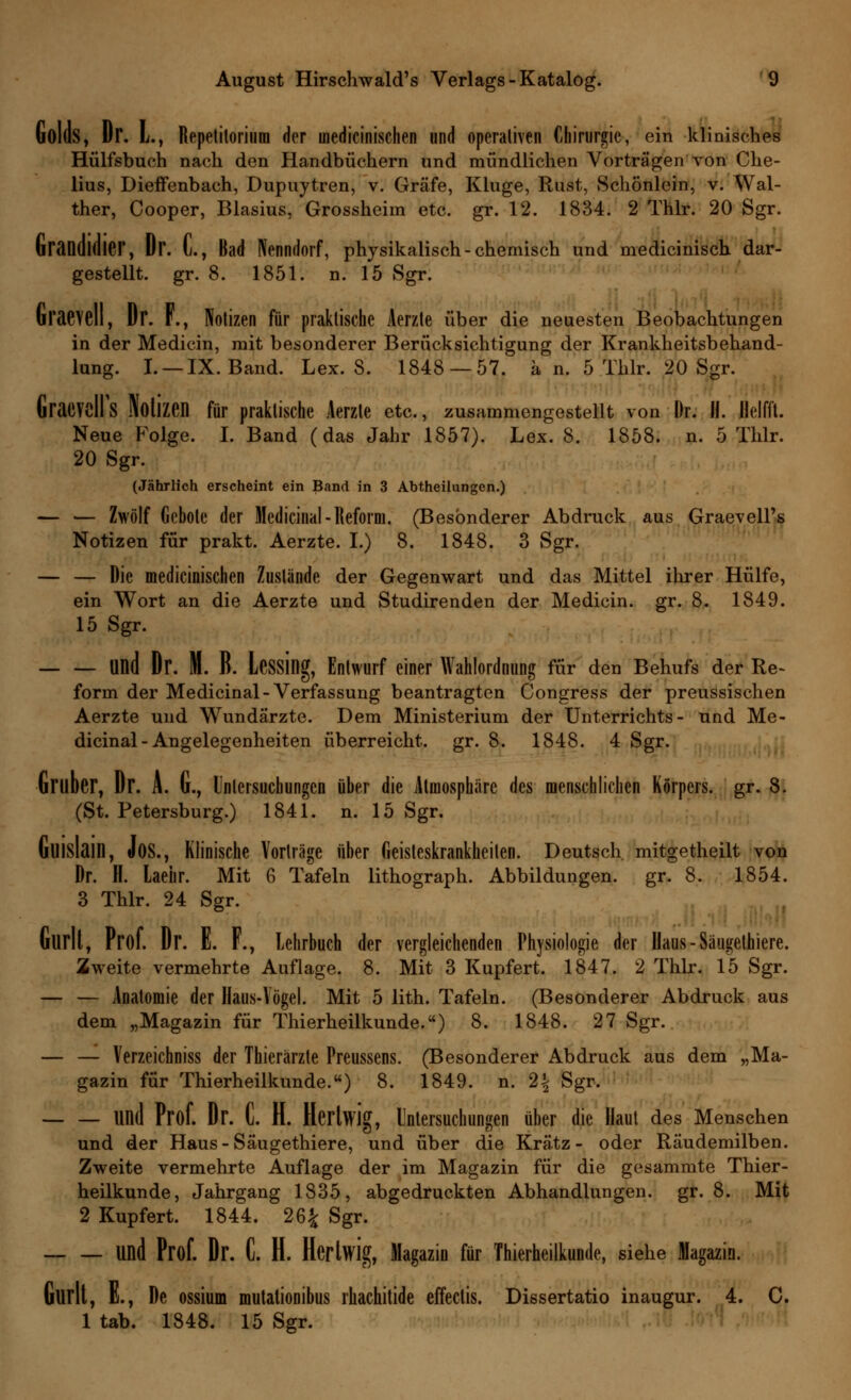 Golds, Dr. L., Repctilorium der inedicinischen und operativen Chirurgie, ein klinisches Hülfsbuch nach den Handbüchern und mündlichen Vorträgen von Che- lius, Dieffenbach, Dupuytren, v. Gräfe, Kluge, Rust, Schönlein, v. Wal- ther, Cooper, Blasius, Grossheim etc. gr. 12. 1834. 2 Thlr. 20 Sgr. Graildldier, Dr. L, Bad Nenndorf, physikalisch-chemisch und medicinisch dar- gestellt, gr. 8. 1851. n. 15 Sgr. (iraevell, Dr. F., Notizen für praktische Aerzte über die neuesten Beobachtungen in der Medicin, mit besonderer Berücksichtigung der Krankheitsbehand- lung. I. —IX. Band. Lex. S. 1848 — 57. ä n. 5 Thlr. 20 Sgr. GraeVcIFs Notizen für praktische Aerzte etc., zusammengestellt von Dr. H. Ilelfft. Neue Folge. I. Band (das Jahr 1857). Lex. 8. 1858. n. 5 Thlr. 20 Sgr. (Jährlich erscheint ein Band in 3 Abtheilungen.) — — Zwölf Gebote der Medicinal - Reform. (Besonderer Abdruck aus Graevell's Notizen für prakt. Aerzte. I.) 8. 1848. 3 Sgr. — — Die medicinischen Zustände der Gegenwart und das Mittel ihrer Hülfe, ein Wort an die Aerzte und Studirenden der Medicin. gr. 8. 1849. 15 Sgr. Und Dr. M. R. Lessing, Entwurf einer Wahlordnung für den Behufs der Re- form der Medicinal-Verfassung beantragten Congress der preussischen Aerzte und Wundärzte. Dem Ministerium der Unterrichts- und Me- dicinal - Angelegenheiten überreicht, gr. 8. 1848. 4 Sgr. Gruber, Dr. A. u., Untersuchungen über die Atmosphäre des menschlichen Körpers, gr. 8. (St. Petersburg.) 1841. n. 15 Sgr. ullislain, Jos., Klinische Vorträge über Geisteskrankheiten. Deutsch mitgetheilt von Dr. H. kehr. Mit 6 Tafeln lithograph. Abbildungen, gr. 8. 1854. 3 Thlr. 24 Sgr. Glirlt, Prof. Dr. E. F., Lehrbuch der vergleichenden Physiologie der Ilaus-Säugethiere. Zweite vermehrte Auflage. 8. Mit 3 Kupfert. 1847. 2 Thlr. 15 Sgr. — — Anatomie der Haus-Vögel. Mit 5 lith. Tafeln. (Besonderer Abdruck aus dem „Magazin für Thierheilkunde.) 8. 1848. 27 Sgr. — — Verzeichniss der Thierärzte Preussens. (Besonderer Abdruck aus dem „Ma- gazin für Thierheilkunde.) 8. 1849. n. 2| Sgr. Und Prof. Dr. C. H. Herlwig, Untersuchungen über die Haut des Menschen und der Haus-Säugethiere, und über die Kratz- oder Räudemilben. Zweite vermehrte Auflage der im Magazin für die gesammte Thier- heilkunde, Jahrgang 1835, abgedruckten Abhandlungen, gr. 8. Mit 2 Kupfert. 1844. 26£ Sgr. und Prof. Dr. C. H. Hcrtwig, Magazin für Thierheilkunde, siehe Magazin. Gurlt, E., De ossium mutationibus rhachitide effectis. Dissertatio inaugur. 4. C. 1 tab. 1848. 15 Sgr.