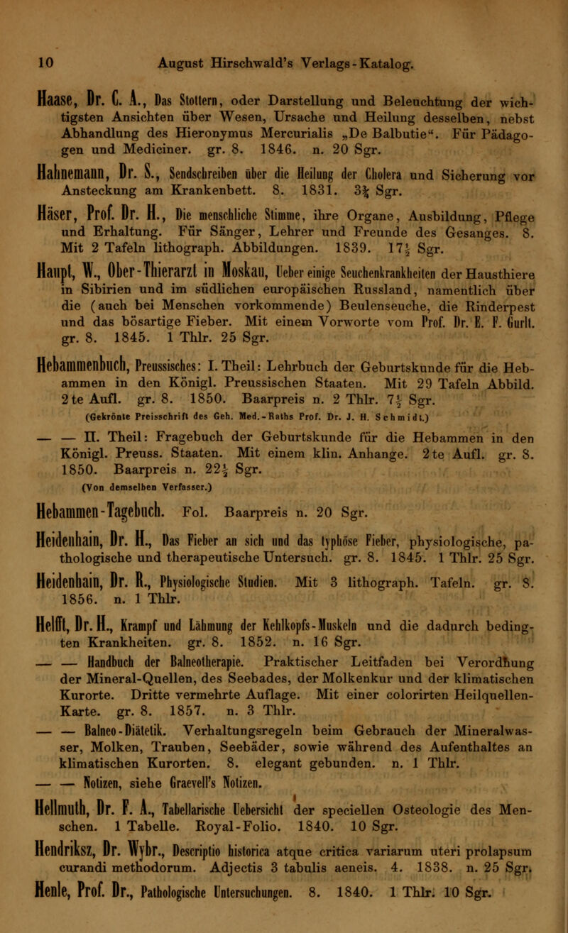 Haase, Dr. C. A., Das Stottern, oder Darstellung und Beleuchtung der wich- tigsten Ansichten über Wesen, Ursache und Heilung desselben, nebst Abhandlung des Hieronymus Mercurialis „De Balbutie. Für Pädago- gen und Mediciner. gr. 8. 1846. n. 20 Sgr. Halinemaiin, Dr. S., Sendschreiben über die Heilung der Cholera und Sicherung vor Ansteckung am Krankenbett. 8. 1831. 3% Sgr. Häser, Prof. Dr. H., Die menschliche Stimme, ihre Organe, Ausbildung, Pflege und Erhaltung. Für Sänger, Lehrer und Freunde des Gesanges. 8. Mit 2 Tafeln lithograph. Abbildungen. 1839. 17J Sgr. Haupt, W., Ober-Thierarzt ill Moskau, lieber einige Seuchenkrankheiten der Hausthiere in Sibirien und im südlichen europäischen Russland, namentlich über die (auch bei Menschen vorkommende) Beulenseuche, die Rinderpest und das bösartige Fieber. Mit einem Vorworte vom Prof. Dr. E. F. Gurlt. gr. 8. 1845. 1 Thlr. 25 Sgr. Hebammenbuch, Preussisches: I.Theil: Lehrbuch der Geburtskunde für die Heb- ammen in den Königl. Preussischen Staaten. Mit 29 Tafeln Abbild. 2te Aufl. gr. 8. 1850. Baarpreis n. 2 Thlr. 1\ Sgr. (Gekrönte Preisschrifl des Geh. Med.-Raths Prof. Dr. J. H. Schmidt.) — — n. Theil: Fragebuch der Geburtskunde für die Hebammen in den Königl. Preuss. Staaten. Mit einem klin. Anhange. 2te Aufl. gr. 8. 1850. Baarpreis n. 22£ Sgr. (Von demselben Verfasser.) Hebammen-Tagebuch. Fol. Baarpreis n. 20 Sgr. Heidellhain, Dr. H., Das Fieber an sich und das typhöse Fieber, physiologische, pa- thologische und therapeutische Untersuch, gr. 8. 1845. 1 Thlr. 25 Sgr. Heidenhain, Dr. R., Physiologische Studien. Mit 3 lithograph. Tafeln, gr. 8. 1856. n. 1 Thlr. Helft, Dr. H., Krampf und Lähmung der Kehlkopfs-Muskeln und die dadurch beding- ten Krankheiten, gr. 8. 1852. n. 16 Sgr. — — Handbuch der Balneotherapie. Praktischer Leitfaden bei Verordnung der Mineral-Quellen, des Seebades, der Molkenkur und der klimatischen Kurorte. Dritte vermehrte Auflage. Mit einer colorirten Heilquellen- Karte, gr. 8. 1857. n. 3 Thlr. — — Balneo-Diätetik. Verhaltungsregeln beim Gebrauch der Mineralwas- ser, Molken, Trauben, Seebäder, sowie während des Aufenthaltes an klimatischen Kurorten. 8. elegant gebunden, n. 1 Thlr. Notizen, siehe GraevelPs Notizen. Hellmuth, Dr. F. A., Tabellarische Uebersicht der speciellen Osteologie des Men- schen. 1 Tabelle. Royal-Folio. 1840. 10 Sgr. Hendnksz, Dr. Wybr., Descriptio historica atque critica variarum uteri prolapsum curandi methodorum. Adjectis 3 tabulis aeneis. 4. 1838. n. 25 Sgr. Henle, Prof. Dr., Pathologische Untersuchungen. 8. 1840. 1 Thlr. 10 Sgr.