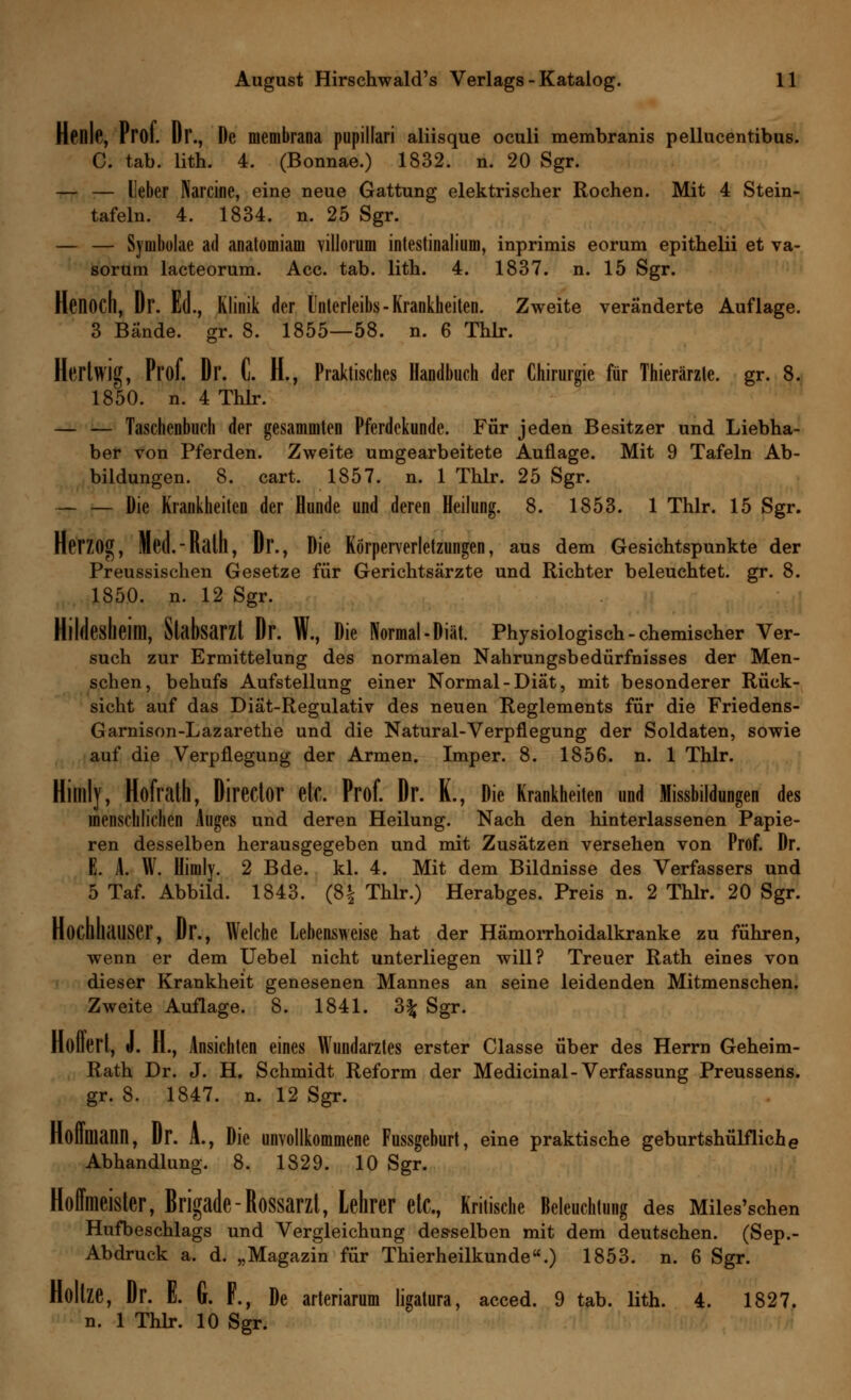 Henle, Prof. Dr., De membrana pupillari aliisque oculi membranis pellucentibus. C. tab. lith. 4. (Bonnae.) 1832. n. 20 Sgr. — — Ueber Narcine, eine neue Gattung elektrischer Rochen. Mit 4 Stein- tafeln. 4. 1834. n. 25 Sgr. — — Syoibolae ad anatomiam villorum intestinalem, inprimis eorum epithelii et va- sorum lacteorum. Acc. tab. lith. 4. 1837. n. 15 Sgr. Henoch, Dr. Ed., Klinik der Unterleibs - Krankheiten. Zweite veränderte Auflage. 3 Bände, gr. 8. 1855—58. n. 6 Thlr. Hertwig, Prof. Dr. C. H., Praktisches Handbuch der Chirurgie für Thierärzte. gr. 8. 1850. n. 4 Thlr. — — Taschenbuch der gesammten Pferdekunde. Für jeden Besitzer und Liebha- ber von Pferden. Zweite umgearbeitete Auflage. Mit 9 Tafeln Ab- bildungen. 8. cart. 1857. n. 1 Thlr. 25 Sgr. — — Die Krankheiten der Hunde und deren Heilung. 8. 1853. 1 Thlr. 15 Sgr. Herzog, Med.-Rath, Dr., Die Körperverletzungen, aus dem Gesichtspunkte der Preussischen Gesetze für Gerichtsärzte und Richter beleuchtet, gr. 8. 1850. n. 12 Sgr. Hildesheiffl, Stabsarzt Dr. W., Die Normal-Diät. Physiologisch-chemischer Ver- such zur Ermittelung des normalen Nahrungsbedürfnisses der Men- schen, behufs Aufstellung einer Normal-Diät, mit besonderer Rück- sicht auf das Diät-Regulativ des neuen Reglements für die Friedens- Garnison-Lazarethe und die Natural-Verpflegung der Soldaten, sowie auf die Verpflegung der Armen. Imper. 8. 1856. n. 1 Thlr. Hilllly, Hofrath, Director etc. Prof. Dr. K., Die Krankheiten und Missbildungen des menschlichen Auges und deren Heilung. Nach den hinterlassenen Papie- ren desselben herausgegeben und mit Zusätzen versehen von Prof. Dr. E. A. W. Himly. 2 Bde. kl. 4. Mit dem Bildnisse des Verfassers und 5 Taf. Abbild. 1843. (8| Thlr.) Herabges. Preis n. 2 Thlr. 20 Sgr. Hochhauser, Dr., Welche Lebensweise hat der Hämorrhoidalkranke zu führen, wenn er dem Uebel nicht unterliegen will? Treuer Rath eines von dieser Krankheit genesenen Mannes an seine leidenden Mitmenschen. Zweite Auflage. 8. 1841. Z\ Sgr. notiert, u. H., Ansichten eines Wundarztes erster Classe über des Herrn Geheim- Rath Dr. J. H. Schmidt Reform der Medicinal- Verfassung Preussens. gr. 8. 1847. n. 12 Sgr. Hoilniann, Dr. A., Die unvollkommene Fussgeburt, eine praktische geburtshülfliche Abhandlung. 8. 1829. 10 Sgr. Hoffmeister, Brigade-Rossarzl, Lehrer etc., Kritische Beleuchtung des Miles'schen Hufbeschlags und Vergleichung desselben mit dem deutschen. (Sep.- Abdruck a. d. „Magazin für Thierheilkunde.) 1853. n. 6 Sgr. Hollze, Dr. E. G. F., De arteriarum ligatura, acced. 9 tab. lith. 4. 1827. n. 1 Thlr. 10 Sgr.