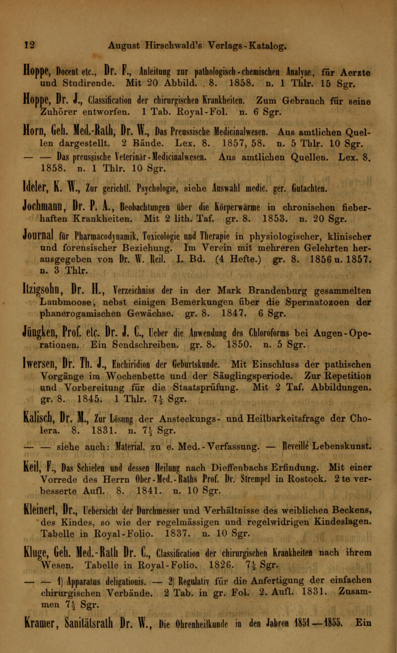 Hoppe, Docent etc., Dr. F., Anleitung zur pathologisch - chemischen Analyse, für Aerzte und Studirende. Mit 20 Abbild. 8. 1858. n. 1 Thlr. 15 Sgr. Hoppe, Dr. J., Classification der chirurgischen Krankheilen. Zum Gebrauch für seine Zuhörer entworfen. 1 Tab. Royal-Fol. n. 6 Sgr. Horn, Geh. Med.-Ralll, Dr. W., Das Preussische Medicinalwesen. Aus amtlichen Quel- len dargestellt. 2 Bände. Lex. 8. 1857, 58. n. 5 Thlr. 10 Sgr. — — Das preussische Veterinär -Medicinalwesen. Aus amtlichen Quellen. Lex. 8. 1858. n. 1 Thlr. 10 Sgr. Idcler, K. W., Zur gerichtl. Psychologie, siehe Auswahl medic. ger. Gutachten. Jochniann, Dr. P. A., Beobachtungen über die Körperwarme in chronischen fieber- haften Krankheiten. Mit 2 lith. Taf. gr. 8. 1853. n. 20 Sgr. Journal für Pharmacodynamik, Toxicologie und Therapie in physiologischer, klinischer und forensischer Beziehung. Im Verein mit mehreren Gelehrten her- ausgegeben von Dr. W. Reil. I. Bd. (4 Hefte.) gr. 8. 1856 u. 1857. n. 3 Thlr. ItZlgSODD, Dr. H., Verzeichniss der in der Mark Brandenburg gesammelten Laubmoose, nebst einigen Bemerkungen über die Spermatozoen der phanerogamischen Gewächse, gr. 8. 1847. 6 Sgr. Jüngken, Prof. etc. Dr. J. C, lieber die Anwendung des Chloroforms bei Augen-Ope- rationen. Ein Sendschreiben, gr. 8. 1850. n. 5 Sgr. Iwersen, Dr. Th. J., Enchiridion der Geburtskunde. Mit Einschluss der pathischen Vorgänge im Wochenbette und der Säuglingsperiode. Zur Repetition und Vorbereitung für die Staatsprüfung. Mit 2 Taf. Abbildungen, gr. 8. 1845. 1 Thlr. 1\ Sgr. KallSCD, Dr. JI., Zur Lösung der Ansteckungs- und Heilbarkeitsfrage der Cho- lera. 8. 1831. n. i\ Sgr. — — siehe auch: Material, zu e. Med.-Verfassung. — Revcille Lebenskunst. Keil, F., Das Schielen und dessen Heilung nach Dieffenbachs Erfindung. Mit einer Vorrede des Herrn Ober -Med. - Raths Prof. Dr. Strempcl in Rostock. 2 te ver- besserte Aufl. 8. 1841. n. 10 Sgr. Kleinert, Dr., lebersicht der Durchmesser und Verhältnisse des weiblichen Beckens, des Kindes, so -wie der regelmässigen und regelwidrigen Kindeslagen. Tabelle in Royal-Folio. 1837. n. 10 Sgr. Kluge, Geh. Med.-Ralll Dr. t, Classification der chirurgischen Krankheiten nach ihrem Wesen. Tabelle in Royal-Folio. 1826. 1\ Sgr. 1) Apparatus deligationis. — 2) Regulativ für die Anfertigung der einfachen chirurgischen Verbände. 2 Tab. in gr. Fol. 2. Aufl. 1831. Zusam- men 1\ Sgr. Krauler, Sanitätsrath Dr. W., Die Ohrenheilkunde in den Jahren 1851 — 1855. Ein