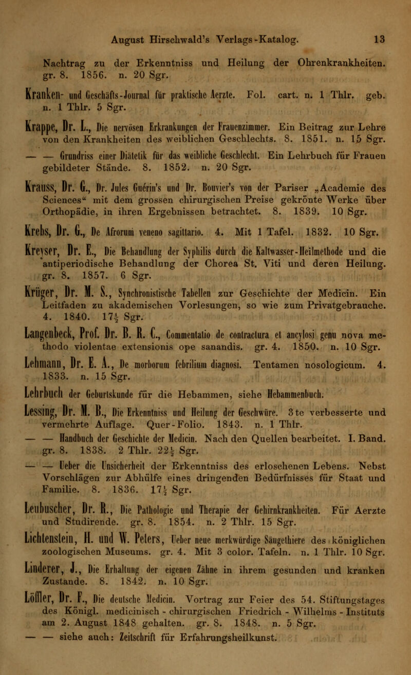 Nachtrag zu der Erkenntniss und Heilung der Ohrenkrankheiten. gr. 8. 1856. n. 20 Sgr. Kranken- und Geschäfts-Journal für praktische Aerzte. Fol. cart. n. 1 Thlr. geb. n. 1 Thlr. 5 Sgr. Krappe, Dr. L, Die nervösen Erkrankungen der Frauenzimmer. Ein Beitrag zur Lehre von den Krankheiten des weiblichen Geschlechts. 8. 1851. n. 15 Sgr. — — Gruudriss einer Diätetik für das weihliche Geschlecht. Ein Lehrbuch für Frauen gebildeter Stände. 8. 1852. n. 20 Sgr. KratlSS, Dr. G., Dr. Jules Guerin's und Dr. Bouvier's von der Pariser „Academie des Sciences mit dem grossen chirurgischen Preise gekrönte Werke über Orthopädie, in ihren Ergebnissen betrachtet. 8. 1839. 10 Sgr. Krebs, Dr. G., De Afrorum veneno sagiltario. 4. Mit 1 Tafel. 1832. 10 Sgr. Krejser, Dr. E., Die Behandlung der Syphilis durch die Kaltwasser - Heilmethode und die antiperiodische Behandlung der Chorea St. Viti und deren Heilung, gr. 8. 1857. 6 Sgr. Krüger, Dr. M. S., Synchronistische Tabellen zur Geschichte der Medicin. Ein Leitfaden zu akademischen Vorlesungen, so wie zum Privatgebrauche. 4. 1840. 17.| Sgr. Langenbeck, Prof. Dr. B. R. C, Commentatio de conlractura et ancylosi genu nova me- thodo violentae extensionis ope sanandis. gr. 4. 1850. n. 10 Sgr. Lehmann, Dr. E. A., De morhorum fehrilium diagnosi. Tentamen nosologicum. 4. 1833. n. 15 Sgr. Lehrbuch der Geburtskunde für die Hebammen, siehe Hebammenbuch. LeSSing, Dr. M. d., Die Erkenntniss und Heilung der Geschwüre. 3te verbesserte und vermehrte Auflage. Quer-Folio. 1843. n. 1 Thlr. — — Handbuch der Geschichte der Medicin. Nach den Quellen bearbeitet. I. Band, gr. 8. 1838. 2 Thlr. 22^ Sgr. — — lieber die Unsicherheit der Erkenntniss des erloschenen Lebens. Nebst Vorschlägen zur Abhülfe eines dringenden Bedürfnisses für Staat und Familie. 8. 1836. 171 Sgr. Leitbuscher, Dl'. R., Die Pathologie und Therapie der Gehirnkrankheiten. Für Aerzte und Studirende. gr. 8. 1854. n. 2 Thlr. 15 Sgr. Lichtenstein, H. und W. Peters, lieber neue merkwürdige Säugethiere des königlichen zoologischen Museums, gr. 4. Mit 3 color. Tafeln, n. 1 Thlr. 10 Sgr. Linderer, J., Die Erhallung der eigenen Zähne in ihrem gesunden und kranken Zustande. 8. 1842. n. 10 Sgr. Lölller, Dr. F., Die deutsche Medicin. Vortrag zur Feier des 54. Stiftungstages des Königl. medicinisch - chirurgischen Friedrich - Wilhelms - Instituts am 2. August 1848 gehalten, gr. 8. 1848. n. 5 Sgr. — — siehe auch: Zeitschrift für Erfahrungsheilkunst.