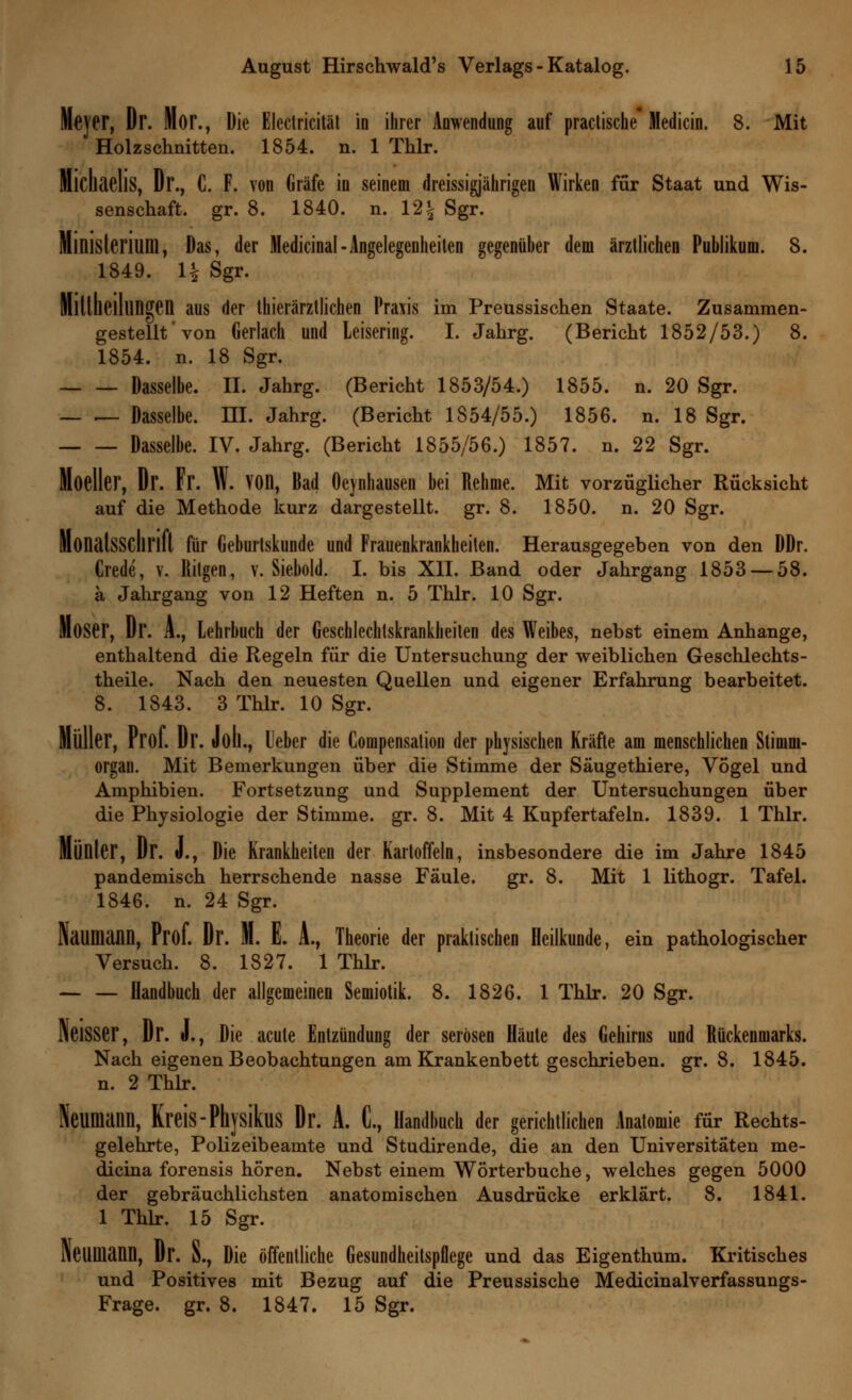 Meyer, Dr. Mor., Die Electricität in ihrer Anwendung auf practische Medicin. 8. Mit Holzschnitten. 1854. n. 1 Thlr. Michaelis, Dr., C. F. von Gräfe in seinem dreissigjährigen Wirken für Staat und Wis- senschaft, gr. 8. 1840. n. 12% Sgr. Ministerium, Das, der Medicinal-Angelegenheiten gegenüber dem ärztlichen Publikum. 8. 1849. 1| Sgr. Mitllieillingen aus der tierärztlichen Praxis im Preussischen Staate. Zusammen- gestellt'von Gerlach und Leisering. I. Jahrg. (Bericht 1852/53.) 8. 1854. n. 18 Sgr. Dasselbe. II. Jahrg. (Bericht 1853/54.) 1855. n. 20 Sgr. — — Dasselbe. III. Jahrg. (Bericht 1854/55.) 1856. n. 18 Sgr. Dasselbe. IV. Jahrg. (Bericht 1855/56.) 1857. n. 22 Sgr. Moeller, Dr. Fr. W. YOn, Bad Oeynhausen bei Rehme. Mit vorzüglicher Rücksicht auf die Methode kurz dargestellt, gr. 8. 1850. n. 20 Sgr. Monatsschrift für Geburtskunde und Frauenkrankheiten. Herausgegeben von den DDr. Crede, v. Ritgen, v. Siebold. I. bis XII. Band oder Jahrgang 1853 — 58. a Jahrgang von 12 Heften n. 5 Thlr. 10 Sgr. Moser, Dr. A., Lehrbuch der Geschlechtskrankheilen des Weibes, nebst einem Anhange, enthaltend die Regeln für die Untersuchung der weiblichen Geschlechts- theile. Nach den neuesten Quellen und eigener Erfahrung bearbeitet. 8. 1843. 3 Thlr. 10 Sgr. Müller, Prof. Dr. Joll., Leber die Couipensation der physischen Kräfte am menschlichen Stimm- organ. Mit Bemerkungen über die Stimme der Säugethiere, Vögel und Amphibien. Fortsetzung und Supplement der Untersuchungen über die Physiologie der Stimme, gr. 8. Mit 4 Kupfertafeln. 1839. 1 Thlr. Munter, Dr. J., Die Krankheiten der Kartoffeln, insbesondere die im Jahre 1845 pandemisch herrschende nasse Fäule. gr. 8. Mit 1 lithogr. Tafel. 1846. n. 24 Sgr. Naumann, Prof. Dr. M. E. A., Theorie der praktischen Heilkunde, ein pathologischer Versuch. 8. 1827. 1 Thlr. Handbuch der allgemeinen Semiotik. 8. 1826. 1 Thlr. 20 Sgr. NeiSSer, Dr. J., Die acute Entzündung der serösen Häute des Gehirns und Rückenmarks. Nach eigenen Beobachtungen am Krankenbett geschrieben, gr. 8. 1845. n. 2 Thlr. Neumann, Kreis-Phjsikus Dr. A. C, Handbuch der gerichtlichen Anatomie für Rechts- gelehrte, Polizeibeamte und Studirende, die an den Universitäten me- dicina forensis hören. Nebst einem Wörterbuche, welches gegen 5000 der gebräuchlichsten anatomischen Ausdrücke erklärt. 8. 1841. 1 Thlr. 15 Sgr. NeUIHann, Dr. S., Die öffentliche Gesundheitspflege und das Eigenthum. Kritisches und Positives mit Bezug auf die Preussische Medicinalverfassungs-