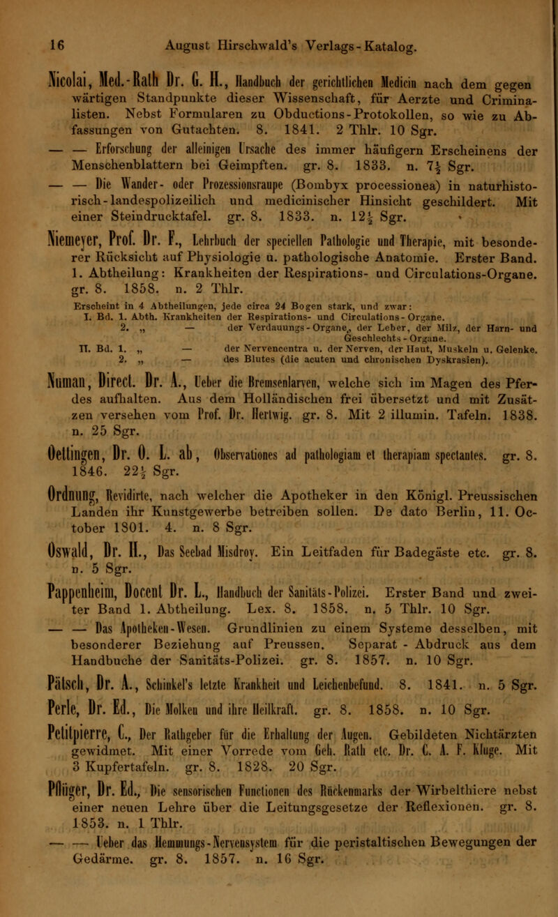 Nicolai, Med.-Ralh Dr. G. IL, Handbuch der gerichtlichen Medicin nach dem gegen wärtigen Standpunkte dieser Wissenschaft, für Aerzte und Crirnina- listen. Nebst Formularen zu Obductions-Protokollen, so wie zu Ab- fassungen von Gutachten. 8. 1841. 2 Thlr. 10 Sgr. — — Erforschung der alleinigen Ursache des immer häufigem Erscheinens der Menschenblattern bei Geimpften, gr. 8. 1833. n. 1\ Sgr. — — Die Wander- oder Prozessionsraupe (Bombyx processionea) in naturhisto- risch-landespolizeilich und medicinischer Hinsicht geschildert. Mit einer Steindrucktafel, gr. 8. 1833. n. 12% Sgr. Hiemejer, Prof. Dr. F., Lehrbuch der speciellen Pathologie und Therapie, mit besonde- rer Rücksicht auf Physiologie u. pathologische Anatomie. Erster Band. 1. Abtheilung: Krankheiten der Respirations- und Circulations-Organe. gr. 8. 1858. n. 2 Thlr. Erscheint in 4 Abtheilungen, jede circa 24 Bogen stark, und zwar: I. Bd. 1. Abth. Krankheiten der Respirations- und Circulations-Organe. 2. „ — der Verdauungs- Organe,, der Leber, der Milz, der Harn- und Geschlechts - Organe. TT. Bd. 1. „ — der Xervencentra u. der Nerven, der Haut, Muskeln u. Gelenke. 2. „ — des Blutes (die acuten und chronischen Dyskrasien). Nliman, DirecL Dr. A., Leber die Bremsenlarven, welche sich im Magen des Pfer- des aufhalten. Aus dem Holländischen frei übersetzt und mit Zusät- zen versehen vom Prof. Dr. Herlwig. gr. 8. Mit 2 iilumin. Tafeln. 1838. n. 25 Sgr. Öettillgen, Dr. 0. L. ab, Observationes ad pathologiam et therapiam spectanles. gr. 8. 1846. 22| Sgr. Ordnung, Revidirte, nach welcher die Apotheker in den Königl. Preussischen Landen ihr Kunstgewerbe betreiben sollen. De dato Berlin, 11. Oc- tober 1801. 4. n. 8 Sgr. ÖSWald, Dr. H., Das Seebad Misdroy. Ein Leitfaden für Badegäste etc. gr. 8. n. 5 Sgr. Pappenlieim, DoCCnt Dr. L, Handbuch der Sanitäls-Polizei. Erster Band und zwei- ter Band 1. Abtheilung. Lex. 8. 1858. n. 5 Thlr. 10 Sgr. — — Das Apotheken-Wesen. Grundlinien zu einem Systeme desselben, mit besonderer Beziehung auf Preussen. Separat - Abdruck aus dem Handbuche der Sanitäts-Polizei, gr. 8. 1857. n. 10 Sgr. Pätsdl, Dr. A., Schiiikel's letzte Krankheit und Leichenbefund. 8. 1841. n. 5 Sgr. Perle, Dr. Ed., Die Molken und ihre Heilkraft, gr. 8. 1858. n. 10 Sgr. Pclltpierre, L, Der Rathgeber für die Erhaltung der Augen. Gebildeten Nichtärzten gewidmet. Mit einer Vorrede vom Geh. Rath etc. Dr. C. A. F. Kluge. Mit 3 Kupfertafeln, gr. 8. 1828. 20 Sgr. Plliiger, Dr. Ed., Die sensorischen Functionen des Rückenmarks der Wirbelthiere nebst einer neuen Lehre über die Leitungsgesetze der Reflexionen, gr. 8. 1853. n. 1 Thlr. — — lieber das Hemmungs-Nervensystem für die peristaltischen Bewegungen der