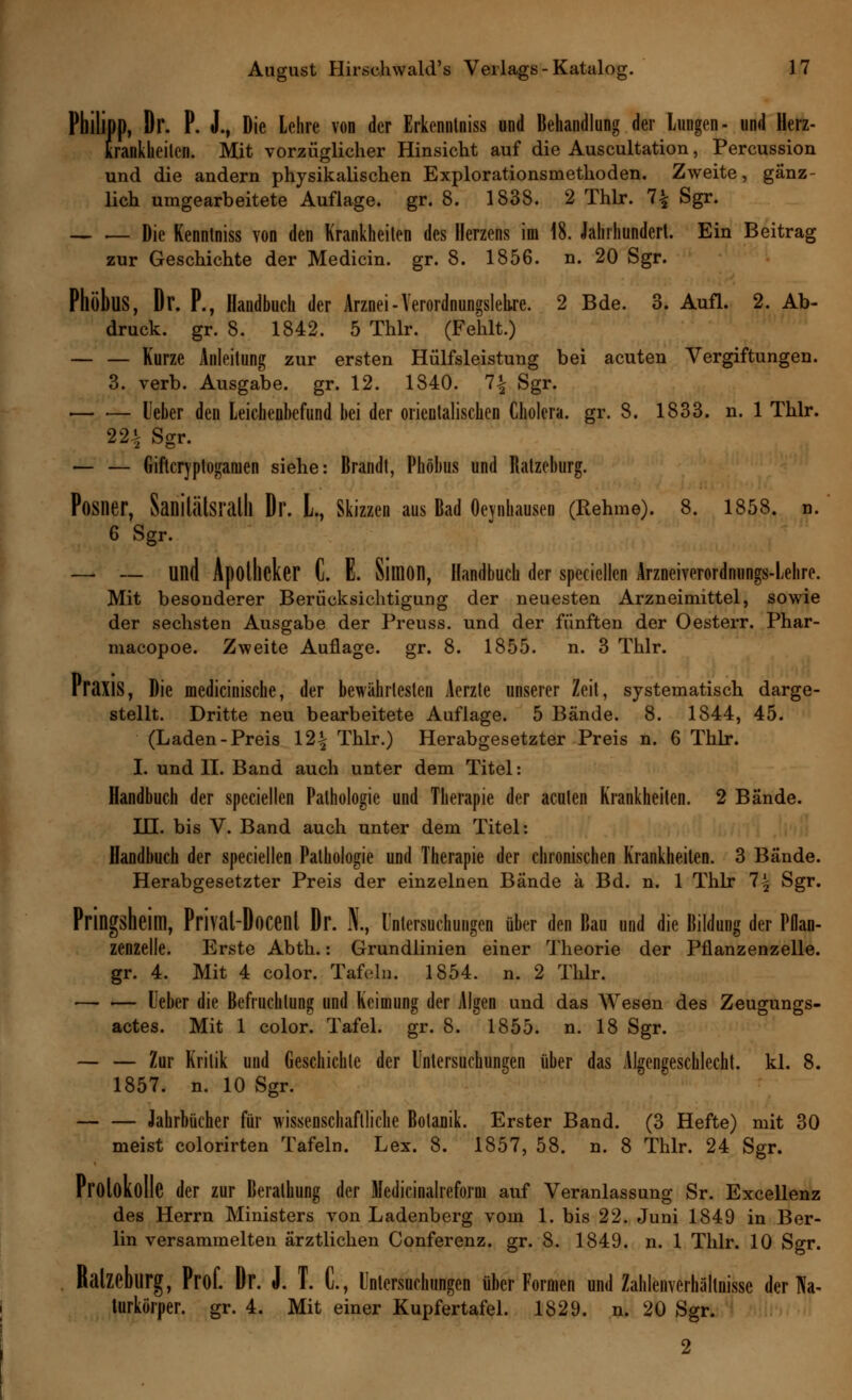 Philipp, Dr. P. J., Die Lehre von der Erkenntniss und Behandlung der Lungen- und Herz- krankheiten. Mit vorzüglicher Hinsicht auf die Auscultation, Percussion und die andern physikalischen Explorationsmethoden. Zweite, gänz- lich umgearbeitete Auflage, gr. 8. 1838. 2 Thlr. 7£ Sgr. — .— Die Kenntniss von den Krankheiten des Herzens im 18. Jahrhundert. Ein Beitrag zur Geschichte der Medicin. gr. 8. 1856. n. 20 Sgr. PllöbuS, Dr. P., Handbuch der Arznei - Verordnungslehre. 2 Bde. 3. Aufl. 2. Ab- druck, gr. 8. 1842. 5 Thlr. (Fehlt.) — — Kurze Anleitung zur ersten Hülfsleistung bei acuten Vergiftungen. 3. verb. Ausgabe, gr. 12. 1840. 1\ Sgr. lieber den Leichenbefund bei der orientalischen Cholera, gr. 8. 1833. n. 1 Thlr. 22% Sgr. — — Giftcryptoganien siehe: Brandt, Phöhus und Ratzeburg. Posner, Sanilälsralll Dr. L, Skizzen aus Bad Oeynhausen (Rehme). 8. 1858. n. 6 Sgr. — — lind Apotheker C. E. Simon, Handbuch der specicllen Arzneiverordnungs-Lehre. Mit besonderer Berücksichtigung der neuesten Arzneimittel, sowie der sechsten Ausgabe der Preuss. und der fünften der Oesterr. Phar- macopoe. Zweite Auflage, gr. 8. 1855. n. 3 Thlr. Praxis, Die medicinische, der bewährtesten Aerzte unserer Zeit, systematisch darge- stellt. Dritte neu bearbeitete Auflage. 5 Bände. 8. 1844, 45. (Laden-Preis 12^ Thlr.) Herabgesetzter Preis n. 6 Thlr. I. und II. Band auch unter dem Titel: Handbuch der speciellen Pathologie und Therapie der acuten Krankheiten. 2 Bände. IL!, bis V. Band auch unter dem Titel: Handbuch der speciellen Pathologie und Therapie der chronischen Krankheiten. 3 Bände. Herabgesetzter Preis der einzelnen Bände a Bd. n. 1 Thlr 1\ Sgr. Pringsheim, Prival-Docent Dr. N., Untersuchungen über den Bau und die Bildung der Pflan- zenzelle. Erste Abth.: Grundlinien einer Theorie der Pflanzenzelle, gr. 4. Mit 4 color. Tafeln. 1854. n. 2 Thlr. Ueber die Befruchtung und Keimung der Algen und das Wesen des Zeugungs- actes. Mit 1 color. Tafel, gr. 8. 1855. n. 18 Sgr. — — Zur Kritik und Geschichte der Untersuchungen über das Algengeschlecht, kl. 8. 1857. n. 10 Sgr. Jahrbücher für wissenschaftliche Botanik. Erster Band. (3 Hefte) mit 30 meist colorirten Tafeln. Lex. 8. 1857, 58. n. 8 Thlr. 24 Sgr. Protokolle der zur Berathung der Medicinalreform auf Veranlassung Sr. Excellenz des Herrn Ministers von Ladenberg vom 1. bis 22. Juni 1849 in Ber- lin versammelten ärztlichen Conferenz. gr. 8. 1849. n. 1 Thlr. 10 Sgr. Balzeburg, Prof. Dr. J. T. C, Untersuchungen über Formen und Zahlenverhältnisse der TVa- turkörper. gr. 4. Mit einer Kupfertafel. 1829. n. 20 Sgr. 2