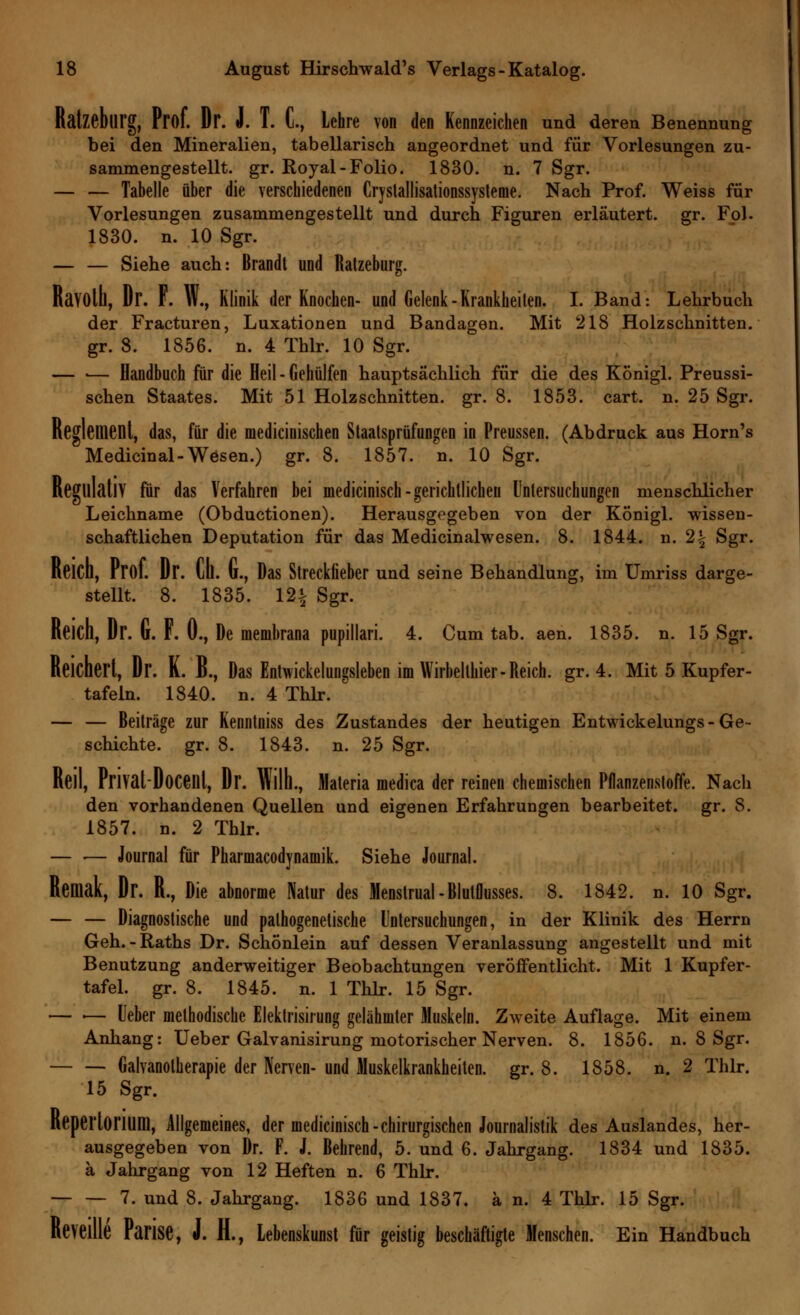 Ralzeblirg, Prof. Dr. J. T. C, Lehre von den Kennzeichen und deren Benennung bei den Mineralien, tabellarisch angeordnet und für Vorlesungen zu- sammengestellt, gr. Royal-Folio. 1830. n. 7 Sgr. — — Tabelle über die verschiedenen Cryslallisationssysleme. Nach Prof. Weiss für Vorlesungen zusammengestellt und durch Figuren erläutert, gr. Fol. 1830. n. 10 Sgr. — — Siehe auch: Brandt und Ratzeburg. RaVOlh, Dr. F. W., Klinik der Knochen- und Gelenk-Krankheilen. I. Band: Lehrbuch der Fracturen, Luxationen und Bandagen. Mit 218 Holzschnitten, gr. 8. 1856. n. 4 Thlr. 10 Sgr. — «— Handbuch für die Heil - Gehülfen hauptsächlich für die des Königl. Preussi- schen Staates. Mit 51 Holzschnitten, gr. 8. 1853. cart. n. 25 Sgr. Reglement, das, für die medicinischen Staatsprüfungen in Preussen. (Abdruck aus Horn's Medicinal-Wesen.) gr. 8. 1857. n. 10 Sgr. Regulativ für das Verfahren bei medicinisch-gerichtlichen Untersuchungen menschlicher Leichname (Obductionen). Herausgegeben von der KÖnigl. wissen- schaftlichen Deputation für das Medicinalwesen. 8. 1844. n. 2| Sgr. Reich, Prof. Dr. lü. G., Das Streckfieber und seine Behandlung, im Umriss darge- stellt. 8. 1835. 12% Sgr. Reich, Dr. G. F. 0., De membrana pupillari. 4. Cum tab. aen. 1835. n. 15 Sgr. Reichert, Dr. K. B., Das Entwickelungsieben im Wirbelthier-Reich, gr. 4. Mit 5 Kupfer- tafeln. 1840. n. 4 Thlr. ' — — Beiträge zur Kenntniss des Zustandes der heutigen Entwickelungs-Ge- schichte, gr. 8. 1843. n. 25 Sgr. Reil, Privat Doceut, Dr. Wilh., Materia medica der reinen chemischen Pflanzenstoffe. Nach den vorhandenen Quellen und eigenen Erfahrungen bearbeitet, gr. 8. 1857. n. 2 Thlr. — ■— Journal für Pharmacodynamik. Siehe Journal. Remak, Dr. R., Die abnorme Natur des Menstrual-Blutflusses. 8. 1842. n. 10 Sgr. — — Diagnostische und pathogenetische Untersuchungen, in der Klinik des Herrn Geh.-Raths Dr. Schönlein auf dessen Veranlassung angestellt und mit Benutzung anderweitiger Beobachtungen veröffentlicht. Mit 1 Kupfer- tafel, gr. 8. 1845. n. 1 Thlr. 15 Sgr. — ■— Ueber methodische Elektrisirung gelähmter Muskeln. Zweite Auflage. Mit einem Anhang: Ueber Galvanisirung motorischer Nerven. 8. 1856. n. 8 Sgr. Galvanotherapie der Nerven- und Muskelkrankheiten, gr. 8. 1858. n. 2 Thlr. 15 Sgr. Kepertorium, Allgemeines, der medicinisch-chirurgischen Journalistik des Auslandes, her- ausgegeben von Dr. F. J. Behrend, 5. und 6. Jahrgang. 1834 und 1835. ä Jahrgang von 12 Heften n. 6 Thlr. 7. und 8. Jahrgang. 1836 und 1837. ä n. 4 Thlr. 15 Sgr. Keveille Parise, i. H., Lebenskunst für geistig beschäftigte Menschen. Ein Handbuch