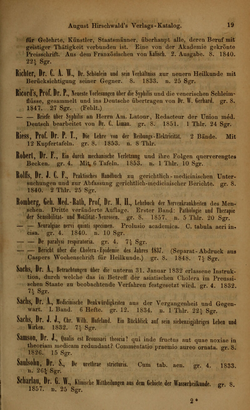 für Gelehrte, Künstler, Staatsmänner, überhaupt alle, deren Beruf mit geistiger Thätigkeit verbunden ist. Eine von der Akademie gekrönte Preisschrift. Aus dem Französischen von Kaliscil. 2. Ausgabe. 8. 1840. 22i Sgr. RlCfller, Dr. l. A. W., Dr. Schönlein und sein Yerhältniss zur neuern Heilkunde mit Berücksichtigung seiner Gegner. 8. 1833. n. 25 Sgr. Ricord's, Prof. Dr. F., Neueste Vorlesungen über die Syphilis und die venerischen Schleim- flüsse, gesammelt und ins Deutsche übertragen von Dr. W. Gerhard, gr. 8. 1847. 27 Sgr. (Fehlt.) — — Briefe über Syphilis an Herrn Am. Latour, Redacteur der Union med. Deutsch bearbeitet von Dr. C. Lioian. gr. 8. 1851. 1 Thlr. 24 Sgr. RieSS, Prof. Dr. P. T., Die Lehre von der Reibungs-Elektricitiit. 2 Bände. Mit 12 Kupfertafeln, gr. 8. 1853. n. 8 Thlr. Robert, Dr. F., Ein durch mechanische Verletzung und ihre Folgen querverengtes Becken, gr. 4. Mit G Tafeln. 1853. n. 1 Thlr. 10 Sgr. RolUS, Dr. J. C. F., Praktisches Handbuch zu gerichtlich - medicinischen Unter- suchungen und zur Abfassung gerichtlich-medicinischer Berichte, gr. 8. 1840. 2 Thlr. 25 Sgr. Roiüberg, Gell. Med.-Ralll, Prof, Dr. 51. IL, Lehrbuch der NerveBkrankheitel des Men- schen. Dritte veränderte Auflage. Erster Band: Pathologie und Therapie der Sensibilität- und Motilität-Neurosen, gr. 8. 1857. n. 5 Thlr. 20 Sgr. — — Neuralgiae nervi quinti specimen. Prolusio academica. C. tabula aeri in- cisa. gr. 4. 1840. n. 10 Sgr. De paralysi respiratoria. gr. 4. 1\ Sgr. Bericht über die Cholera-Epidemie des Jahres 1837. (Separat-Abdruck aus Caspers Wochenschrift für Heilkunde.) gr. 8. 1848. 1\ Sgr. SacIlS, Dr. A., Betrachtungen über die unterm 31. Januar 1832 erlassene Instruk- tion, durch welche das in Betreff der asiatischen Cholera im Preussi- schen Staate zu beobachtende Verfahren festgesetzt wird, gr. 4. 1832. 7| Sgr. SacllS, Dr. A., ledicinische Denkwürdigkeiten aus der Vergangenheit und Gegen- wart, I. Band. 6 Hefte, gr. 12. 1834. n. 1 Thlr. 22£ Sgr. Sachs, Dr. J. J., Chr. Willi. Hufeland. Ein Rückblick auf sein Neunzigjähriges Leben und Wirken. 1832. 1\ Sgr. SamSOn, Dr. J., Qualis est Broussaei theoria? qui inde fructus aut quae noxiae in theoriam medicam redundant? Commentatio praemio aureo ornata. gr 8 1826. 15 Sgr. Saillsolin, Dr. S., De urelhrae slricturis. Cum tab. n. 26* Sgr. aen. gr. 4. 1833. aCliarlail, Dr. G. \\., Klinische Miltheilungen aus dem Gebiete der Wasserheilkunde. er 8 1857. n. 25 Sgr. * ' ' o *