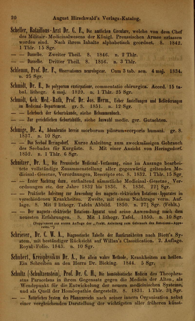 Scheller, Bataillons-Arzt Dr. C. F., Die amtlichen Circularc, welche von dem Chef des Militair-Medicinalwesens der Königl. Preussischen Armee erlassen worden sind. Nach ihrem Inhalte alphabetisch geordnet. 8. 1842. 1 Thlr. 15 Sgr. Dasselbe. Zweiter Theil. 8. 1846. n. 2 Thlr. Dasselbe. Dritter Theil. 8. 1856. n. 3 Thlr. Schlemm, Prof. Dr. F., Observation neurologicae. Cum 3 tab. aen. 4 maj. 1834. n. 25 Sgr. Schmidt, Dr. K., De polyporum exslirpatione, commentatio chirurgica. Acced. 15 ta- bul. lithogr. 4 maj. 1829. n. 1 Thlr. 25 Sgr. Schmidt, Geh. Med.-Rath, Prof. ür. Jos. Herrn., Leber Anstellungen und Beförderungen im Medicinal - Departement, gr. 8. 1851. n. 12 Sgr. — — Lehrbuch der Geburtskunde, siehe Ilebammenbiich. — — Zur gerichtlichen Geburtshülfe, siehe Auswahl medic. ger. Gutachten. Schmige, Dr. J., Adumbratio brevis morborum pilorum»corporis humani. gr. 8. 1837. n. 10 Sgr. — — Das Seebad üeringsdorf. Kurze Anleitung zum zweckmässigen Gebrauch des Seebades für Kurgäste. 8. Mit einer Ansicht von Heringsdorf. 1852. n. 1 Thlr. 6 Sgr. Schnitzer, Dr. A., Die Preussische Medicinal-Verfassung, eine im Auszuge bearbei- tete vollständige Zusammenstellung aller gegenwärtig geltenden Me- dicinal-Gesetze, Verordnungen, Rescripte etc. 8. 1832. 1 Thlr. 15 Sgr. — — Erster Nachtrag dazu, enthaltend sämmtliche Medicinal-Gesetze, Ver- ordnungen etc. der Jahre 1832 bis 1836. 8. 1836. 22| Sgr. — — Praktische Anleitung zur Anwendung des magneto-elektrischen Rotations-Apparates in verschiedenen Krankheiten. Zweite, mit einem Nachtrage verm. Auf- läge. 8. Mit 2 lithogr. Tafeln Abbild. 1850. n. 27£ Sgr. (Fehlt.) — — Der magneto-elektrische Rotations-Apparat und seine Anwendung nach den neuesten Erfahrungen. 8. Mit 1 lithogr. Tafel. 1850. n. 10 Sgr. (Supplement zur ersten Auflage der ,, Prakt. Anleitung zum Gebrauch des Rotations-Appa- rates. ) Schriever, Dr. C. W. A., Diagnostische Tabelle der Hautkrankheiten nach Biett's Sy- stem, mit beständiger Rücksicht auf Willan's Classification. 2. Auflage. Royal-Folio. 1843. n. 10 Sgr. Schubert, KreiSphysikuS Dr. A., Die allein wahre Methode, Krankheiten zu heilen. Ein Schreiben an den Herrn Dr. Bicking. 1844. 5 Sgr. Schultz (-Schllltzenstein), Prof. Dr. C. II., Die homöobiotische Medicin des Theophra- stus Paracelsus in ihrem Gegensatz gegen die Medicin der Alten, als Wendepunkt für die Entwickelung der neuern medicinischen Systeme, und als Quell der Homöopathie dargestellt. 8. 1831. 1 Thlr. %% Sgr. — — Natürliches System des Pflanzenreichs nach seiner innern Organisation nebst einer vergleichenden Darstellung der wichtigsten aller früheren künst-