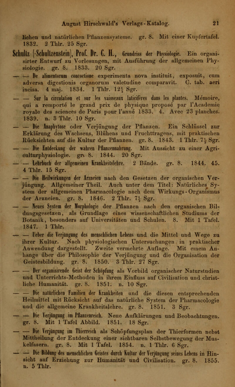 liehen und natürlichen Pnanzensysteme. gr. 8. Mit einer Kupfertafel. 1832. 2 Thlr. 25 Sgr. Schultz (-Scl)ullzenslcill), Prof. Dr. C. H., Grundriss der Physiologie. Ein organi- sirter Entwurf zu Vorlesungen, mit Ausführung der allgemeinen Phy- siologie, gr. 8. 1833. 20 Sgr. — — De alimentoruni concoctione experimenta nova instituit, exposuit, cum adversa digestionis organorum valetudine comparavit. C. tab. aeri incisa. 4 maj. 1834. 1 Thlr. 12£ Sgr. — — Sur la circulalion et sur les vaisseaux latieiferes dans les plantcs. Memoire, qui a remporte le grand prix de physique propose par l'Academie royale des sciences de Paris pour l'anne 1833. 4. Avec 23 planches. 1839. n. 3 Thlr. 10 Sgr. — — Die Anaphytosc oder Verjüngung der Pflanzen. Ein Schlüssel zur Erklärung des Wachsens, Blühens und Fruchttragens, mit praktischen Rücksichten auf die Kultur der Pflanzen, gr. 8. 1843. 1 Thlr. 7-| Sgr. — — Die Entdeckung der wahren Pflanzennahrung. Mit Aussicht zu einer Agri- culturphysiologie. gr*. 8. 1844. 20 Sgr. — — Lehrbuch der allgemeinen Krankheitslehre. 2 Bände, gr. 8. 1844. 45. 4 Thlr. 15 Sgr. — — Die Heilwirkungen der Arzneien nach den Gesetzen der organischen Ver- jüngung. Allgemeiner Theil. Auch unter dem Titel: Natürliches^ Sy- stem der allgemeinen Pharmacologie nach dem Wirkungs - Organismus der Arzneien, gr. 8. 1846. 2 Thlr. 1\ Sgr. — — Neues System der Morphologie der Pflanzen nach den organischen Bil- dungsgesetzen, als Grundlage eines wissenschaftlichen Studiums der Botanik, besonders auf Universitäten und Schulen. 8. Mit 1 Tafel. 1847. 1 Thlr. — — l'ebcr die Verjüngung des menschlichen Lebens und die Mittel und Wege zu ihrer Kultur. Nach physiologischen Untersuchungen in praktischer Anwendung dargestellt. Zweite vermehrte Auflage. Mit einem An- hange über die Philosophie der Verjüngung und die Organisation der Geistesbildung, gr. 8. 1850. 3 Thlr. 27 Sgr. .— ■— Der organisirende Geist der Schöpfung als Vorbild organischer Naturstudien und Unterrichts-Methoden in ihrem Einfluss auf Civilisation und christ- liche Humanität, gr. 8. 1851. n. 10 Sgr. — — Die natürlichen Familien der Krankheiten und die diesen entsprechenden Heilmittel mit Rücksicht auf das natürliche System der Pharmacologie und die allgemeine Krankheitslehre, gr. 8. 1851. 3 Sgr. Die Verjüngung im Pflanzenreich. Neue Aufklärungen und Beobachtungen. gr. 8. Mit 1 Tafel Abbild. 1851. 18 Sgr. Die Verjüngung im Thierreich als Schöpfungsplan der Thierformen nebst Mittheilung der Entdeckung einer sichtbaren Selbstbewegung der Mus- kelfasern, gr. 8. Mit 1 Tafel. 1854. n. 1 Thlr. 6 Sgr. — — Die Bildung des menschlichen Geistes durch Kultur der Verjüngung seines Lehens in Hin- sicht auf Erziehung zur Humanität und Civilisation. gr. 8. 1855. n. 5 Thlr.