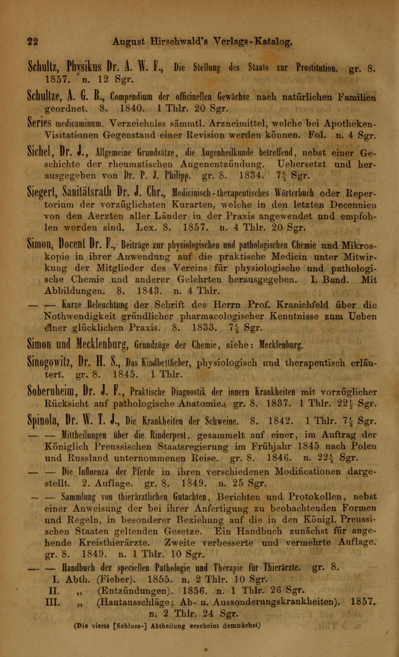 Schultz, PhvsikllS Dr. A. W. F., Die Stellung des Staats zur Prostitution, gr. 8. 1857. n. 12 Sgr. Schllllze, A. G. R., Compendium der officinellen Gewächse nach natürlichen Familien geordnet. 8. 1840. 1 Thlr. 20 Sgr. öeriPS medicaminuni. Verzeichniss sammtl. Arzneimittel, welche bei Apotheken- Visitationen Gegenstand einer Revision werden können. Fol. n. 4 Sgr. Sichel, Dr. J., Allgemeine Grundsätze, die Augenheilkunde betreffend, nebst einer Ge- schichte der rheumatischen Augenentzündung. Uebersetzt und her- ausgegeben von Dr. P. J. Philipp, gr. 8. 1834. 1\ Sgr. Siegert, Sailitälsralll Dr. J. Chr., Mcdicinisch-therapeutisches Wörterbuch oder Reper- torium der vorzüglichsten Kurarten, welche in den letzten Decennien von den Aerzten aller Länder in der Praxis angewendet und empfoh- len worden sind. Lex. 8. 1857. n. 4 Thlr. 20 Sgr. SiniOD, DoCCIlt Dr. F., Beiträge zur physiologischen und pathologischen Chemie und Mikros- kopie in ihrer Anwendung auf die praktische Medicin unter Mitwir- kung der Mitglieder des Vereins für physiologische und pathologi- sche Chemie und anderer Gelehrten herausgegeben. I. Band. Mit Abbildungen. 8. 1843. n. 4 Thlr. — — Kurze Beleuchtung der Schrift des Herrn Prof. Kranichfeld über die Nothwendigkeit gründlicher pharmacologischer Kenntnisse zum Ueben einer glücklichen Praxis. 8. 1833. 1\ Sgr. Simon lind Mecklenburg, Grundzüge der Chemie, siehe: Mecklenburg. SlllOgOWltz, Dl'. H. S., Das Kindbelliieber, phvsiologisch und therapeutisch erläu- tert, gr. 8. 1845. 1 Thlr. Sohernheim, Dr. J. F., Praktische Diagnostik der innern Krankheiten mit vorzüglicher Rücksicht auf pathologische Anatomie.» gr. 8. 1837. 1 Thlr. 22\ Sgr. Spinola, Dr. W. I. J., Die Krankheiten der Schweine. 8. 1842. 1 Thlr. 1\ Sgr. — — HittheiluDgen über die Rinderpest, gesammelt auf einer, im Auftrag der Königlich Preussischen Staatsregierung im Frühjahr 1845 nach Polen und Russland unternommenen Reise, gr. 8. 1846. n. 22% Sgr. — — Die Influenza der Pferde in ihren verschiedenen Modificationen darge- stellt. 2. Auflage, gr. 8. 1849. n. 25 Sgr. — ■— Sammlung von tierärztlichen Gutachten, Berichten und Protokollen, nebst einer Anweisung der bei ihrer Anfertigung zu beobachtenden Formen und Regeln, in besonderer Beziehung auf die in den Königl. Preussi- schen Staaten geltenden Gesetze. Ein Handbuch zunächst für ange- hende Kreisthierarzte. Zweite verbesserte und vermehrte Auflage, gr. 8. 1849. n. 1 Thlr. 10 Sgr. — — Handbuch der speciellen Pathologie und Therapie für Thierärzte. gr. 8. I. Abth. (Fieber). 1855. n. 2 Thlr. 10 Sgr. IL „ (Entzündungen). 1856. n. 1 Thlr. 26 Sgr. III. „ (Hautausschläge; Ab- u. Aussonderungskrankheiten). 1857. n. 2 Thlr. 24 Sgr. (Die vierle [Schluss-] Abtheilung erscheint demnächst)