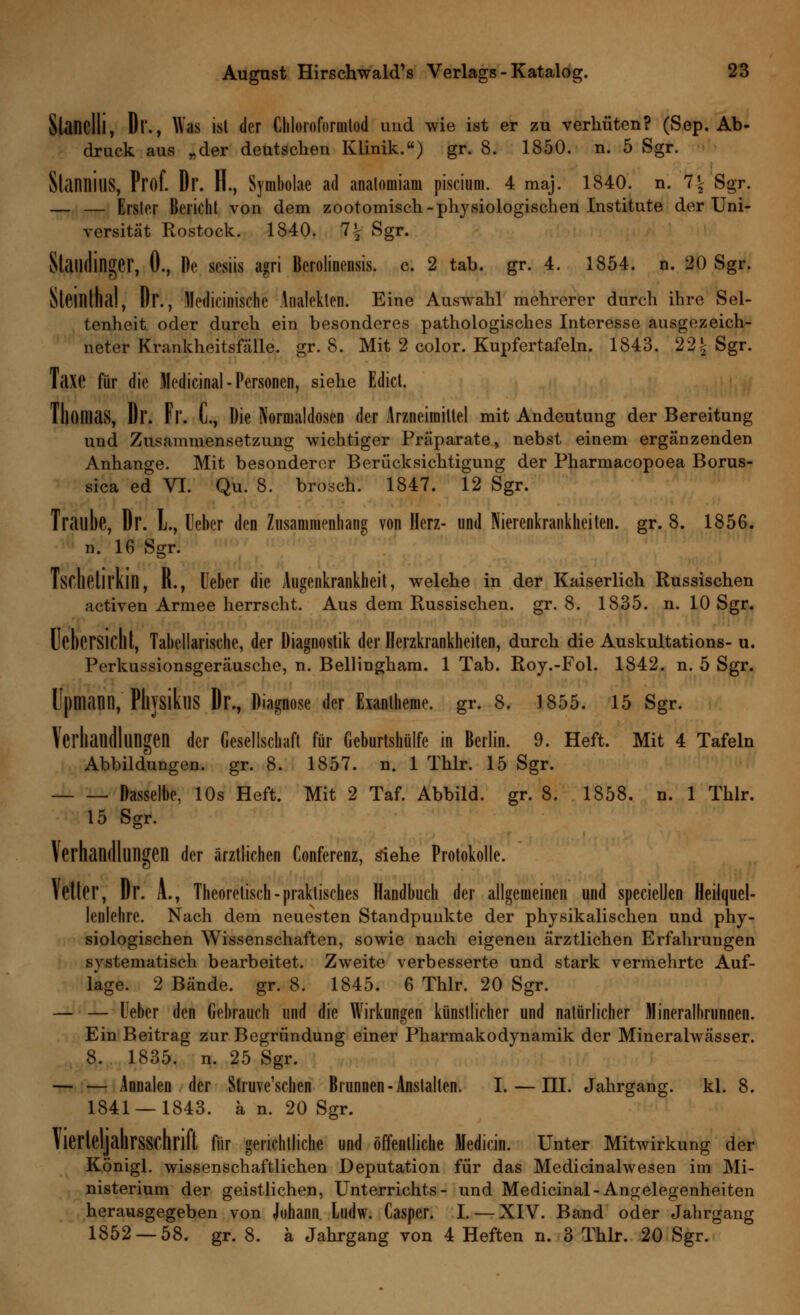 Slandll, Dl'., Was ist der Chloiofornilod und wie ist er zu verhüten? (Sep. Ab- druck aus „der deutschen Klinik.) gr. 8. 1850. n. 5 Sgr. StannillS, Prof. Dr. H., Symbolae ad anatomiam piscium. 4 maj. 1840. n. 1\ Sgr. — — Erster Bericht von dem zootomisch- physiologischen Institute der Uni- versität Rostock. 1840. 1\ Sgr. Statldinger, 0., De sesiis agri Berolinensis. c. 2 tab. gr. 4. 1854. n. 20 Sgr. SlCinlhal, Dr., Medicinische Analetten. Eine Auswahl mehrerer durch ihre Sel- tenheit oder durch ein besonderes pathologisches Interesse ausgezeich- neter Krankheitsfälle, gr. 8. Mit 2 color. Kupfertafeln. 1843. 22^ Sgr. TaXC für die Medicinal - Personen, siehe Edicl. Thomas, Dr. Fr. C, Die Kormaldosen der Arzneimittel mit Andeutung der Bereitung und Zusammensetzung wichtiger Präparate, nebst einem ergänzenden Anhange. Mit besonderer Berücksichtigung der Pharmacopoea Borus- sia ed VI. Qu. 8. brosch. 1847. 12 Sgr. Traube, Dr. L, Heber den Zusammenhang von Herz- und Nierenkrankheiten, gr. 8. 1856. n. 16 Sgr. Tsclietil'kin, R., Ueber die Augenkrankheit, welche in der Kaiserlich Russischen activen Armee herrscht. Aus dem Russischen, gr. 8. 1835. n. 10 Sgr. Uebersicht, Tabellarische, der Diagnostik der Herzkrankheiten, durch die Auskultations- u. Perkussionsgeräusche, n. Belliugham. 1 Tab. Roy.-Fol. 1842. n. 5 Sgr. Upmann, PliysikllS Dr., Diagnose der Exantheme, gr. 8. 1855. 15 Sgr. Verhandlungen der Gesellschaft für Geburtshülfe in Berlin. 9. Heft. Mit 4 Tafeln Abbildungen, gr. 8. 1857. n. 1 Thlr. 15 Sgr. Dasselbe, 10s Heft. Mit 2 Taf. Abbild, gr. 8. 1858. n. 1 Thlr. 15 Sgr. Verhandlungen der ärztlichen Conferenz, siehe Protokolle. »eller, Dr. A., Theoretisch-praktisches Handbuch der allgemeinen und specielJen Heilquel- lenlehre. Nach dem neuesten Standpunkte der physikalischen und phy- siologischen Wissenschaften, sowie nach eigenen ärztlichen Erfahrungen systematisch bearbeitet. Zweite verbesserte und stark vermehrte Auf- lage. 2 Bände, gr. 8. 1845. 6 Thlr. 20 Sgr. — — Ueber den Gebrauch und die Wirkungen künstlicher und natürlicher Mineralhrunnen. Ein Beitrag zur Begründung einer Pharmakodynamik der Mineralwässer. 8. 1835. n. 25 Sgr. — — Annalen der Struve'schen Brunnen-Anstalten. I. — III. Jahrgang, kl. 8. 1841 — 1843. a n. 20 Sgr. Vierteljahrsschrift für gerichtliche und öffentliche Medicin. Unter Mitwirkung der Königl. wissenschaftlichen Deputation für das Medicinahvesen im Mi- nisterium der geistlichen, Unterrichts- und Medicinal-Angelegenheiten herausgegeben von Johann Ludw. Casper. I. — XIV. Band oder Jahrgang