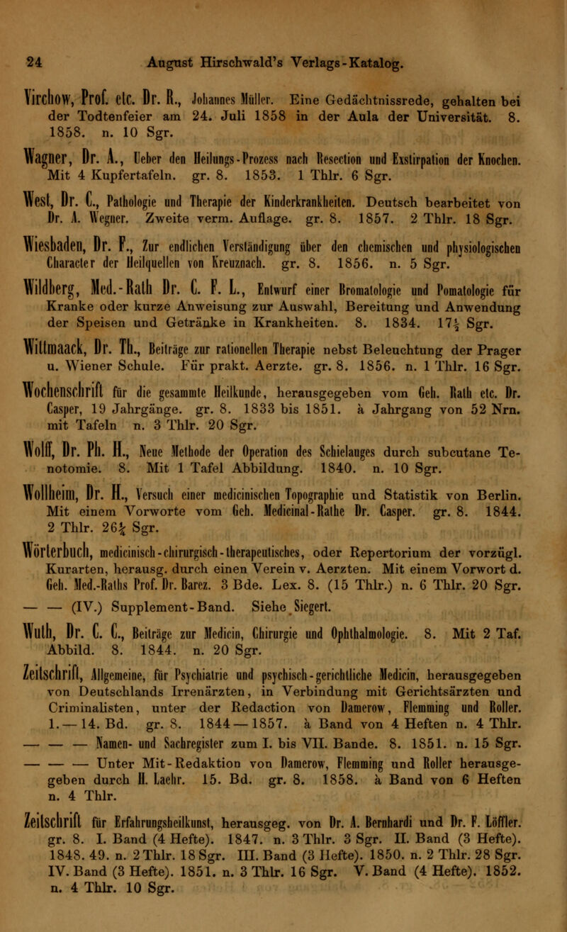 Vil'cIlOW, Prof. etC. Dr. R., Johannes Müller. Eine Gedächtnissrede, gehalten bei der Todtenfeier am 24. Juli 1858 in der Aula der Universität. 8. 1858. n. 10 Sgr. Wagner, Dr. A., Ueber den Heilungs-Prozess nach Resection und Exstirpation der Knochen. Mit 4 Kupfertafeln, gr. 8. 1853. 1 Thlr. 6 Sgr. West, Dr. C, Pathologie und Therapie der Kinderkrankheiten. Deutsch bearbeitet von Dr. 1 Wegner. Zweite verm. Auflage, gr. 8. 1857. 2 Thlr. 18 Sgr. Wiesbaden, Dr. F., Zur endlichen Verständigung über den chemischen und physiologischen Character der Heilquellen von Kreuznach, gr. 8. 1856. n. 5 Sgr. Wildlierg, Med.-Rath Dr. C. F. L, Entwurf einer Bromatologie und Pomatologie für Kranke oder kurze Anweisung zur Auswahl, Bereitung und Anwendung der Speisen und Getränke in Krankheiten. 8. 1834. 17^ Sgr. Wlttmaack, Dr. Th., Beiträge zur rationellen Therapie nebst Beleuchtung der Prager u. Wiener Schule. Für prakt. Aerzte. gr. 8. 1856. n. 1 Thlr. 16 Sgr. Wochenschrift für die gesammte Heilkunde, herausgegeben vom Geh. Rath etc. Dr. Casper, 19 Jahrgänge, gr. 8. 1833 bis 1851. a Jahrgang von 52 Nrn. mit Tafeln n. 3 Thlr. 20 Sgr. Wolff, Dr. Pll. H., Neue Methode der Operation des Schielauges durch subcutane Te- notomie. 8. Mit 1 Tafel Abbildung. 1840. n. 10 Sgr. Wolllieim, Dr. H., Versuch einer medicinischen Topographie und Statistik von Berlin. Mit einem Vorworte vom Geh. Medicinal-Ralhe Dr. Casper. gr. 8. 1844. 2 Thlr. 26£ Sgr. Wörterbuch, medicinisch- chirurgisch -therapeutisches, oder Repertorium der vorzügl. Kurarten, herausg. durch einen Verein v. Aerzten. Mit einem Vorwort d. Geh. Med.-Raths Prof. Dr. Barcz. 3 Bde. Lex. 8. (15 Thlr.) n. 6 Thlr. 20 Sgr. — — (IV.) Supplement-Band. Siehe Siegert. Wllth, Dr. C. C, Beiträge zur Medicin, Chirurgie und Ophthalmologie. 8. Mit 2 Taf. Abbild. 8. 1844. n. 20 Sgr. Zeitschrift, Allgemeine, für Psychiatrie und psychisch-gerichtliche Medicin, herausgegeben von Deutschlands Irrenärzten, in Verbindung mit Gerichtsärzten und Criminalisten, unter der Redaction von Damerow, Flemming und Roller. 1.—14. Bd. gr. 8. 1844—1857. a Band von 4 Heften n. 4 Thlr. — — — Namen- und Sachregister zum I. bis VII. Bande. 8. 1851. n. 15 Sgr. — Unter Mit-Redaktion von Damerow, Flemming und Roller herausge- geben durch B. Laehr. 15. Bd. gr. 8. 1858. a Band von 6 Heften n. 4 Thlr. für Erfahrungsheilkunst, herausgeg. von Dr. A. Bernhardi und Dr. F. Loffler. gr. 8. I. Band (4 Hefte). 1847. n. 3 Thlr. 3 Sgr. IL Band (3 Hefte). 1848. 49. n. 2 Thlr. 18 Sgr. IH. Band (3 Hefte). 1850. n. 2 Thlr. 28 Sgr. IV. Band (3 Hefte). 1851. n. 3 Thlr. 16 Sgr. V. Band (4 Hefte). 1852. n. 4 Thlr. 10 Sgr.