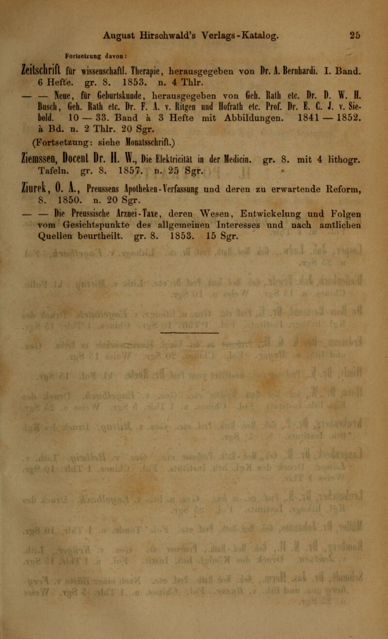 Fortsetzung davon: Zeitschrift für wissenschaftl. Therapie, herausgegeben von Dr. A. Bernhardi. I. Band. 6 Hefte, gr. 8. 1853. n. 4 Thlr. — — Neue, für Geburtskunde, herausgegeben von Geh. Rath etc. Dr. D. W. H. Busch, Geh. Rath etc. Dr. F. A. v. Ritgen und Hofrath etc. Prof. Dr. E. C. J. v. Sie- bold. 10 — 33. Band ä 3 Hefte mit Abbildungen. 1841 — 1852. ä Bd. n. 2 Thlr. 20 Sgr. (Fortsetzung: siehe Monatsschrift.) ZieniSSen, Docenl Dr. H. W., Die Eleklricitäl in der Medicin. gr. 8. mit 4 lithogr. Tafeln, gr. 8. 1857. n. 25 Sgr. Zllirck, ü. A., Preussens Apotheken-Verfassung und deren zu erwartende Reform, 8. 1850. n. 20 Sgr. — — Die Preussische Arznei-Taxe, deren Wesen, Entwicklung und Folgen vom Gesichtspunkte des allgemeinen Interesses und nach amtlichen Quellen beurtheilt. gr. 8. 1853. 15 Sgr.