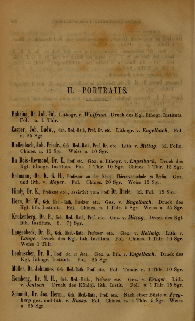 Bühring, Dl*. Joll. Jul. Lithogr, v. Wolfram. Druck des Kg], lithogr. Instituts. Fol. n. 1 Thlr. Casper, Joh. Llldw., Geh. Med.-Ratfa, Prof. Dr. etc. Lithogr. v. Engelbach. Fol. n. 25 Sgr. Dieffenbach, Joh. Friedr., Geh. Med.-Ralh, Prof. ür. etc. Lith. v. Mittag, kl. Folio. Chines. n. 15 Sgr. Weiss n. 10 Sgr. Du Bois-Reymond, Dr. E., Prof. etc. Gez. u. lithogr. v. Engelbach, Druck des Kgl. lithogr. Instituts. Fol. 1 Thlr. 10 Sgr. Chines. 1 Thlr. 15 Sgr. Erdmann, Dr. K. u. H., Professor an der Königl. Tliierarzneischule zu Berlin. Gez. und lith. v. Meyer. Fol. Chines. 20 Sgr. Weiss 15 Sgr. Himly, Dr. K., Professor etc., assistirt vom Prof. Dr. Ruele. kl. Fol. 15 Sgr. Horn, Dr. W., Geh. Med. - Rath, Direktor etc. Gez. v. Engelbach. Druck des Kgl. lith. Instituts. Fol. Chines. n. 1 Thlr. 5 Sgr. Weiss n. 25 Sgr. Krukenberg, Dr. P., Geh. Med.-Rath, Prof. etc. Gez. v. Mittag. Druck des Kgl. lith. Instituts. 8. 1\ Sgr. Langenbeck, Dr. B., Geh. Med.-Rath, Professor etc. Gez. v. Hellwig. Lith. v. Lange. Druck des Kgl. lith. Instituts. Fol. Chines. 1 Thlr. 10 Sgr. Weiss 1 Thlr. Leubuscher, Dr. R., Prof. etc. in Jena. Gez. u. lith. v. Engelbach. Druck des Kgl, lithogr. Instituts. Fol. 25 Sgr. Müller, Dr. Johannes, Geh. Med.-Rath, Prof. etc. Fol. Tondr. n. 1 Thlr. 10 Sgr. Romberg, Dr. M. H., Geh. Med.-Rath., Professor etc. Gez. v. Krüger. Lith. v. Jentzen. Druck des Königl. lith. Instit. Fol. n. 1 Thlr. 15 Sgr. Schlllidl, Dr. Jos. Herm., Geh. Med.-Rath, Prof. etc. Nach einer Büste v. Frey- berg gez. und lith. v. Busse. Fol. Chines. n. 1 Thlr. 5 Sgr. Weiss n. 25 Sgr.