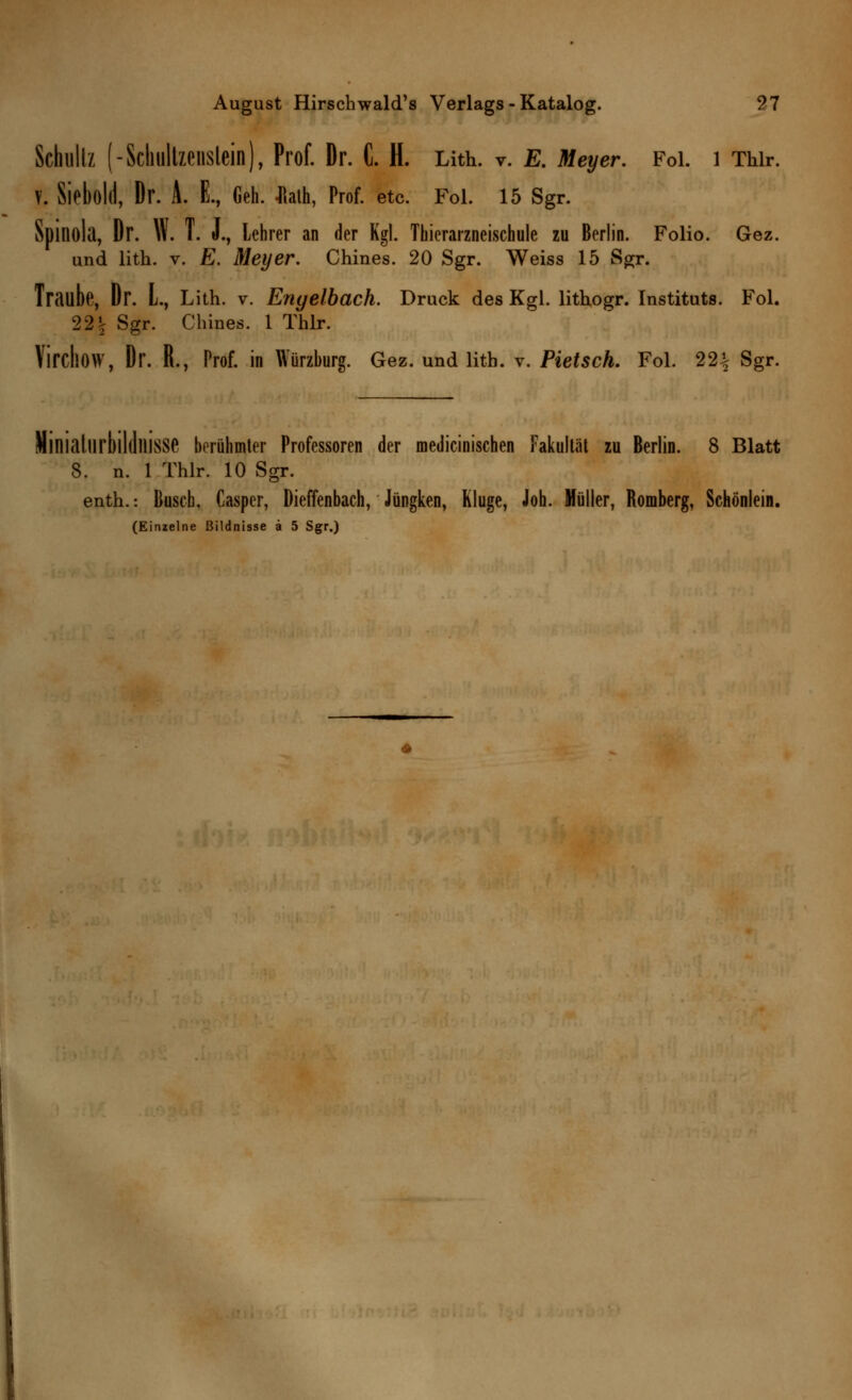 Schultz (-Scliultzenslein), Prof. Dr. G. H. Lith. v. E. Meyer. Fol. 1 Thir. V. Sieböld, Dr. A. E., Geh. Italh, Prof. etc. Fol. 15 Sgr. Spiliola, Dr. W. T. J., Lehrer an der Kgl. Thierarzneischule zu Berlin. Folio. Gez. und lith. v. E. Meyer. Chines. 20 Sgr. Weiss 15 Sgr. Trailbe, Dr. L, Lith. v. Engelbach. Druck des Kgl. lithogr. Instituts. Fol. 22\ Sgr. Chines. 1 Thir. VirchöW, Dr. R., Prof. in Würzburg. Gez. und lith. v. Fleisch. Fol. 22^ Sgr. liniallirbilllllisse berühmter Professoren der medicinischen Fakultät zu Berlin. 8 Blatt 8. n. 1 Thir. 10 Sgr. enth.-. Busch, Casper, Dieffenbach, Jüngken, Kluge, Joh. Müller, Romberg, Schönlein. (Eimelne Bildnisse ä 5 Sgr.)