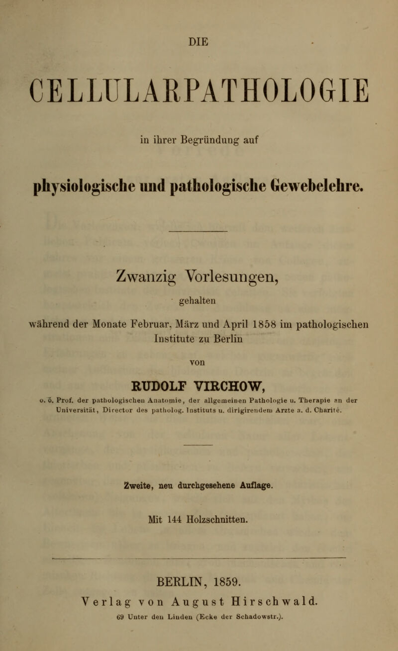 DIE CELLULARPATHOLOGIE in ihrer Begründung auf physiologische und pathologische Gewebelehre. Zwanzig Vorlesungen, gehalten während der Monate Februar, März und April 1858 im pathologischen Institute zu Berlin von RUDOLF VIRCHOW, o. ö. Prof. der pathologischen Anatomie, der allgemeinen Pathologie u. Therapie an der Universität, Director des patliolog. Instituts u. dirigirendem Arzte a. d. Charite. Zweite, neu durchgesehene Auflage. Mit 144 Holzschnitten. BERLIN, 1859. Verlag von August Hirsch wald. 69 Unter den Linden (Ecke der Schadowstr.).