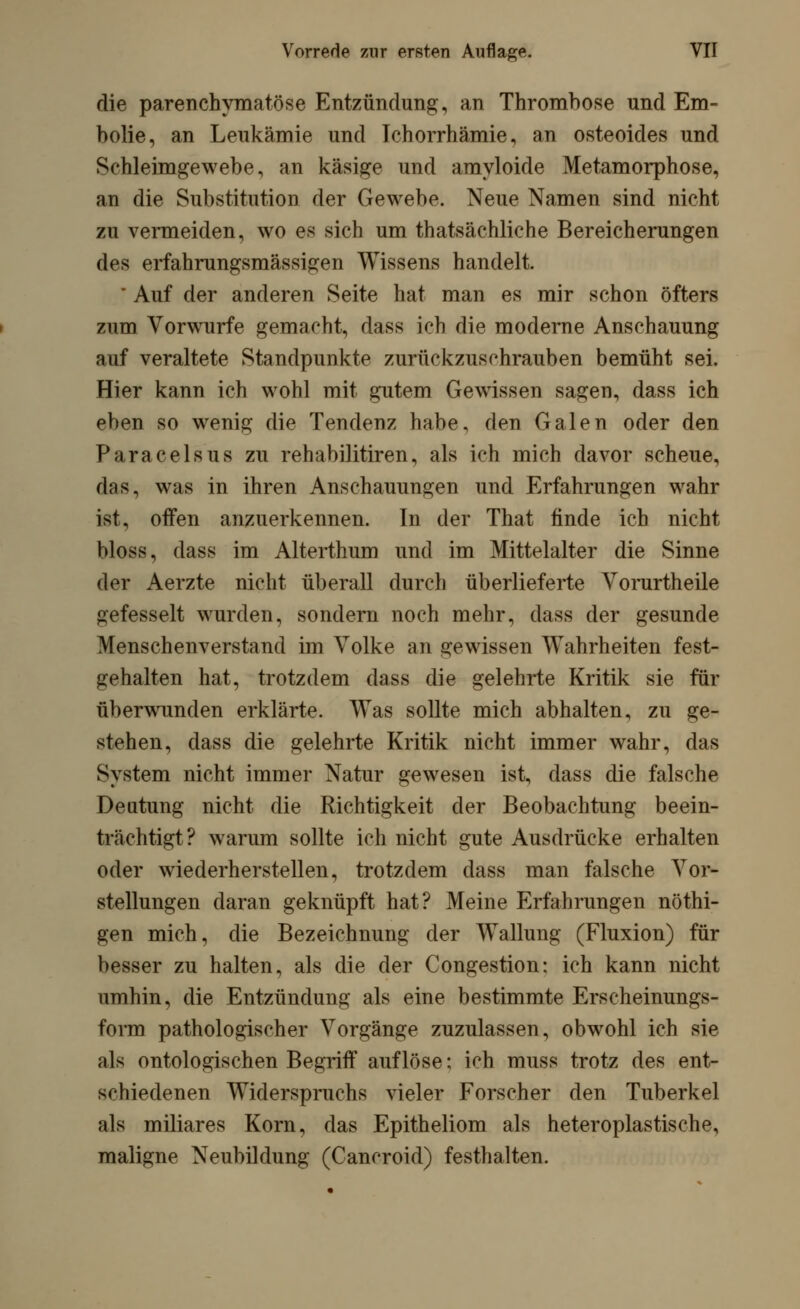 die parenchymatöse Entzündung, an Thrombose und Em- bolie, an Leukämie und Ichorrhämie, an osteoides und Sehleimgewebe, an käsige und amyloide Metamorphose, an die Substitution der Gewebe. Neue Namen sind nicht zu vermeiden, wo es sich um thatsächliche Bereicherungen des erfahrungsmässigen Wissens handelt. ' Auf der anderen Seite hat man es mir schon öfters zum Vorwurfe gemacht, dass ich die moderne Anschauung auf veraltete Standpunkte zurückzuschrauben bemüht sei. Hier kann ich wohl mit gutem Gewissen sagen, dass ich eben so wenig die Tendenz habe, den Galen oder den Paracelsus zu rehabilitiren, als ich mich davor scheue, das, was in ihren Anschauungen und Erfahrungen wahr ist, offen anzuerkennen. In der That finde ich nicht bloss, dass im Alterthum und im Mittelalter die Sinne der Aerzte nicht überall durch überlieferte Yorurtheile gefesselt wurden, sondern noch mehr, dass der gesunde Menschenverstand im Volke an gewissen Wahrheiten fest- gehalten hat, trotzdem dass die gelehrte Kritik sie für überwunden erklärte. Was sollte mich abhalten, zu ge- stehen, dass die gelehrte Kritik nicht immer wahr, das System nicht immer Natur gewesen ist, dass die falsche Deutung nicht die Richtigkeit der Beobachtung beein- trächtigt? warum sollte ich nicht gute Ausdrücke erhalten oder wiederherstellen, trotzdem dass man falsche Vor- stellungen daran geknüpft hat? Meine Erfahrungen nöthi- gen mich, die Bezeichnung der Wallung (Fluxion) für besser zu halten, als die der Congestion: ich kann nicht umhin, die Entzündung als eine bestimmte Erscheinungs- form pathologischer Vorgänge zuzulassen, obwohl ich sie als ontologischen Begriff auflöse; ich muss trotz des ent- schiedenen Widerspruchs vieler Forscher den Tuberkel als miliares Korn, das Epitheliom als heteroplastische, maligne Neubildung (Cancroid) festhalten.