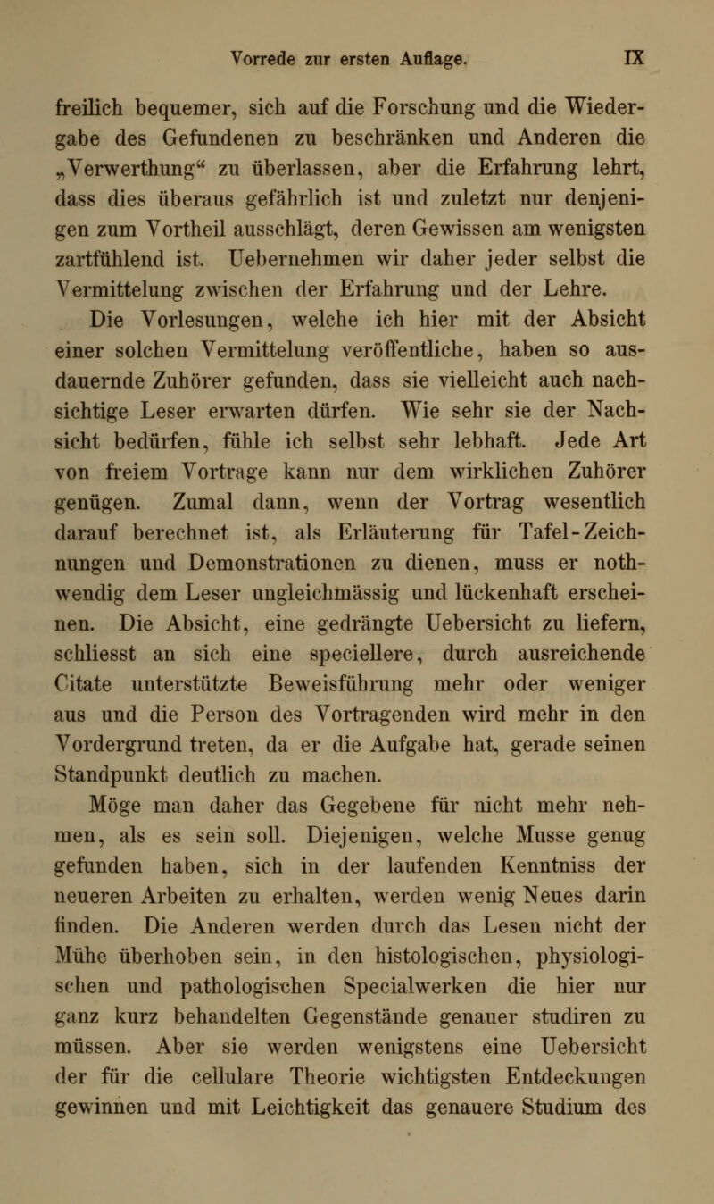 freilich bequemer, sich auf die Forschung und die Wieder- gabe des Gefundenen zu beschränken und Anderen die „Verwerthung zu überlassen, aber die Erfahrung lehrt, dass dies überaus gefährlich ist und zuletzt nur denjeni- gen zum Vortheil ausschlägt, deren Gewissen am wenigsten zartfühlend ist. Uebernehmen wir daher jeder selbst die Vermittelung zwischen der Erfahrung und der Lehre. Die Vorlesungen, welche ich hier mit der Absicht einer solchen Vermittelung veröffentliche, haben so aus- dauernde Zuhörer gefunden, dass sie vielleicht auch nach- sichtige Leser erwarten dürfen. Wie sehr sie der Nach- sicht bedürfen, fühle ich selbst sehr lebhaft. Jede Art von freiem Vortrage kann nur dem wirklichen Zuhörer genügen. Zumal dann, wenn der Vortrag wesentlich darauf berechnet ist, als Erläuterung für Tafel-Zeich- nungen und Demonstrationen zu dienen, muss er not- wendig dem Leser ungleichmässig und lückenhaft erschei- nen. Die Absicht, eine gedrängte Uebersicht zu liefern, schliesst an sich eine speciellere, durch ausreichende Citate unterstützte Beweisführung mehr oder weniger aus und die Person des Vortragenden wird mehr in den Vordergrund treten, da er die Aufgabe hat, gerade seinen Standpunkt deutlich zu machen. Möge man daher das Gegebene für nicht mehr neh- men, als es sein soll. Diejenigen, welche Müsse genug gefunden haben, sich in der laufenden Kenntniss der neueren Arbeiten zu erhalten, werden wenig Neues darin finden. Die Anderen werden durch das Lesen nicht der Mühe überhoben sein, in den histologischen, physiologi- schen und pathologischen Specialwerken die hier nur ganz kurz behandelten Gegenstände genauer studiren zu müssen. Aber sie werden wenigstens eine Uebersicht der für die cellulare Theorie wichtigsten Entdeckungen gewinnen und mit Leichtigkeit das genauere Studium des