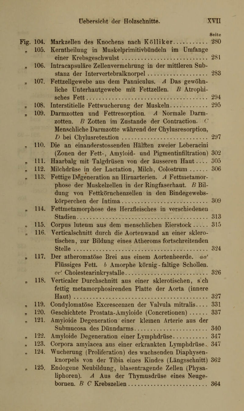 ■&• Seite Fig. 104. Markzellen des Knochens nach Kölliker 280 105. Kerntheilung in Muskelprimitivbündeln im Umfange einer Krebsgeschwulst 281 106. Intracapsuläre Zellenvermehrung in der mittleren Sub- stanz der Intervertebralknorpel 283 107. Fettzellgewebe aus dem Panniculus. A Das gewöhn- liche Unterhautgewebe mit Fettzellen. B Atrophi- sches Fett 294 108. Interstitielle Fettwucherung der Muskeln 295 109. Darmzotten und Fettresorption. A Normale Darm- zotten. B Zotten im Zustande der Contraction. (' Menschliche Darmzotte während der Chylusresorption, D bei Chylusretention 297 110. Die an einanderstossenden Hälften zweier Leberacini (Zonen der Fett-, Amyloid- und Pigmentinfiltration) 302 111. Haarbalg mit Talgdrüsen von der äusseren Haut.... 305 112. Milchdrüse in der Lactation, Milch, Colostrum 306 113. Fettige Degeneration an Hirnarterien. A Fettmetamor- phose der Muskelzellen in der Ringfaserhaut. B Bil- dung von Fettkörnchenzellen in den Bindegewebs- körperchen der Intima 309 114. Fettmetamorphose des Herzfleisches in verschiedenen Stadien 313 115. Corpus luteum aus dem menschlichen Eierstock 315 116. Verticalschnitt durch die Aortenwand an einer sklero- tischen , zur Bildung eines Atheroms fortschreitenden Stelle 324 117. Der atheromatöse Brei aus einem Aortenheerde. an' Flüssiges Fett, b Amorphe körnig - faltige Schollen. cc'. Cholestearinkrystalle 326 118. Verticaler Durchschnitt aus einer sklerotischen, s'ch fettig metamorphosirenden Platte der Aorta (innere Haut) 327 119. Condylomatöse Excrescenzen der Valvula mitralis.... 331 120. Geschichtete Prostata-Amyloide (Concretionen) 337 121. Amyloide Degeneration einer kleinen Arterie aus der Submucosa des Dünndarms 340 122. Amyloide Degeneration einer Lymphdrüse 347 123. Corpora amylacea aus einer erkrankten Lymphdrüse. 347 124. Wucherung (Proliferation) des wachsenden Diaphysen- knorpels von der Tibia eines Kindes (Längsschnitt) 362 125. Endogene Neubildung, blasentragende Zellen (Physa- liphoren). A Aus der Thymusdrüse eines Neuge- bornen. B C Krebszellen 364